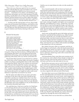 The Night Land	 3
The Dreams That Are Only Dreams
“This to be Love, that your spirit to live in a natural
holiness with the Beloved, and your bodies to be a sweet
and natural delight that shall be never lost of a lovely
mystery … . And shame to be unborn, and all things to go
wholesome and proper, out of an utter greatness of under-
standing; and the Man to be an Hero and a Child before the
Woman; and the Woman to be an Holy Light of the Spirit
and an Utter Companion and in the same time a glad Pos-
session unto the Man … . And this doth be Human Love … .”
“ … for this to be the especial glory of Love, that it doth
make unto all Sweetness and Greatness, and doth be a fire
burning all Littleness; so that did all in this world to have
met The Beloved, then did Wantonness be dead, and there
to grow Gladness and Charity, dancing in the years.”
I
Mirdath The Beautiful
“And I cannot touch her face
And I cannot touch her hair,
And I kneel to empty shadows—
Just memories of her grace;
And her voice sings in the winds
And in the sobs of dawn
And among the flowers at night
And from the brooks at sunrise
And from the sea at sunset,
And I answer with vain callings  … ”
It was the Joy of the Sunset that brought us to speech. I
was gone a long way from my house, walking lonely-wise,
and stopping often that I view the piling upward of the
Battlements of Evening, and to feel the dear and strange
gathering of the Dusk come over all the world about me.
The last time that I paused, I was truly lost in a solemn
joy of the Glory of the Coming Night; and maybe I laughed
a little in my throat, standing there alone in the midst of the
Dusk upon the World. And, lo! my content was answered
out of the trees that bounded the country road upon my
right; and it was so as that some one had said: “And thou
also!” in glad understanding, that I laughed again a little
in my throat; as though I had only a half-believing that any
true human did answer my laugh; but rather some sweet
Delusion or Spirit that was tuned to my mood.
But she spoke and called me by my name; and when
I had gone to the side of the road, that I should see her
somewhat, and discover whether I knew her, I saw that
she was surely that lady, who for her beauty was known
through all of that sweet County of Kent as Lady Mirdath
the Beautiful; and a near neighbour to me; for the Estates of
her Guardian abounded upon mine.
Yet, until that time, I had never met her; for I had been
so oft and long abroad; and so much given to my Stud-
ies and my Exercises when at home, that I had no further
Knowledge of her than Rumour gave to me odd time; and
for the rest, I was well content; for as I have given hint, my
books held me, and likewise my Exercises; for I was always
an athlete, and never met the man so quick or so strong as
I did be; save in some fiction of a tale or in the mouth of a
boaster.
Now, I stood instantly with my hat in my hand; and
answered her gentle bantering so well as I might, the
while that I peered intent and wondering at her through
the gloom; for truly Rumour had told no tale to equal the
beauty of this strange maid; who now stood jesting with
so sweet a spirit, and claiming kinship of Cousinhood with
me, as was truth, now that I did wake to think.
And, truly, she made no ado; but named me frank by my
lad’s name, and gave laughter and right to me to name her
Mirdath, and nothing less or more—at that time. And she
bid me then to come up through the hedge, and make use
of a gap that was her own especial secret, as she confessed,
when she took odd leave with her maid to some country
frolic, drest as village maids; but not to deceive many, as I
dare believe.
And I came up through the gap in the hedge and stood
beside her; and tall she had seemed to me, when I looked
up at her; and tall she was, in truth; but indeed I was a
great head taller. And she invited me then to walk with her
to the house, that I meet her Guardian and give word to
my sorrow that I had so long neglected to make call upon
them; and truly her eyes to shine with mischief and delight,
as she named me so for my amissness.
But, indeed, she grew sober in a moment, and she set
up her finger to me to hush, as that she heard somewhat in
the wood that lay all the way upon our right. And, indeed,
something I heard too; for there was surely a rustling of the
leaves, and anon a dead twig crackt with a sound clear and
sharp in the stillness.
And immediately there came three men running out of
the wood at me; and I called to them sharply to keep off or
beware of harm; and I put the maid to my back with my
left hand, and had my oak staff ready for my use.
But the three men gave out no word of reply; but ran in
at me; and I saw somewhat of the gleam of knives; and at
that, I moved very glad and brisk to the attack; and behind
me there went shrill and sweet, the call of a silver whistle;
for the Maid was whistling for her dogs; and maybe the call
was also a signal to the men-servants of her house.
Yet, truly, there was no use in help that was yet to come;
for the need did be then and instant; and I nowise loath to
use my strength before my sweet cousin. And I stepped for-
ward, briskly, as I have told; and the end of my staff I drove
into the body of the left-ward man, so that he dropped like
a dead man. And I hit very sharply at the head of another,
and surely crackt it for him; for he made instantly upon the
earth; but the third man I met with my fist, and neither had
he any great need of a second blow; but went instant to join
his companions, and the fight thus to have ended before
it was even proper begun, and I laughing a little with a
proper pride, to know the bewilderment that I perceived
in the way that the Lady Mirdath, my cousin, stood and
regarded me through the dusk of the hushed even.
But, indeed, there was no time left to us, before there
 