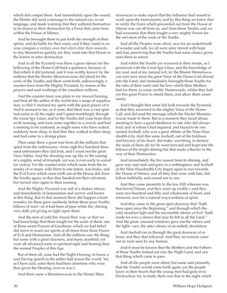 30	 William Hope Hodgson
which did compel them. And immediately upon the sound,
the Master did send a message to the natural eye, in set
language, and made warning that they suffered themselves
to be drawn to their destruction by a Force that came from
within the House of Silence.
And he besought them to put forth the strength of their
spirits, and do battle for their souls; and if they could in no
wise compass a victory over that which drew them onwards,
to slay themselves quickly, ere they went into that House to
the horror of utter destruction.
And in all the Pyramid was there a great silence; for the
bellowing of the Home-Call bred a quietness, because of
that which it did portend; and it was swiftly known by the
millions that the Master Monstruwacan did plead for the
souls of the Youths; and there went forth, unknowingly, a
counter-force from the Mighty Pyramid, by reason of the
prayers and soul-wishings of the countless millions.
And the counter-force was plain to my inward hearing,
and beat all the aether of the world into a surge of supplica-
tion; so that it stunned my spirit with the great power of it.
And it seemed to me, as it were, that there was a vast spiri-
tual-noise in all the night; and I spied tremblingly through
the Great Spy-Glass, and lo! the Youths did cease from their
swift running, and were come together in a crowd, and had
a seeming to be confused; as might some who have waked
suddenly from sleep, to find that they walked in their sleep,
and had come to a strange place.
Then came there a great roar from all the millions that
spied from the embrasures—from nigh five hundred thou-
sand embrasures they did look, and I count not the great
View-Tables. And the shouting rose up like to the roaring
of a mighty wind of triumph, yet was it over-early to sound
for victory. For the counter-force which came from the in-
tensity of so many wills blent to one intent, was brake, and
the Evil Force which came forth out of the House did draw
the Youths again; so that they heeded not their salvation;
but turned once again to their running.
And the Mighty Pyramid was full of a shaken silence,
and immediately of lamentation and sorrow and horror
at this thing. But in that moment there did happen a fresh
wonder; for there grew suddenly before those poor Youths,
billows of mist—as it had been of pure white fire, shining
very chill; yet giving no light upon them.
And the mist of cold fire stayed their way, so that we
had knowledge that there fought for the souls of them, one
of those sweet Powers of Goodness, which we had belief
did strive to ward our spirits at all times from those Forces
of Evil and Destruction. And all the millions saw the thing;
but some with a great clearness, and many doubtful; yet
were all advanced more in spiritual sight and hearing than
the normal Peoples of this Age.
But of them all, none had the Night-Hearing, to know a
soul having speech in the aether half across the world. Yet,
as I have said, some there had been aforetime who were
thus given the Hearing, even as was I.
And there came a Monstruwacan to the Master Mon-
struwacan to make report that the Influence had ceased to
work upon the Instruments; and by this thing we knew that
in verity the Force which proceeded out from the House of
Silence was cut off from us, and from those Youths; and we
had assurance that there fought a very mighty Power for
the salvation of the souls of the Youths.
And all the Peoples were silent, save for an underbreath
of wonder and talk; for all were utter stirred with hope
and fear, perceiving that the Youths had some chance given
unto them to return.
And whilst the Youths yet wavered in their minds, as I
perceived with the Great Spy-Glass, and the knowledge of
my soul, and of my natural wit, lo! the Master Monstruwa-
can sent once more the great Voice of the Home-Call abroad
into the Land; and immediately besought those Youths for
the sake of their souls and the love which their Mothers
had for them, to come swiftly Homewards, whilst they had
yet this great Power to shield them, and allow them sweet
sanity.
And I thought that some did look towards the Pyramid,
as that they answered to the mighty Voice of the Home-
Call, and did read the message which the Master Monstru-
wacan made to them. But in a moment they faced about,
seeming to have a good obedience to one who did always
lead; and of whom I had inquired, and found to be one
named Aschoff, who was a great athlete of the Nine-Hun-
dredth-City. And this same Aschoff, out of the boldness
and bravery of his heart, did make, unwitting, to destroy
the souls of them all; for he went forward and leapt into the
billows of the bright shining fire that made a Barrier in the
way of their Destruction.
And immediately the fire ceased from its shining, and
gave way and sank and grew to a nothingness; and Aschoff
of the Nine-Hundredth-City began again to run towards
the House of Silence; and all they that were with him, did
follow faithfully, and ceased not to run.
And they came presently to the low Hill whereon was
that horrid House; and they went up swiftly—and they
were two hundred and fifty, and wholesome of heart, and
innocent; save for a natural waywardness of spirit.
And they came to the great open doorway that “hath
been open since the Beginning,” and through which the
cold steadfast light and the inscrutable silence of Evil “hath
made for ever a silence that may be felt in all the Land.”
And the great, uncased windows gave out the silence and
the light—aye, the utter silence of an unholy desolation.
And Aschoff ran in through the great doorway of si-
lence, and they that followed. And they nevermore came
out or were seen by any human.
And it must be known that the Mothers and the Fathers
of those Youths looked out into the Night Land, and saw
that thing which came to pass.
And all the people were silent; but some said presently
that the Youths would come forth again; yet the people
knew in their hearts that the young men had gone in to
Destruction; for, in truth, there was that in the night which
 
