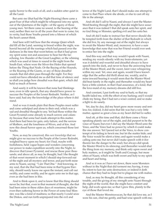 The Night Land	 31
spoke horror to the souls of all, and a sudden utter quiet in
all the Land.
But unto me (that had the Night-Hearing) there came a
great Fear of that which might be whispered into my spirit,
out of the Quietness of the night—of the agony of those
young men. Yet there came no sound, to the hearing of the
soul; neither then nor in all the years that were to come; for,
in verity, had those Youths passed into a Silence of which
the heart cannot think.
And here will I tell how that the strange Quiet which
did fill all the Land, seeming to brood within the night, was
horrid beyond all the roarings which had passed over the
darkness in the time that went before; so that it had given
my spirit some rest and assurance to hear but the far-
echoing, low thunder of the Great Laughter, or the whining
which was used at times to sound in the night from the
South-East, where were the Silver-fire Holes that opened
before the Thing that Nods. Or the Baying of the Hounds,
or the Roaring of the Giants, or any of those dreadful
sounds that did often pass through the night. For they
could not have offended me as did that time of silence; and
so shall you judge how dreadful was that quiet, which did
hold so much of horror.
And surely it will be known that none had thinkings
now, even in idle speech, that any should have power to
succour the Peoples of the Lesser Redoubt. Neither, as I
have said, had any the knowledge of the place where it did
stand.
And so was it made plain that those Peoples must suffer
and come unhelped and alone to their end; which was a
sad and dreadful thought to any. Yet had those within the
Great Pyramid come already to much sorrow and calam-
ity because that some had made attempt in this matter.
And there had been for gain, only failure, and the sorrow
of Mothers, and the loneliness of Wives, and of kin. And
now this dread horror upon us, which concerned those lost
Youths.
Now, as may be conceived, this sure knowledge that we
might give no succour to the People of the Lesser Redoubt,
weighed heavy upon my heart; for I had, maybe with
foolishness, held vague hopes and wonders concerning
our power to make expedition secretly into the Night, to
discover that Lesser Pyramid, and rescue those poor thou-
sands; and above all, as may be thought, had I the thought
of that sweet moment in which I should step forward out
of the night and all mystery and terror, and put forth mine
arms to Naani, saying: “I am That One.” And knowing, in
my soul, that she that had been mine in that bygone Eter-
nity, should surely know me upon the instant; and call out
swiftly, and come swiftly, and be again unto me in that age,
even as she had been in this.
And to think upon it, and to know that this thing should
never be; but that, even in that moment of thought, she that
had been mine in these olden days of sweetness, might be
even then suffering horror in the Power of some foul Mon-
ster, was like a kind of madness; so that nearly I could seize
the Diskos, and run forth unprepared into the evil and
terror of the Night Land, that I should make one attempt to
come to that Place where she abode, or else to cast off my
life in the attempt.
And oft did I call to Naani; and always I sent the Master-
Word beating through the night, that she might have assur-
ance that it was indeed I that did speak unto her spirit, and
no foul thing or Monster, spelling evil and lies unto her.
And oft did I make to instruct her that never should she
be tempted forth from the shelter of that Redoubt in which
she did live, by any message out of the night; but always
to await the Master-Word; and, moreover, to have a sure
knowledge that none that was her Friend would ever seek
to entice her into the night.
And this way and that way would I speak with Naani,
sending my words silently with my brain-elements; yet
was it doleful and weariful and dreadful always to have
speech into the dark, and never to hear the answering beat
of the Master-Word, and the sweet, faint voice whispering
within my soul. Yet, once and again, would I have knowl-
edge that the aether did thrill about me, weakly, and to
mine inward hearing it would seem that the Master-Word
did beat faintly in the night; and thereafter would my heart
have a little comfort, in that I had assurance, of a kind, that
the love-maid of my memory-dreams did still live.
And constant, I put forth my soul to hark; so that my
health failed me, with the effort of my harking; and I would
chide my being, that I had not a wiser control; and so make
a fight to do sanely.
Yet, day by day, did my heart grow more weary and rest-
less; for, indeed, it did seem that life was but a very little
matter, against so great a loss as my heart did feel to suffer.
And oft, at this time and that, did there come a Voice
speaking plainly out of the night, and did purport to be the
voice of Naani; but ever I did say the Master-Word unto the
Voice, and the Voice had no power by which it could make
the one answer. Yet I jeered not at the Voice, to show con-
tempt of its failing to bewit me; but let the matter bide; and
the Voice would be silent a time; and again would make a
calling unto me; but never did I make speech with it (for
therein lies the danger to the soul), but always did speak
the Master-Word to its silencing; and thereafter would shut
the thing from my memory, and think only upon sweet and
holy matters, as it might be Truth and Courage, but more
often of Naani, which was both sweet and holy to my spirit
and heart and being.
And so it was as I have set down, there were Monsters
without in the Night that did torment me; having, it may
be, intent to lure me unto destruction; or indeed it doth
chance that they had no hope but to plague me with malice.
And, as may be thought, all this considering of my
trouble, and the giving of my strength unto Naani through
the night of the world, that she might have comfort and
help, did work upon me; so that I grew thin, plainly to the
eye of those that loved me.
And the Master Monstruwacan, he that did love me, as I
were his son, chid me gently, and had wise speech with me;
 