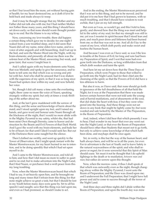 32	 William Hope Hodgson
so that I but loved him the more, yet without having gain
of health; for my heart destroyed me, as it doth if love be
held back and made always to weep.
And it may be thought strange that my Mother and my
Father did not talk also with me; but I had neither Mother
nor Father those many years; and this thing I should have
set down early; so that none should waste thought ponder-
ing to no end. But the blame is to my telling.
Now, concerning my love-trouble, there did happen
a certain thing which gave me to decide; for one night I
waked from a sore troubled sleep, and it did seem that
Naani did call my name, mine olden love name, and in a
voice of utter anguish and with beseeching. And I sat up in
the bed, and sent the Master-Word into the Night, with my
brain-elements; and presently all about me there was the
solemn beat of the Master-Word, answering; but weak, and
gone faint, that scarce I might hear it.
And I called again with my brain-elements unto Naani,
that was Mirdath; and spoke to give her assurance, and to
haste to tell unto me that which was so wrong and piti-
ful with her. And who shall be amazed that I was shaken
with the eagerness of my spirit, in that it was so long since
Naani had spoken clear within my soul; and now behold,
her voice.
Yet, though I did call many a time unto the everlasting
night, there came no more the voice of Naani, speaking
strangely within my spirit; but only at times a weak thrill-
ing of the aether about me.
And, at the last I grew maddened with the sorrow of
this thing, and the sense and knowledge of harm about the
maid; and I stood upright upon my feet, and I raised my
hands, and gave word and honour unto Naani through all
the blackness of the night, that I would no more abide with-
in the Mighty Pyramid to my safety, whilst she, that had
been mine Own through Eternity, came to horror and de-
struction by the Beasts and Evil Powers of that Dark World.
And I gave the word with my brain-elements, and bade her
to be of heart; for that until I died I would seek her. But out
of the Darkness there came naught but the silence.
Then I clothed me swiftly, and went up quickly to the
Tower of Observation, that I might speak instant with the
Master Monstruwacan; for my heart burned in me to inten-
tion, and to be doing speedily that which I had set upon
myself to do.
And I came to the Master Monstruwacan, and told all
to him; and how that I did mean no more to suffer in quiet
and to no end; but to make adventure into the Night Land,
that I find Naani, or perchance find a swift peace from this
my long troubling.
Now, when the Master Monstruwacan heard that which
I had to say, it sat heavily upon him, and he besought me
long and many times that I refrain from this thing; for that
none might achieve so great a task; but that I should be lost
in my Youth before many days were gone by. Yet to all his
speech I said naught, save that this thing was laid upon me,
and even as I had promised, so should I make to act.
And in the ending, the Master Monstruwacan perceived
that I was set to this thing, and not to be moved; and he
did put it to me how that I had grown to leanness, with so
much troubling, and that I should have wisdom to wait
awhile, that I put on my full strength.
But even as I was, so would I go; and this I told to him,
gently; and showed how that the thing was meet and help-
ful to the safety of my soul; for that my strength was still in
me; yet was I sweeter in spirit because that I stood lean and
pure, and much poor dross and littleness had been burned
from me; so that fear was not in me. And all do I lay to the
count of my love, which doth purify and make sweet and
fearless the human heart.
And because I was even as I have said, so was I the less
in trouble of the Forces of Evil; for long and sore had been
my Preparation of Spirit; and I wot that none had ever
gone forth into the Darkness, so long withholden from that
which doth weaken and taint the spirit.
And here let me set down how that the Three Days of
Preparation, which were Proper to those that willed to
go forth into the Night Land, had for their chief aim the
cleansing of the spirit; so that the Powers of Evil did have a
less ableness to harm.
But also it was, as I have said, that none should go forth
in ignorance of the full dreadfulness of all that held the
Night; for it was at the Preparation that there was made
known certain horrors that were not told unto the young;
and of horrid mutilations, and of abasements of the soul,
that did shake the heart with fear, if but they were whis-
pered into the hearing. And these things were not set
down in any book that might be lightly come by; but were
warded and safe locked by the Master of The Preparation,
in the Room of Preparation.
And, indeed, when I did hear that which presently I was
to hear, I had wonder in my heart that ever any went out
into the Night Land; or that ever the Room of Preparation
should have other than Students that meant not to go forth,
but only to achieve some knowledge of that which hath
been done, and mayhaps shall be once again.
Yet, in verity, is this but the way of the human heart; and
hath always been, and will be so in all the years, for ever.
For to adventure is the lust of Youth; and to leave Safety is
the natural waywardness of the spirit; and who shall re-
prove or regret; for it were sorrowful that this Spirit of Man
should cease. Yet must it not be thought that I do uphold
fightings to the death or to mutilation, between man and
man; but rather do sorrow upon this thought.
Now, when the morrow came, if thus I shall speak of
that which was outwardly even as the night, though chang-
ing alway within the Mighty Pyramid, I went unto the
Room of Preparation; and the Door was closed upon me;
and I underwent the Full Preparation; that I might have full
power and aid to come to success through all the terror of
the Night Land.
And three days and three nights did I abide within the
Room of Preparation; and upon the fourth day was mine
 