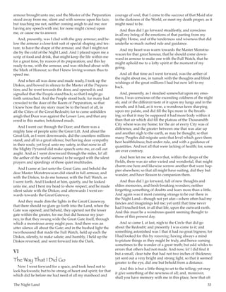 The Night Land	 33
armour brought unto me; and the Master of the Preparation
stood away from me, silent and with sorrow upon his face;
but touching me not, neither coming anigh to aid me; nor
having any speech with me; for none might crowd upon
me, or cause me to answer.
And, presently, was I clad with the grey armour; and be-
low the armour a close-knit suit of special shaping and tex-
ture, to have the shape of the armour, and that I might not
die by the cold of the Night Land. And I placed upon me a
scrip of food and drink, that might keep the life within me
for a great time, by reason of its preparation; and this lay
ready to me, with the armour, and was stitched about with
the Mark of Honour; so that I knew loving women thus to
speed me.
And when all was done and made ready, I took up the
Diskos, and bowed in silence to the Master of the Prepara-
tion; and he went towards the door, and opened it; and
signalled that the People stand back; so that I might go
forth untouched. And the People stood back; for many had
crowded to the door of the Room of Preparation, so that
I knew how that my story must be to the heart of all, in
all the Cities of the Great Redoubt; for to come unbidden
anigh that Door was against the Lesser Law, and that any
erred in this matter, betokened much.
And I went out through the Door; and there was a
mighty lane of people unto the Great Lift. And about the
Great Lift, as I went downwards, did the countless millions
stand; and all in a great silence; but having dear sympathy
in their souls; yet loyal unto my safety, in that none in all
the Mighty Pyramid did make speech unto me, or call out
aught. And as I went downward through the miles, lo! all
the aether of the world seemed to be surged with the silent
prayers and speedings of those quiet multitudes.
And I came at last unto the Great Gate; and behold the
dear Master Monstruwacan did stand in full armour, and
with the Diskos, to do me honour, with the Full Watch, as
I went forth. And I looked at him, quietly, and he looked
unto me, and I bent my head to show respect; and he made
silent salute with the Diskos; and afterwards I went on-
wards towards the Great Gateway.
And they made dim the lights in the Great Causeway,
that there should no glare go forth into the Land, when the
Gate was opened; and behold, they opened not the lesser
gate within the greater, for me; but did honour my jour-
ney, in that they swung wide the Great Gate itself, through
which a monstrous army might pass. And there was an
utter silence all about the Gate; and in the hushed light the
two thousand that made the Full Watch, held up each the
Diskos, silently, to make salute; and humbly, I held up the
Diskos reversed, and went forward into the Dark.
VI
The Way That I Did Go
Now I went forward for a space, and took heed not to
look backwards; but to be strong of heart and spirit; for that
which did lie before me had need of all my manhood and
courage of soul, that I come to the succour of that Maid afar
in the darkness of the World, or meet my death proper, as it
might need to be.
And thus did I go forward steadfastly, and conscious
in all my being of the emotions of that parting from my
mighty Home, and of the tenderness and wiseness that did
underlie so much curbed rule and guidance.
And my heart was warm towards the Master Monstru-
wacan for that great honour, that he should come down-
ward in armour to make one with the Full Watch, that he
might uphold me to a lofty spirit at the moment of my
going.
And all that time as I went forward, was the aether of
the night about me, in tumult with the thoughts and blind
wishings of the great millions I had but now left to my
back.
And, presently, as I steadied somewhat upon my emo-
tions, I was conscious of the exceeding coldness of the night
air, and of the different taste of it upon my lungs and in the
mouth; and it had, as it were, a wondrous keen sharping
upon my palate, and did fill the lips more in the breath-
ing; so that it may be supposed it had more body within it
than that air which did fill the plateau of the Thousandth
City where was my home; for the air of every City was of
difference, and the greater between one that was afar up
and another nigh to the earth, as may be thought; so that
many Peoples did migrate unto that level which gave them
best healthfulness; but under rule, and with a guidance of
quantities. And not all that were lacking of health; for, some
are ever contrary.
And here let me set down that, within the deeps of the
Fields, there was air utter varied and wonderful, that might
charm one here and likewise sorrow another that were hap-
pier elsewhere; so that all might have suiting, did they but
wander, and have Reason to companion them.
And thus did I go forward, full of new thoughts and
olden memories, and fresh-breaking wonders; neither
forgetting something of doubts and fears more than a little.
And again was it most cunning strange to be out there in
the Night Land—though not yet afar—where often had my
fancies and imaginings led me; yet until that time never
had I touched foot, in all that life, upon the outward earth.
And this must be a wondrous quaint seeming thought to
those of this present day.
And so came I, at last, nigh to the Circle that did go
about the Redoubt; and presently I was come to it; and
something astonished was I that it had no great bigness; for
I had looked for this by reasoning; having always a mind
to picture things as they might be truly, and hence coming
sometimes to the wonder of a great truth; but odd whiles to
errors that others had not made. And now, lo! I did find it
but a small, clear tube that had not two inches of thickness;
yet sent out a very bright and strong light, so that it seemed
greater to the eye, did one but behold from a distance.
And this is but a little thing to set to the telling; yet may
it give something of the newness of all; and, moreover,
shall you have memory with me in this place, how that oft
 