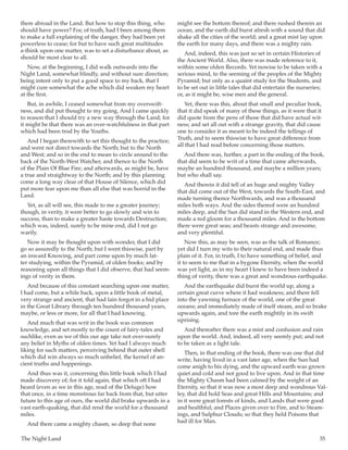 The Night Land	 35
there abroad in the Land. But how to stop this thing, who
should have power? For, of truth, had I been among them
to make a full explaining of the danger, they had been yet
powerless to cease; for but to have such great multitudes
a-think upon one matter, was to set a disturbance about, as
should be most clear to all.
Now, at the beginning, I did walk outwards into the
Night Land, somewhat blindly, and without sure direction;
being intent only to put a good space to my back, that I
might cure somewhat the ache which did weaken my heart
at the first.
But, in awhile, I ceased somewhat from my overswift-
ness, and did put thought to my going. And I came quickly
to reason that I should try a new way through the Land; for
it might be that there was an over-watchfulness in that part
which had been trod by the Youths.
And I began therewith to set this thought to the practice;
and went not direct towards the North; but to the North
and West; and so in the end to mean to circle around to the
back of the North-West Watcher, and thence to the North
of the Plain Of Blue Fire; and afterwards, as might be, have
a true and straightway to the North; and by this planning
come a long way clear of that House of Silence, which did
put more fear upon me than all else that was horrid in the
Land.
Yet, as all will see, this made to me a greater journey;
though, in verity, it were better to go slowly and win to
success, than to make a greater haste towards Destruction;
which was, indeed, surely to be mine end, did I not go
warily.
Now it may be thought upon with wonder, that I did
go so assuredly to the North; but I went thiswise, part by
an inward Knowing, and part come upon by much lat-
ter studying, within the Pyramid, of olden books; and by
reasoning upon all things that I did observe, that had seem-
ings of verity in them.
And because of this constant searching upon one matter,
I had come, but a while back, upon a little book of metal,
very strange and ancient, that had lain forgot in a hid place
in the Great Library through ten hundred thousand years,
maybe, or less or more, for all that I had knowing.
And much that was writ in the book was common
knowledge, and set mostly to the count of fairy-tales and
suchlike, even as we of this our age take not over-surely
any belief in Myths of olden times. Yet had I always much
liking for such matters, perceiving behind that outer shell
which did win always so much unbelief, the kernel of an-
cient truths and happenings.
And thus was it, concerning this little book which I had
made discovery of; for it told again, that which oft I had
heard (even as we in this age, read of the Deluge) how
that once, in a time monstrous far back from that, but utter
future to this age of ours, the world did brake upwards in a
vast earth-quaking, that did rend the world for a thousand
miles.
And there came a mighty chasm, so deep that none
might see the bottom thereof; and there rushed therein an
ocean, and the earth did burst afresh with a sound that did
shake all the cities of the world; and a great mist lay upon
the earth for many days, and there was a mighty rain.
And, indeed, this was just so set in certain Histories of
the Ancient World. Also, there was made reference to it,
within some olden Records. Yet nowise to be taken with a
serious mind, to the seeming of the peoples of the Mighty
Pyramid; but only as a quaint study for the Students, and
to be set out in little tales that did entertain the nurseries;
or, as it might be, wise men and the general.
Yet, there was this, about that small and peculiar book,
that it did speak of many of these things, as it were that it
did quote from the pens of those that did have actual wit-
ness; and set all out with a strange gravity, that did cause
one to consider it as meant to be indeed the tellings of
Truth, and to seem thiswise to have great difference from
all that I had read before concerning those matters.
And there was, further, a part in the ending of the book,
that did seem to be writ of a time that came afterwards,
maybe an hundred thousand, and maybe a million years;
but who shall say.
And therein it did tell of an huge and mighty Valley
that did come out of the West, towards the South-East, and
made turning thence Northwards, and was a thousand
miles both ways. And the sides thereof were an hundred
miles deep, and the Sun did stand in the Western end, and
made a red gloom for a thousand miles. And in the bottom
there were great seas; and beasts strange and awesome,
and very plentiful.
Now this, as may be seen, was as the talk of Romance;
yet did I turn my wits to their natural end, and made thus
plain of it. For, in truth, I to have something of belief, and
it to seem to me that in a bygone Eternity, when the world
was yet light, as in my heart I knew to have been indeed a
thing of verity, there was a great and wondrous earthquake.
And the earthquake did burst the world up, along a
certain great curve where it had weakness; and there fell
into the yawning furnace of the world, one of the great
oceans; and immediately made of itself steam, and so brake
upwards again, and tore the earth mightily in its swift
uprising.
And thereafter there was a mist and confusion and rain
upon the world. And, indeed, all very seemly put; and not
to be taken as a light tale.
Then, in that ending of the book, there was one that did
write, having lived in a vast later age, when the Sun had
come anigh to his dying, and the upward earth was grown
quiet and cold and not good to live upon. And in that time
the Mighty Chasm had been calmed by the weight of an
Eternity, so that it was now a most deep and wondrous Val-
ley, that did hold Seas and great Hills and Mountains; and
in it were great forests of kinds, and Lands that were good
and healthful; and Places given over to Fire, and to Steam-
ings, and Sulphur Clouds; so that they held Poisons that
had ill for Man.
 