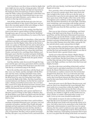 36	 William Hope Hodgson
And Great Beasts were there down in that far depth, that
none might see ever, save by a strong spy-glass. And such
there were in the Early World, and had now been bred in
the Ending by those inward forces of Nature which did
make the Valley a place of Good Warmth; so that there was,
as it were, once more the Primal World born to give new
birth unto such olden Monsters, and to others, new and
Peculiar to that Age and Circumstance.
And all this, indeed, did the book give also; but con-
strained and difficult to take clearly to the heart, and not
like to the wise plain speech of the early tellings; so that I
must even set it out here in mine own speech.
And it did seem to me, by my reading, that Man had
come at one time to a great softness of Heart and Spirit
through many ages of over-ease. But that the World did
come to coldness and unfriendliness, by reason of the Sun’s
slow ceasing.
And there was presently, in naturalness, a Race upon the
earth that were hardy, and made to fight for their lives; and
did perceive that the Mighty Valley that cut the World in
twain, was a place of Warmth and Life; and so did make to
adventure their bodies down that wondrous Height; and
were many Ages coming safe to the Bottom; but did find
safe places in the downward way where they built them
Houses, and made to live, and begot them children; and
these grew up to that life of constant and great climbings,
and of hard workings upon The Road, which was the One
Intent of that People; so that the book did speak of them
always as The Road Makers.
And thus did they make downwards through the long
years and the ages; and many generations did live and die,
and saw not the reaching of the Road down into that Great
Vale that lay so monstrous deep in the World.
But in the end they did come there with the Road; and
they were very Hardy; and they did fight with the Mon-
sters and slay many; and they built them many Cities,
through great years in the Mighty Valley, and did make
the Road from City unto City along that Great Valley,
even unto the Bight of the Valley. And they found here a
constant darkness and Shadow; for that the Sun could not
make a shining around that Great Corner. Yet, even here
they ceased not to make the Road; but took it around, and a
mighty way unto the North; passing it among strange Fires
and Pits that burned from out of the earth.
But there was presently, such a power and horror of
Monsters and Evil Things in that Valley of Shadow, that
the Road Makers were made to go Backwards into the Red
Light which did fill the Westward Valley, and came from
that low Sun.
And they went back unto their Cities; and lived there
mayhaps an hundred thousand years; and grew wise and
cunning in all matters; and their Wise People did make
dealings and had experiment with those Forces which are
Distasteful and Harmful unto Life; but they did this in
Ignorance; for all that they had much wisdom; thinking
only to Experiment, that they come to greater knowings.
But they did open a way for those Forces; and much harm
and Pity did come thereby. And then had all People to have
Regret; yet too late.
Now, presently, when an hundred thousand years had
gone, or it may be a greater space; there came slowly the
utter twilight of the world, as the sun to die the more; so
that presently it gave but an utter gloomy light. And there
grew upon many of the Peoples of the Cities of the Valley,
a strangeness and a wildness; so that strange things were
done, that had been shameful to all in the Light. And there
were wanderings, and consortings with strange outward
beings, and presently, many Cities were attacked by mon-
sters that did come from the West; and there was a Pande-
monium.
Then was an Age of Sorrows and Fightings, and Hard-
enings of the Spirit and of the Heart, for all that were of
good Fibre; and this did breed a Determined Generation;
and there grew up into the World a Leader; and he took all
the sound Millions; and did make a mighty Battle upon all
Foulness and upon all that did harm and trouble them; and
they drove their Enemies down the Valley, and up the Val-
ley, and did utterly scatter and put them to flight.
Then did that Man call all his Peoples together; and did
make it plain how that the Darkness grew upon the World,
and that the Foul and dreadful Powers abroad, were like to
be more Horrid when a greater Gloom came.
And he put to them that they Build a Mighty Refuge;
and the Peoples did acclaim; and lo! there was built, pres-
ently, a Great House. But the Great House was not Proper;
and that Man did take all the Peoples to Wander; and they
came to the Bight; and there was built at last that Great and
Mighty Pyramid.
Now this is the sense and telling of that book; and but
late had I read it; and talked somewhat of it with my dear
friend, the Master Monstruwacan; but not overmuch;
for I had taken so sudden a mind to GO, that all else had
dropped from about me. Yet, to us it did seem clear that
there was no life in all the invisible upper world; and that,
surely, that Great Road whereon the Silent Ones did walk,
must be that same Road which the hardy Peoples of that
age did make.
And it did seem wise to the Master Monstruwacan, and
unto me, that if any should find the Lesser Redoubt, they
must surely do so somewhere within the mighty Valley;
but whether The Road that led into the West, where was
the Place of the Ab-humans, should bring me to it, I had no
knowing; nor whether it might lie on the Northward way.
And I, maybe, to wander a thousand miles wrong; if, in
truth, I were not into some dreadful trouble before.
And, indeed, no reason of value was there to give me
hope that the Lesser Pyramid lay either to the West, or
where the Road went North-ward, beyond the House of Si-
lence. Yet I did so feel it to be somewhere to the North, that
I had made a determination to search that way for a great
distance, the first; and if I could not come upon aught, then
I should have sober thought that it did lie Westward. But in
the Valley someways, I had feeling of assurance that it must
be; for it was plain that the telling of the book was sound in
 