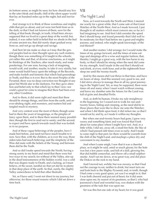 The Night Land	 37
its bottom sense; as might be seen; for how should any live
in the utter bleak and deadly chill of the silent upper world
that lay an hundred miles up in the night, hid and lost for
ever.
And strange is it to think of those wondrous and mighty
cliffs that girt us about, and yet were fast held from us in
the dark; so that I had not known of them, save for the
telling of that book; though, in truth, it had been always
supposed that we lived in a great deep of the world; but,
indeed, it was rather held in belief that we abode in the bed
of some ancient sea, that did surely slope gradual away
from us, and not go up abrupt and savage.
And here let me make so clear as I may that the gen-
eral peoples had no clear thought upon any such matters;
though there was something of it taught in the schools;
yet rather this and that, of diverse conclusions, as it might
be thinkings of the Teachers, after much study, and some
ponderings. For one man, having a lack of imagining,
would scoff, and another, maybe, to take it very staidly, but
some would build Fancy upon the tellings of the Records,
and make foolish and fantastic that which had groundings
in Truth; and thus is it ever. But to the most Peoples of the
Pyramid, there was no deep conviction nor thought of any
great hid World afar in the darkness. For they gave atten-
tion and belief only to that which lay to their view; nor
could a great lot come to imagine that there had been ever
any other Condition.
And to them, it did seem right and meet that there
should be strange things, and fires from the earth, and an
ever-abiding night, and monsters, and matters hid and
tangled much in mystery.
And very content were the most of them; though some
had in them the yeast of imaginings, or the pimples of
fancy upon them, and to these there seemed many possibil-
ities; though the first to read out to sanity; and the second,
to expect and have speech towards much that was foolish
or to no purpose.
And of these vague believings of the peoples, have I
made hint before, and need not have much trouble to it
now. Save that, with the children, as is ever the way, those
olden tales had much believing; and the simplicity of the
Wise did mate with the beliefs of the Young; and between
them did lie the Truth.
And so did I make speed towards the North, having a
strong surety in my heart and mind that there were but
two ways to my search; for without of the Valley, afar up
in the dead lonesomeness of the hidden world, was a cold
that was shapen ready to Death, and a lacking, as I must
believe, of the sweet, needful air that yet did lie in plenty
in that deep place of the earth. So that, surely, the mighty
Valley somewheres to hold that other Redoubt.
Yet, as I have said, I went not direct to my journey, but
otherwise, for those sound reasons which I did set down a
time back.
VII
The Night Land
Now, as I went towards the North and West, I steered
me warily for a great while, that I come safe of that Great
Watcher of the North-West. And as I made forward, I put
thought to all matters which must concern me; so far as I
had imagining to see. And first I did consider the speed
that I should keep; and found presently that I did well to
be moderate; for that I had before me a great and mighty
journey; and indeed, who might speak knowingly of the
end thereof?
And another matter, I did arrange; for I would make the
times of my goings forward, and the times of mine eat-
ings and sleepings all to a wise and regular fashion; that,
thereby, I might go a great way, with the less harm to my
body; so that I should be strong when the need did come
for my strength. And I made in the end that I should eat
and drink, at every sixth hour, and at the eighteenth hour
sleep me until the twenty-fourth.
And by this means did I eat thrice in that time, and have
six hours of sleep. And this seemed very good to me, and
I did strive always to manage thus in all my great journey-
ing in the Night Land. Yet, as may be supposed, there were
times oft and many when I must watch without ceasing,
and leave my slumber unto the future; for the Land was
full of grim and dreadful Perils.
And, as doth be human, I brake my rule straightway
in the beginning; for I ceased not to walk for one-and-
twenty hours, hiding and creeping, as the need did be in
those places that were like to show me unto the Watcher;
and when I did think upon food, it did sicken me; so that I
would eat by and by, as I made it within my thoughts.
But when one-and-twenty hours had gone, I grew very
weary and something faint; and was forced that I look
about for some place where I might have rest. And, in a
little while, I did see, away off, a small fire-hole, the like of
which I had passed odd times even so early. And I made
to come nigh to that part; for there would be warmth from
the chill of the Night Land, and mayhaps a place dry and
convenient to my slumber.
And when I came anigh, I saw that it was a cheerful
place, as it might be said, amid so much gloom; for the hole
was but a few paces wide, and full of a dull, glowing fire,
that did bubble somewhat, and throw off a small sulphur-
smoke. And I sat me down, at no great way, and did place
the Diskos on the rock to my hand.
And I moved not, awhile; but was aweary, so that I had
not the courage to eat, neither to drink; but must turn me
and look back to the Mighty Pyramid; and, in truth, though
I had come a very good space, yet was I so anigh to it, that
I was both cheered and put out of heart; for it did seem
close upon me, by reason of its greatness, so that I, who had
journeyed a hard and weariful way, was shaken with the
greatness of the task that was upon me.
Yet was this but one side of my heart; for it was good
 
