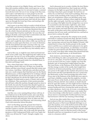 38	 William Hope Hodgson
to feel the nearness of my Mighty Home; and I knew that
there did countless millions make watch upon me, as I sat;
yet did I make no sign; for it is not meet to make a constant
farewell; but to GO. Yet was it very strange to be thus near,
and to show such behaviour as were proper to one afar
from all humanity. But so it was that I ordered my ways; for
it did seem proper to me; yet was I happy to know that the
dear Master Monstruwacan must, time and oft, have spied
upon me through the Great Spy-Glass; and mayhaps did
watch me in that moment.
And it grew in me that I did act weakly to hold off from
mine Vittles, and showed foolishness before my kind friend
afar; and I did ope my scrip, and take therefrom three tab-
lets, the which I chewed and did eat; for this was a strong
food, treated that it had but small bulk. Yet were they not
filling to the belly; and I made that I would drink well, that
I might feel that something was therein.
And to this end, I shook from a strong and especial tube,
a dust; and I caught the dust within a little cup; and the air
did make an action upon that dust, as it were of chemistry;
and the dust did boil and make a fizzing in the cup, and
rose up and filled it with a liquid that was of simple water;
yet very strange to see come that way; but ordinary after a
time.
And in this way, as might be seen, had I such food and
drink in but a little scrip, that might keep life within me for
a great time. Yet was it a way of discomfort, and lacking to
the mouth and to the belly; but a sufficient thing unto the
need of the body, and good matter for a thankful heart, in
that dark and hungry Land.
Now, when I had eaten, I did go over in their order,
those things which I did carry; for there was, beside the
Diskos and that scrip of food, a pouch that did contain mat-
ters various. And these, I did look into; and afterward did
take out a small compass that I had been give by the Master
Monstruwacan, so that I might find of its workings without
the Great Redoubt; and, he had said unto me, that it might
be that I should pass far off into the Night Land, and lose
the Mighty Pyramid amid so great a Country and so plenti-
ful a Darkness. Then, perchance, if that ancient principle
did still lurk within the machine, though turned no more to
the North, but unto the Pyramid, then should it guide my
feet Homeward out of the Everlasting Night, and thus have
once more that ancient use which, as I do know, is common
unto this age.
And this was a very cunning thing to have with me, if
but it held service to the Earth-Current, and a rare thing,
which the Master Monstruwacan did make with his own
hands and much skill and pains, from an olden one that
had place within the Great Museum, and concerning which
I have told somewhat, before this place.
And I set the thing upon the ground; but it had no
certain way with it; but did spin and waver constantly,
and this I made to consider, and remembered that I was
yet above that part where, afar in the earth did spread the
greatness of the Underground Fields; and I was, haply, but
a little way off from the “Crack”; though a mighty way
above.
And it pleasured me to wonder whether the dear Master
Monstruwacan did behold how that I made test with the
compass; for the light was good from the fire-hole; and the
Great Spy-Glass had a great strength. Yet, had I no cer-
tainty; for, as I did know, from much watchings, there was
no surety in the searching of the Land, by the Glass; for
there was oft plainness where you did think surely none
should see, and anon a dullness where might be thought
that the sight went gaily. And this may be plain to all; for
the wavering of the lights from the strange fires was not to
be accounted to rule; but made a light here, and a dark-
ness there, and then did change about, oddly. Moreover,
there were smokes and mists that did come upwards from
the earth, in this place and in that; and had somewhiles a
greatness; but oft were small, and did lurk low, and had no
power but to confuse the sight.
And, presently, I did put by the compass in my pouch,
and made to compose myself unto sleep. But here would I
now set down how that, in the end, after I had gone many
days’ journeyings outward from the Mighty Pyramid, I did
indeed find it to draw the Northward part of the needle
unto it; and this was a comfort and a pleasure to my spirit;
moreover, if ever I did get back, as I did think, it would be
a matter for great interest unto the Master Monstruwacan;
yet, in verity, were there other matters that should hold him
more; for he was right human, as all should know.
And, moreover, concerning this same compass, I did
find a fresh thing; for, after a yet greater time, as I shall
set out in a due place, if I do but remember, which doubt
is ever my fear to fret me, I came a mighty way from the
Redoubt, and, lo! fearing that I might indeed lose that,
My Great Home, in the Darkness of the World, I did pull
out that strange wonder of the needle, that I might have
comfort by its homeward pointing. And I did discover a
new power in the night; for the machine did point no more
directwards unto the Great Redoubt; but was a point unto
the Westwards; so that I had knowledge that some Great
Power afar in the Darkness of the World did sway upon it;
and I had a childlike wonder that this might be, in truth,
that same Power of the North, of which the books, and my
Memory-Dreams did tell. And, indeed, no doubt should
there be upon this matter; yet who might not have doubt in
that time, that they should perceive after an eternity, that
ancient Northward Force swaying that small servant unto
an olden obedience. And it was, as it were, a revealing unto
me, how that to know within the brain is one matter; but
to have knowledge within the heart is another; for I had
always known concerning this Northward Force; but yet
had not known with the true meaning of Knowledge.
And yet one other matter there was to cause doubt, at
that moment of this new knowing; for it came to me that
maybe the power of that Lesser Redoubt did begin to act
upon the machine, even as the Earth-Current of the Great
Pyramid did hold yet a strong drawing upon the needle;
and were this so, then did I not surely begin to stand anigh
unto my Journey’s end; for that less power of the Lesser
Redoubt could have no impudence to pull, save that I had
come to a closeness with it.
 