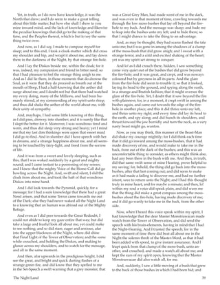 The Night Land	 39
Yet, in truth, as I do now have knowledge, it was the
North that drew; and I do seem to make a great telling
about this little matter; but how else shall I show to you
mine inward mind, and the lack of knowledge and likewise
the peculiar knowings that did go to the making of that
time, and the Peoples thereof, which is but to say the same
thing twice over.
And now, as I did say, I made to compose myself for
sleep; and to this end, I took a cloak-matter which did cross
my shoulder and hip, and wrapt it about me, and lay down
there in the darkness of the Night, by that strange fire-hole.
And I lay the Diskos beside me, within the cloak; for it
was, indeed, my companion and friend in bitter need; so
that I had pleasure to feel the strange thing anigh to me.
And as I did lie there, in those moments that do drowse the
Soul, as it were that they do proceed as breath out of the
mouth of Sleep, I had a half-knowing that the aether did
surge about me; and I doubt not but that there had watched
my every doing, many of the Millions, and had been hu-
manly stirred, at my commending of my spirit unto sleep;
and thus did shake the aether of the world about me, with
their unity of sympathy.
And, mayhaps, I had some little knowing of this thing,
as I did pass, drowsy, into slumber; and it is surely like that
I slept the better for it. Moreover, I was wondrous tired and
worn, and thus did sleep very strong and heavy; yet I mind
me that my last dim thinkings were upon that sweet maid
I did go to find. And in slumber did I have speech with her
in dreams, and a strange happiness about me, and all seem-
ing to be touched by fairy-light, and freed from the sorrow
of life.
And it was from a sweet and lovely sleeping, such as
this, that I was waked suddenly by a great and mighty
sound; and I came instant to a possessing of my senses;
and I knew that the mighty Voice of the Home-Call did go
howling across the Night. And, swift and silent, I slid the
cloak from about me, and took the haft of that wondrous
Diskos into mine hand.
And I did look towards the Pyramid, quickly, for a
message; for I had a sure knowledge that there had a great
Need arisen, and that some Terror came towards me out
of the Dark; else they had never waked all the Night Land
to a knowing that an human was abroad out of the Mighty
Refuge.
And even as I did peer towards the Great Redoubt, I
could not abide to keep my gaze entire that way; but did
take a large and fearful look all about me; yet could make
to see nothing; and so did stare, eager and anxious, afar
into the upper blackness of the Night, where did shine
that Final Light of the Tower of Observation; and the same
while crouched, and holding the Diskos, and making to
glance across my shoulders, and to watch for the message,
and all in the same moment.
And then, afar upwards in the prodigious height, I did
see the great, and bright and quick darting flashes of a
strange green fire, and did know that they spelled to me
in the Set-Speech a swift warning that a grey monster, that
was a Great Grey Man, had made scent of me in the dark,
and was even in that moment of time, crawling towards me
through the low moss-bushes that lay off beyond the fire-
hole to my back. And the message was sharp; and bade me
to leap into the bushes unto my left; and to hide there; so
that I might chance to take the thing to an advantage.
And, as may be thought, they had scarce flashed the tale
unto me; but I was gone in among the shadows of a clump
of the moss-bush that did grow anigh; and I sweat with a
strange terror, and a cold and excited shaking of the heart;
yet was my spirit set strong to conquer.
And lo! as I did crouch there, hidden, I saw something
come very quiet out of the bushes that did grow beyond
the fire-hole; and it was great, and crept, and was noways
coloured but by greyness in all its parts. And the glare
from the fire-hole did seem to trouble it; so that it looked,
laying its head to the ground, and spying along the earth,
in a strange and Brutish fashion; that it might oversee the
glare of the fire-hole. Yet, I doubt that it saw beyond the fire
with plainness; for, in a moment, it crept swift in among the
bushes again, and came out towards the edge of the fire-
hole in another place; and this it did thrice unto my left,
and thrice unto my right; and every time did lay its head to
the earth, and spy along; and did hunch its shoulders, and
thrust forward the jaw horridly and turn the neck, as a very
nasty beast might go, wanton.
Now, as you may think, this manner of the Beast-Man
did shake my courage mightily; for I did think each time
that it did go inward among the moss-bushes, that it had
made discovery of me, and would make to take me in the
back, from out of the dark of the bushes; and this was an
uncomfortable thing to consider, as others might think also,
had any been there in the bush with me. And then, in truth,
did that same swift sense of mine Hearing, prove helpful to
my saving; for, behold, the thing did go back into the moss-
bushes, after that last coming out; and did seem to make
as it had made a failing to discover me, and had no further
intent, save to return unto the Night; and I had this thought
truly in mine heart, and for maybe a minute; and then, lo!
within my soul a voice did speak plain, and did warn me
that the thing did make a great compass among the moss-
bushes about the fire-hole, having made discovery of me;
and it did go warily to take me in the back, from the other
side.
Now, when I heard this voice speak within my spirit, I
had knowledge that the dear Master Monstruwacan made
watch from the Tower of Observation, and did send the
speech with his brain-elements, having in mind that I had
the Night-Hearing. And I trusted the speech; for in the
same moment of time there did beat all about me in the
Night the solemn throb of the Master-Word, as that it had
been added with speed, to give instant assurance. And I
leapt quick from that clump of the moss-bush, unto an-
other, and crouched, and made a watch all about me; and
kept the ears of my spirit open, knowing that the Master
Monstruwacan did also watch all, for me.
And, suddenly, I saw a little moving of a bush that grew
to the back of those bushes in which I had been hid; and
 