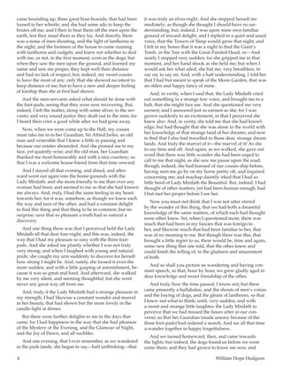 4	 William Hope Hodgson
came bounding up, three great boar-hounds, that had been
loosed to her whistle; and she had some ado to keep the
brutes off me; and I then to beat them off the men upon the
earth, lest they maul them as they lay. And directly, there
was a noise of men shouting, and the light of lanthorns in
the night, and the footmen of the house to come running
with lanthorns and cudgels; and knew not whether to deal
with me, or not, in the first moment, even as the dogs; but
when they saw the men upon the ground, and learned my
name and saw me proper, they kept well their distance
and had no lack of respect; but, indeed, my sweet cousin
to have the most of any; only that she showed no intent to
keep distance of me; but to have a new and deeper feeling
of kinship than she at first had shown.
And the men-servants asked what should be done with
the foot-pads; seeing that they were now recovering. But,
indeed, I left the matter, along with some silver, to the ser-
vants; and very sound justice they dealt out to the men; for
I heard their cries a good while after we had gone away.
Now, when we were come up to the Hall, my cousin
must take me in to her Guardian, Sir Alfred Jarles, an old
man and venerable that I knew a little in passing and
because our estates abounded. And she praised me to my
face, yet quaintly-wise; and the old man, her Guardian
thanked me most honourably and with a nice courtesy; so
that I was a welcome house-friend from that time onward.
And I stayed all that evening, and dined, and after-
ward went out again into the home-grounds with the
Lady Mirdath; and she more friendly to me than ever any
woman had been; and seemed to me as that she had known
me always. And, truly, I had the same feeling in my heart
towards her; for it was, somehow, as though we knew each
the way and turn of the other, and had a constant delight
to find this thing and that thing to be in common; but no
surprise; save that so pleasant a truth had so natural a
discovery.
And one thing there was that I perceived held the Lady
Mirdath all that dear fore-night; and this was, indeed, the
way that I had my pleasure so easy with the three foot-
pads. And she asked me plainly whether I was not truly
very strong; and when I laughed with young and natural
pride, she caught my arm suddenly to discover for herself
how strong I might be. And, surely, she loosed it even the
more sudden, and with a little gasping of astonishment, be-
cause it was so great and hard. And afterward, she walked
by me very silent, and seeming thoughtful; but she went
never any great way off from me.
And, truly, if the Lady Mirdath had a strange pleasure in
my strength, I had likewise a constant wonder and marvel
in her beauty, that had shown but the more lovely in the
candle-light at dinner.
But there were further delights to me in the days that
came; for I had happiness in the way that she had pleasure
of the Mystery of the Evening, and the Glamour of Night,
and the Joy of Dawn, and all suchlike.
And one evening, that I ever remember, as we wandered
in the park-lands, she began to say—half unthinking—that
it was truly an elves-night. And she stopped herself im-
mediately; as though she thought I should have no un-
derstanding; but, indeed, I was upon mine own familiar
ground of inward delight; and I replied in a quiet and usual
voice, that the Towers of Sleep would grow that night, and
I felt in my bones that it was a night to find the Giant’s
Tomb, or the Tree with the Great Painted Head, or—And
surely I stopped very sudden; for she gripped me in that
moment, and her hand shook as she held me; but when I
would ask her what ailed, she bid me, very breathless, to
say on, to say on. And, with a half understanding, I told her
that I had but meant to speak of the Moon Garden, that was
an olden and happy fancy of mine.
And, in verity, when I said that, the Lady Mirdath cried
out something in a strange low voice, and brought me to a
halt, that she might face me. And she questioned me very
earnest; and I answered just so earnest as she; for I was
grown suddenly to an excitement, in that I perceived she
knew also. And, in verity, she told me that she had knowl-
edge; but had thought that she was alone in the world with
her knowledge of that strange land of her dreams; and now
to find that I also had travelled in those dear, strange dream
lands. And truly the marvel of it—the marvel of it! As she
to say time and oft. And again, as we walked, she gave out
word that there was little wonder she had been urged to
call to me that night, as she saw me pause upon the road;
though, indeed, she had learned of our cousin-ship before,
having seen me go by on my horse pretty oft, and inquired
concerning me; and mayhap daintily irked that I had so
little heed of Lady Mirdath the Beautiful. But, indeed, I had
thought of other matters; yet had been human enough, had
I but met her proper before I see her.
Now you must not think that I was not utter stirred
by the wonder of this thing, that we had both a dreamful
knowledge of the same matters, of which each had thought
none other knew. Yet, when I questioned more, there was
much that had been in my fancies that was foreign to
her, and likewise much that had been familiar to her, that
was of no meaning to me. But though there was this, that
brought a little regret to us, there would be, time and again,
some new thing that one told, that the other knew and
could finish the telling of, to the gladness and amazement
of both.
And so shall you picture us wandering and having con-
stant speech, so that, hour by hour, we grew gladly aged in
dear knowledge and sweet friendship of the other.
And truly, how the time passed, I know not; but there
came presently a hullabaloo, and the shouts of men’s voices
and the baying of dogs, and the gleam of lanthorns, so that
I knew not what to think; until, very sudden, and with
a sweet and strange little laughter, the Lady Mirdath to
perceive that we had missed the hours utter in our con-
verse; so that her Guardian (made uneasy because of the
three foot-pads) had ordered a search. And we all that time
a-wander together in happy forgetfulness.
And we turned homeward, then, and came towards
the lights; but indeed, the dogs found us before we were
come there; and they had grown to know me now, and
 