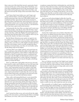 40	 William Hope Hodgson
there came out of the bush that moved, a great grey hand,
and moved the moss of the clump where I had been, as it
were that something peered out of the moving bush. And
there followed the great grey head of the Grey Man, and
the head went into the clump of the moss-bush where I had
been.
And I knew that I must strike now; and I leapt, and
smote with the Diskos; and the thing fell upon its side,
and the great grey legs came out of the hither bushes, and
twitched and drew upwards; but the head remained in
the bush where I had been hid. And I stood away from the
thing whilst it died; and in mine hand the Diskos did spin
and send forth fire; as it were that it did live, and did know
that it had slain a great and horrid monster.
And presently the Grey Man was dead; and I went away
from those bushes, unto the far side of the fire-hole. And I
stood with the Diskos held high and spinning and sending
out fire, that they within the Mighty Pyramid might know
that I had slain the Beast-Man; for it might be that it lay too
much in the shadow for them to look upon.
But the Master Monstruwacan spoke not again to me;
for, indeed, it was not meet to do so, except it might save
me from a sure danger; for, as you may know from my past
tellings, there were Powers of the Night Land that did hear-
ken unto such matters; and it was like enough that there
had been overmuch done, even thus, for my further safety.
Yet the thing could not be helped.
And now that I was a little calmed, and eased from my
fear, I could know that all that the aether of the night was
disturbed by the gladness of the millions within the Great
Redoubt; so that it was plain how great a multitude had
given note unto the fight; and their hearts to beat in sweet
sympathy and natural fear; so that I did feel companied
and befriended; though, as it may be thought, something
shaken yet about the heart.
Now, in a little time, I did gather unto me my wits and
had myself to order; and I looked to see how the hours did
go, and I found that I had surely slumbered through ten
hours. And I reproached myself; for, indeed, I had slept
oversound by reason of my having lacked a regular way
and time, as I had with a proper wisdom made to be my
rule. And I resolved that I would obey the wit of my Rea-
son in all the future time, and make to eat and rest in due
season, as you will wot that I did before intend.
Then, with a self-reproachful heart, I went around the
small fire-hole, and caught up my cloak and other mat-
ters. And I turned me towards the Mighty Pyramid, and
did look once upwards along all the great slope, where it
did go measureless into the far blackness of the Everlast-
ing Night; and I made no salutation; for I had so resolved,
as you will know; moreover, I desired not to call forth any
unneedful disturbance of the aether of the world, which
indeed must be, did I make to stir the emotions of the Mil-
lions.
And I turned me then away, and went off into the night,
going swift and cautious, and bearing the Diskos cunningly
and almost, as it were, with a love for that strange and
wondrous weapon that had so befriended me, and slain the
foul Grey Man with one stroke. And I had feeling that it did
know me, and had a comradeship for me; and I doubt none
will understand this; save, it might be, they of the olden
days that did carry one strong sword always. Yet was the
Diskos more than the sword; for it did in truth seem to live
with the fire and the flame of the Earth-Current that did
beat within it.
And it was well acknowledged within the Great Re-
doubt, that none might touch the Diskos of another; for that
the thing went crustily, as it might be said, in the hands of
a stranger; and if any made foolishness of this knowledge,
and did persist much to such an handling, or making to
use, the same would presently act clumsy with the weapon,
and come to an hurt; and this was a sure thing, and had
been known maybe an hundred thousand years; or per-
chance a greater time.
And by this it doth seem wise to believe that there did
grow always an affinity between the nature of the man—
which doth, as ever, include the woman—and the Diskos
that he did use in his Practice; and because of this known
thing, and that the place would elsewise be lumbered with
olden weapons of those that did die, it was a Law and Us-
age that there was placed with the Dead, the Diskos of the
Dead, there upon The Last Road in the Country Of Silence,
and was thus made to give back unto the Earth-Current,
the power that did lie in it. And this doth seem to a careless
thinker, as it were that I told once again those olden cus-
toms of the Ancient Folk; but this is otherwise, and had a
sound reason to it; yet, if you do so believe, I doubt not but
that a right human sentiment was something at the bot-
tom, which is proper; for it is meet that Love should mate
with Wisdom to mother Comfort in our sorrows; and it is
a warm thing to do aught for our dead; and none may say
nay to this.
Now, as I did go onwards into the Night Land, looking
ever to this shadow and to that, it may be conceived how
my heart would stir with swift fear, at this and that; and
that my body would oft quiver to leap aside; and as swift
discover that naught assailed.
And so did I go forward, and always with imaginings
and wonders concerning what manner of uncouth Being
or Brute might come out of the darknesses all about. Yet,
in all that time, there was a certain proudness of the heart,
that I did come safe out of the power of the Grey Man, and
did surely slay him. But, truly, it were well that the praise
be considered, and not overmuch given unto me; for I had
died as I slept, but that they of the Great Redoubt, had
made a watch over me, and waked me unto my saving.
Now, presently, as I walked, I grew something faint, and
had knowledge that I did foolishly; for, indeed, I should
have eat after my fight; yet may I be forgiven for this for-
getting, in that I had been much shaked and put about.
And I sat me down in a little clear place among the
bushes, and did eat three of the tablets, and did once more
shake forth the dust that did turn in the air to a natural
water by a proper and natural chemistry of these matters.
 