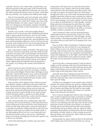 The Night Land	 41
And after I had eat, I sat a little while, and did think, and
did look upwards at the great slope of the Pyramid in the
night; and all the time did I listen with mine ears and with
my spirit; and kept the Diskos across my knees, and looked
this way and that, very frequent; but nothing came anigh.
And so I rose presently, and went onwards, and walked
for six hours towards the North and the West. And I made
much to the West, for a little, that I might come clear of the
North-West Watcher. Yet, after a space, I made to do fool-
ishly; for I changed my mind about, and kept something
more towards the North, so that I should have a surer sight
of that Monster.
And this was, in truth, a rash and naughty thing to
consider; for if I were but seen, then should that grim Brute
make a signal unto the Evil Powers, and I be met swiftly
with destruction. But surely the heart is a strange and way-
ward thing, and given to quick fears, and immediately unto
great and uncountable rashnesses. And so I did go forward
unwisely to the Northward of a safe and proper going; and
it may be that an influence was upon me, and drew me
thatwards; but who shall say.
Now, a great time I walked, and made a halt upon every
sixth hour, and did eat and drink, and look a little unto the
monstrous towering of the Great Redoubt; and afterwards
make strong mine heart, and go forward again. And always
I did go warily, and chiefly among the low moss-bush; but
sometimes out upon stony ground, and oft across places
where sulphur did puff somewhat from the ground in a
low smoke, very strong in the nostrils and not liked in-
wardly.
And as I made onwards, I looked always to my right
and to my left, and anon to the rear; yet made a constant
observation of the Mighty Watcher, that I did begin to draw
nigh unto. And oft did I stoop to crawl, and my hands did
bleed somewhat; but after I was troubled so, I put on the
great gloves that made complete the grey armour, and so
was shod proper to such journeying.
And, presently, when eighteen hours did have passed
since that my sudden awakening to the peril of the Grey
Man, I did search about for a place to slumber; for I would
keep wisely unto my ruling, and go not over long lack-
ing of sleep; and by this planning I should be the less like
to sleep oversound, and so should set my spirit to listen
whilst I did sleep; and by so much as my spirit should
serve me with faith, should I have safety. And this thing is
plain, and wants not more to the saying thereof.
And I came presently unto a sudden place where the
land did go downwards brokenly, as that it had been burst
a great while gone by the inward fires; and I looked down-
wards over the edge of that place, and went round about
it, and did see presently a ledge upon the far side, that was
difficult to come upon; yet a place of some little safety to
any that might go down to it; for it was awkward to see,
and did any monster seek to come at me, I should have
chance of warning; and might go downwards a greater way
in time to my salvation.
And by this determination, I abode; and came down
to that place with labour; but was cheerful of heart that
I had found so sure a shelter. And I eat my three tablets,
and drank the water that I did get from the powder. And
so made to compose my body to sleep. Yet, at this time, a
thought did come to me, and I made calculation afresh; and
laughed somewhat at that my poor counting; for, indeed, I
had thought to eat but thrice in the twenty and four hours;
yet by my arranging, I was made, indeed, to eat four times,
as you shall see immediately by a little thought. And this
thing came more strong upon my spirit than any might
think; for I did eat overmuch for the lasting of the food;
though, in verity, it was but little to my belly; as you must
all think, and have sympathy for my discomfort.
And I considered a little, and had determined that I
should afterwards in my journeying, eat but two of the
tablets to my meal; and this was a wise thought, and like
much wisdom, a discomposing thing. But so it was, and I
set it down that you may know the arranging of my ways
at that time.
Now, in all this while of meditation, I had been setting
my cloak about me, and was fast set to my sleeping; for
I had walked a weary way. And I lay me down upon my
left side, with my back to the rock, which did overhang me
something above; so that I was contented to feel hid from
things that might pass by in the Night. And I had the cloak
about me, and the Diskos close against my breast, within
the cloak, and my head upon my pouch and upon my
scrip.
And as I lay thus a moment easeful, I could see that so
mighty was the uprising of the Great Pyramid that it was
not hid from me even thus, but did stand upward into the
night, and did shine, and was plain to be seen above the
further edge of that deep place where I did lie.
And I fell upon sleep, looking upward at that Final
Light, where, as might be, the Master Monstruwacan did
bend the Great Spy-Glass upon my lonesomeness, as I lay
there upon the ledge.
And this was a thought of sweet comfort upon which to
slumber; the which I did; but my spirit lay wakeful within
my breast, and did listen through the night; and harked for
all evil matters and things that did make to come anigh.
But also my spirit did whisper unto Naani as I went into
sleep; and so passed I into dreams.
Now, it may be thought that I did act with a strange val-
iance, in that I composed my body so properly to slumber,
and with but a little trouble of the heart concerning the
coming of monsters. And in truth this hath seemed some-
what so to me, thinking since that time; but I do but set the
thing that is truth; and make not to labour to an illusion
of truth; and so must tell much that doth seem improper
to the Reality. Yet must all bear with me, and have under-
standing of the hardness of setting forth with true seeming
the honesty of Truth, which, in verity, is better served oft
times by timely and cunning lies. And so shall you under-
stand this matter so well as I.
And presently my spirit waked me there in the half dark
of the Night Land; and I looked swift about me, and up-
 