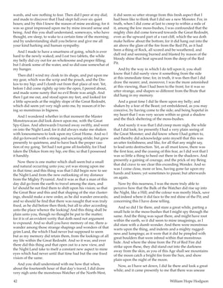 42	 William Hope Hodgson
wards, and saw nothing to fear. Then did I peer at my dial;
and made to discover that I had slept full over six quiet
hours; and by this I knew the reason of mine awaking; for it
was so great impressed upon me by mine inward sense and
being. And this you shall understand, someways, who have
thought, ere sleep, to wake to a certain time of the morning;
and by understanding shall you believe and give me all
your kind harking and human sympathy.
And I made to have a smartness of going, which is ever
hard to the newly waked; and I eat two tablets, the while
my belly did cry out for an wholesome and proper filling;
but I drank some of the water, and so did ease somewhat of
my hunger.
Then did I wind my cloak to its shape, and put upon me
my gear, which was the scrip and the pouch, and the Dis-
kos to my hip; and I clomb out from that place of rest. Yet,
before I did come rightly up into the open, I peered about,
and made some surety that no evil Brute was anigh. And
then I gat me out, and stood upon my feet, and looked for
a little upwards at the mighty slope of the Great Redoubt,
which did seem yet very nigh unto me, by reason of it be-
ing so monstrous in bigness.
And I wondered whether in that moment the Master
Monstruwacan did look down upon me, with the Great
Spy-Glass. And afterwards I turned away swiftly, and went
on into the Night Land; for it did always make me shaken
with lonesomeness to look upon my Great Home. And so I
did go forward with a strong and uncaring stride; but grew
presently to quietness, and to have back the proper cau-
tion of my going. Yet had I not gone all foolishly, for I had
taken the Diskos from my hip, ere this; so that I possessed
it handily.
Now there is one matter which shall seem but a small
and natural occurring unto you; yet was strong upon me
in that time; and this thing was that I did begin now to see
the Night Land from the new outlooking of my distance
from the Mighty Pyramid. And it was as that a man of this
day did go from the earth to travel among the stars, and
lo! should he not find them to shift upon his vision; so that
the Great Bear and this and that shaping of the star cluster-
ings, should make a new order, as he did wander onwards;
and so should he find that there was naught that was truly
fixed, as he did before then think; but all to alter according
unto the place whence the looking! And this thing shall be
plain unto you, though no thought be put to the matter;
for it is of an evident verity that doth need not argument
to expound. And so shall you have memory of me, there a-
wander among those strange shapings and wonders of that
grim Land, the which I had never but supposed to seem
but as my memory did retain them, from the lookings of all
my life within the Great Redoubt. And so it was; and ever
there did this thing and that open out to a new view, and
the Night Land take to itself a constant new aspect to mine
eyes which had never until that time had but the one fixed
vision of the same.
And you shall understand with me how that when,
about the fourteenth hour of that day’s travel, I did draw
very nigh unto the monstrous Watcher of the North-West,
it did seem so utter strange from this fresh aspect that I
had been like to think that I did see a new Monster. For, in
truth, when I did come at last to creep to within a mile of
it, among the low moss-bushes, I was confounded that the
mighty chin did come forward towards the Great Redoubt,
even as the upward part of a vast cliff, which the sea doth
make hollow about the bottom; for it did hang out into the
air above the glare of the fire from the Red Pit, as it had
been a thing of Rock, all scored and be-weathered, and
dull red and seeming burned and blasted by reason of the
bloody shine that beat upward from the deep of the Red
Pit.
And by the way in which I do tell upon it, you shall
know that I did surely view it something from the side
at this immediate time; for, in truth, it was then that I did
draw the nearer; and, moreover, I was the more astonished
at this viewing, than I had been to the front; for it was so
utter strange, and shapen so different from the Brute that
did hang in my memory.
And a great time I did lie there upon my belly; and
shaken by a fear of the Beast; yet emboldened, as you may
conceive, by having come to the side; and being hopeful in
my heart that I was very secure within so great a shadow
and the thick sheltering of the moss-bushes.
And surely it was that I did creep more nigh, the while
that I did look; for presently I had a very plain seeing of
the Great Monster; and did know where I had gotten to,
and thereby did acknowledge unto myself that this was
an utter foolishness; and like, for all that any might say,
to lead unto destruction. Yet, as all must know, there was
the first fear, and the ceasing of this fear, as I did wot that I
was so little a thing to heed out there in the shadows. And
presently a gaining of courage, and the prick of my Being
that did crave to see clear this exceeding Wonder. And so
was I come close, more or less, having gone far upon my
hands and knees; yet sometimes to pause; but afterwards
on again.
Now by this nearness, I was the more truly able to
perceive how that the Bulk of the Watcher did rise up into
the Night, like a Hill; and the colour was mostly black, save
and indeed where it did face to the red shine of the Pit; and
concerning this I have done telling.
And so did I lie there, and stare a great while, parting a
small hole in the moss-bushes that I might spy through the
same. And the thing was squat there, and might have root
within the earth, so it did seem to mine imaginings, as I
did stare with a dumb wonder. And there were monstrous
warts upon the thing, and indents and a mighty rugged-
ness and lumpings; as it were that it did be pimpled with
great boulders that were inbred within that monstrous
hide. And where the shine from the Pit of Red Fire did
strike upon these, they did stand out into the darkness
away from the skin, as you of this Age shall see mountains
of the moon catch a bright fire from the Sun, and show
plain upon the night of the moon.
Now, as I have set down, I did lie there and look a great
while; and it came presently to me that there was unease
 