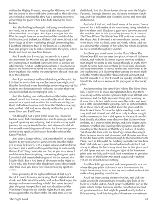 The Night Land	 43
within the Mighty Pyramid, among the Millions; for I did
feel the aether of the world to be disturbed by their distress;
and so had a knowing that they had a cunning wareness
concerning the place where I did hide among the moss-
bushes.
And the thrilling in the night did bring a wisdom into
my head; for, in verity, as I have said, this was a fool-
ish matter that I was upon. And I gat a thought that the
Watcher might have an awaredness of the trouble of the
Multitudes; and, indeed, for all that I did know, it had a full
knowledge of all my wandering; though concerning this,
I did think otherwise truly in my heart; as is a most hu-
man and proper way to make comfortable the spirit, where
Doubt can have no ease from Reason.
And I made that I would go backwards to a good
distance from the Watcher, and go forward again upon
my journeying, if but that I come safe from so unwise an
adventuring. And as I did begin to return, it was to me as
that all my senses were newly awake; for I had a sudden
knowing that I was within the atmosphere, should I not call
it, of the Monster.
And I gat an abrupt and horrid shaking of the spirit; for
I did feel in verity that my soul had come too anigh; and
that the Beast had a sure knowledge concerning me; yet did
make to my destruction with no haste; but after that way
and fashion that did seem proper unto it.
And this feeling you shall understand the better, maybe,
when I do tell that it was to me as that the air all about me
was full of a quiet and steadfast life and keen intelligence
that I did believe to come forth from the Watcher on every
side; so that I did feel as one already within the gaze of
some Great and Evil Power.
Yet, though I had a great terror upon me, I made no
foolish haste; but commanded my soul to courage, and put
a guard upon my way of going, and so made a very quiet
journey for maybe two full miles; and afterwards did al-
low myself something more of haste; for I was now grown
easier in my spirit; and felt apart from the spirit of the
Great Watcher.
And after a longer while, I did leave that hill of watch-
fulness to my rear; and was gone onward into the night;
yet, as may be known, with a vague unease and trouble to
my heart, and a swift and frequent turning to learn surely
that no Evil Thing came after me. For, as you may know, I
could nowise have forgetting, concerning that great quiet
Life which did seem to be living in all the air around that
Mighty Bulk. For it had been all about me in the night, as
I have told, and I to feel that I had been surely discovered!
And thus shall you know how shaken was my spirit, in
verity.
Now, presently, at the eighteenth hour of that day’s
travel, I ceased from my journeying, that I might eat and
drink; and I did sit a little while, and looked back upon the
strange and monstrous thing which I had come beyond.
And the great humped back and vast shoulders of the
Watching-Thing rose up into the night, black and cum-
brous against the red shine of the Pit. And thus, as you
shall think, had that Brute looked always unto the Mighty
Pyramid, through Eternity, and did cease not from watch-
ing, and was steadfast and silent and alone; and none did
understand.
And after I had eat, and drunk some of the water, I went
onward for a full matter of six hours more; being minded to
have no sleep until I had put a great way between me and
the Watcher. And in this part of my journey did I come to
The Place Where The Silent Ones Kill, as it was named in
the Maps. And I observed a very wondrous caution, and
went away from it a little, unto the North, where I did see
at a distance the shinings of fire-holes; the which did prom-
ise me warmth through my slumber.
And here you must know that the Place Where The
Silent Ones Kill was an utter bare place, where all did seem
of rock, and no bush did seem to grow thereon; so that a
man might not come to any hiding; though, in truth, there
might be some hole here or there; yet was none shown in
any map within the Pyramid; neither did there seem to be
any such to me, as I did creep there among the moss-bush-
es to the Northward of the Place, and look constant and
fearful towards it; so that I should see quickly whether any
Silent One did move across all the grey quiet of that rocky
plain.
And concerning this same Place Where The Silent Ones
Kill, it were well to make an explanation how that there
was always a little and far-spreaded light over all that lone-
someness; and the light was something grey-seeming; as
it were that a lichen might grow upon the rocks, and send
out a little uncomfortable glowing, even as certain matters
do in these times, if you do but know the place and the
time to seek them. Yet was the light exceeding weak, and
very cold and dismal, and did seem truly to show naught
with a sureness; so that it did appear to the eye, if one did
look fixedly, that there were shadows that did move here
or there, as it were of silent beings; and none might know,
in truth, whether this shaping of the greyness was to the
clouding of the Reason, or that the eye did see of Reality.
Yet, if one did look with the Great Spy-Glass, then might
there be some surety and plainness; and likewise was it so,
if one did have come sufficient anigh to that uncomfortable
Place, even as I then did be. And so you shall conceive how
that I did slide very quiet from bush unto bush; for I had
alway in all my life had a very dread fear of this place; and
oft did I peer out into the dim grey light of the lonesome
plain unto my left; and would think sometimes to perceive
the shapes of the Silent Ones stood vague and watchful;
yet, on the instant, to see nothing.
And thus I did go onward, and came presently to a part
where the grey plain did stretch out a bareness into the
Night Land to my front; so that my way ended, unless I did
make a long passing round about.
And I sat there among the moss-bushes, and did con-
sider, and lookt out cunningly through a spy-hole of the
bush in which I did sit. And I perceived that the part of the
plain which did jut bareness into the Land before me had
no greatness of size; but might be passed swiftly in but a
little running. And this thing should save me a wearisome
 
