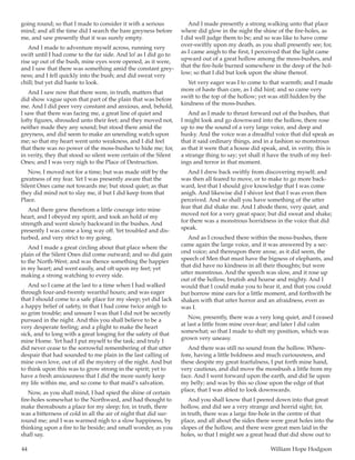 44	 William Hope Hodgson
going round; so that I made to consider it with a serious
mind; and all the time did I search the bare greyness before
me, and saw presently that it was surely empty.
And I made to adventure myself across, running very
swift until I had come to the far side. And lo! as I did go to
rise up out of the bush, mine eyes were opened, as it were,
and I saw that there was something amid the constant grey-
ness; and I fell quickly into the bush; and did sweat very
chill; but yet did haste to look.
And I saw now that there were, in truth, matters that
did show vague upon that part of the plain that was before
me. And I did peer very constant and anxious, and, behold,
I saw that there was facing me, a great line of quiet and
lofty figures, shrouded unto their feet; and they moved not,
neither made they any sound; but stood there amid the
greyness, and did seem to make an unending watch upon
me; so that my heart went unto weakness, and I did feel
that there was no power of the moss-bushes to hide me; for,
in verity, they that stood so silent were certain of the Silent
Ones; and I was very nigh to the Place of Destruction.
Now, I moved not for a time; but was made stiff by the
greatness of my fear. Yet I was presently aware that the
Silent Ones came not towards me; but stood quiet; as that
they did mind not to slay me, if but I did keep from that
Place.
And there grew therefrom a little courage into mine
heart, and I obeyed my spirit, and took an hold of my
strength and went slowly backward in the bushes. And
presently I was come a long way off. Yet troubled and dis-
turbed, and very strict to my going.
And I made a great circling about that place where the
plain of the Silent Ones did come outward; and so did gain
to the North-West; and was thence something the happier
in my heart; and went easily, and oft upon my feet; yet
making a strong watching to every side.
And so I came at the last to a time when I had walked
through four-and-twenty weariful hours; and was eager
that I should come to a safe place for my sleep; yet did lack
a happy belief of safety, in that I had come twice anigh to
so grim trouble; and unsure I was that I did not be secretly
pursued in the night. And this you shall believe to be a
very desperate feeling; and a plight to make the heart
sick, and to long with a great longing for the safety of that
mine Home. Yet had I put myself to the task; and truly I
did never cease to the sorrowful remembering of that utter
despair that had sounded to me plain in the last calling of
mine own love, out of all the mystery of the night. And but
to think upon this was to grow strong in the spirit; yet to
have a fresh anxiousness that I did the more surely keep
my life within me, and so come to that maid’s salvation.
Now, as you shall mind, I had spied the shine of certain
fire-holes somewhat to the Northward, and had thought to
make thereabouts a place for my sleep; for, in truth, there
was a bitterness of cold in all the air of night that did sur-
round me; and I was warmed nigh to a slow happiness, by
thinking upon a fire to lie beside; and small wonder, as you
shall say.
And I made presently a strong walking unto that place
where did glow in the night the shine of the fire-holes, as
I did well judge them to be; and so was like to have come
over-swiftly upon my death, as you shall presently see; for,
as I came anigh to the first, I perceived that the light came
upward out of a great hollow among the moss-bushes, and
that the fire-hole burned somewhere in the deep of the hol-
low; so that I did but look upon the shine thereof.
Yet very eager was I to come to that warmth; and I made
more of haste than care, as I did hint; and so came very
swift to the top of the hollow; yet was still hidden by the
kindness of the moss-bushes.
And as I made to thrust forward out of the bushes, that
I might look and go downward into the hollow, there rose
up to me the sound of a very large voice, and deep and
husky. And the voice was a dreadful voice that did speak as
that it said ordinary things, and in a fashion so monstrous
as that it were that a house did speak, and, in verity, this is
a strange thing to say; yet shall it have the truth of my feel-
ings and terror in that moment.
And I drew back swiftly from discovering myself; and
was then all feared to move, or to make to go more back-
ward, lest that I should give knowledge that I was come
anigh. And likewise did I shiver lest that I was even then
perceived. And so shall you have something of the utter
fear that did shake me. And I abode there, very quiet, and
moved not for a very great space; but did sweat and shake;
for there was a monstrous horridness in the voice that did
speak.
And as I crouched there within the moss-bushes, there
came again the large voice, and it was answered by a sec-
ond voice; and thereupon there arose, as it did seem, the
speech of Men that must have the bigness of elephants, and
that did have no kindness in all their thoughts; but were
utter monstrous. And the speech was slow, and it rose up
out of the hollow, brutish and hoarse and mighty. And I
would that I could make you to hear it, and that you could
but borrow mine ears for a little moment, and forthwith be
shaken with that utter horror and an afraidness, even as
was I.
Now, presently, there was a very long quiet, and I ceased
at last a little from mine over-fear; and later I did calm
somewhat; so that I made to shift my position, which was
grown very uneasy.
And there was still no sound from the hollow. Where-
fore, having a little boldness and much curiousness, and
these despite my great fearfulness, I put forth mine hand,
very cautious, and did move the mossbush a little from my
face. And I went forward upon the earth, and did lie upon
my belly; and was by this so close upon the edge of that
place, that I was abled to look downwards.
And you shall know that I peered down into that great
hollow, and did see a very strange and horrid sight; for,
in truth, there was a large fire-hole in the centre of that
place, and all about the sides there were great holes into the
slopes of the hollow, and there were great men laid in the
holes, so that I might see a great head that did show out to
 