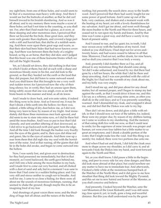 The Night Land	 45
my sight here, from one of those holes, and would seem to
be that of a monstrous man heavy with sleep. And there I
would see but the buttocks of another, as that he did curl
himself inward to his brutish slumbering. And so was it
all about; and to my memory there were maybe a score of
these holes; yet had I not time to the counting, as you shall
see. For, after that I had made but a glance, as it were, at
these sleeping and utter monstrous men, I perceived that
there sat beyond the fire-hole, three great men, and they
were each greater than elephants, and covered a large part
with a stiff and horrid hair, that did be of a reddish seem-
ing. And there were upon them great segs and warts, as
that their skin had been hides that had never known cover-
ing. And there was between them the body of a mighty
hound, so big as an horse, that they did skin; and I judged
that this beast was one of those fearsome brutes which we
did call the Night Hounds.
Yet, as I should set down, they did nothing in that time
in which I lookt at them; but did sit each with a sharp and
monstrous bloody stone in his fist, and did look to the
ground, as that they heeded not the earth or the food that
they did prepare; but did listen to some outward sound.
And you shall know that this brought to me a very swift
and sudden terror; for I perceived now the why of their
long silence; for, in verity, they had an unease upon them,
being subtly aware that one was anigh, even as are the
brute beasts in this manner and kind, as all do know.
And I made to draw back, and win unto safety, if indeed
this thing were to be done. And as I moved me, it may be
that I shook a little earth into the hollow; for there was,
indeed, a little sifting of dry dust below me, as I did wot,
being very keen to hear, by reason of my fright. And imme-
diately did those three monstrous men look upward, and
did seem to me to stare into mine eyes, as I did lie there hid
amid the moss-bushes. And I was so put in fear that I did
clumsily, and sent another siftering of dust downward, as
I did strive to go backward swift and quiet from the edge.
And all the time I did look through the bushes very fixedly
into the eyes of the giants; and lo, their eyes did shine red
and green, like to the eyes of animals. And there rose up a
roar from them that did nigh slay my soul with the horrid-
ness of the noise. And at that roaring, all the giants that did
lie in the holes did awake, and began to come outward into
the hollow.
Now, I was surely lost, and given over to destruction;
for they had possessed me immediately, but that in that
moment, as I went backward, the earth gave behind me,
and I fell into a hole among the moss-bushes to my back,
and I made first to come out very hurried, and all choked
with a dust of sand and ash; but in a moment I was sane to
know that I had come to a sudden hiding-place; and I lay
very still and strove neither to cough nor to breathe. And
well for me, I came to so close a hiding; for there were all
about me the sounds of monstrous footsteps, running, that
seemed to shake the ground; though maybe this to be an
imagining bred of my fear.
And shoutings of great voices there were; and the thud-
ding of huge feet all about; and the noises of the bushes
rustling; but presently the search drew away to the South-
ward. And I perceived that there had surely fought for me
some power of good fortune. And I came up out of the
hole, very cautious, and shaken and a moment weak with
the beating of my heart; yet with a lovely thankfulness for
my salvation. And I gat me about, and went swift through
the moss-bushes to the North and West for three hours, and
ceased not to run upon my hands and knees. And by that
time was I come a great way, and did have a surety in my
heart of present safety.
And I ceased to run, and lay quiet; for, in truth, I did
near swoon away with the hardness of my travel. And
indeed as you shall know, I had slept not for seven-and-
twenty hours, and had scarce ceased to labour in all that
time. Moreover, I had eat not, neither drunk, for nine hours;
and so shall you conceive that I was truly a-weary.
And, presently I did slumber there as I lay, and all
abroad to any monstrous thing that should come along.
Yet did I wake unharmed, and found by my dial there had
gone by a full ten hours, the while that I did lie there and
sleep unwotting. And I was sore perished with the cold of
the Night; for I had not the warmth of my cloak about me,
and my belly was very empty.
And I stood me up, and did peer about for any dread
matter, but all seemed proper, and I began to stamp my feet
against the earth, as that I would drive it from me, and this
I do say as a whimsy, and I swung mine arms, as often you
shall do in the cold days; and so I was presently something
warmed. And I dismantled my cloak, and wrapped it about
me, and did feel that the Diskos was safe to my hip.
Then did I sit me down, and did glow a little with rel-
ish, in that I should now eat four of the tablets; for, indeed,
these were my proper due, by reason of my shiftless fasting
ere I came so wotless to my slumbering. And the memory
of that eating doth live with me now, so that I could near
to smile; for the eagerness of mine inwards was proper and
human; yet were even four tablets but a little matter to so
great an emptyness; and I drank a double portion of the
water, that I might make less the void. And this thing was
seemly; for, indeed, there were two portions due unto me.
And when I had eat and drunk, I did fold the cloak once
more to shape across my shoulder, as I did carry it; and af-
terwards I took the Diskos into my hand, and went forward
again to the North and West.
Yet, as you shall know, I did pause a little in the begin-
ning, and peer to every side for any close danger; and then
did look more abroad of that place; but could nowhere see
any matter to have me to immediate fear. And afterwards,
I looked a little while at the monstrous humped back of
the Watcher of the North-West; and it did grow to me how
steadfast that thing did look toward the Mighty Pyramid;
and this set me to new hatred and horror of the Monster, as
you shall conceive and believe.
And presently, I looked beyond the Watcher, unto the
vast Mountain of the Great Redoubt; and I was still seem-
ing close upon it; yet, in truth, gone a long and weariful
distance. But this you shall understand was by the great-
 