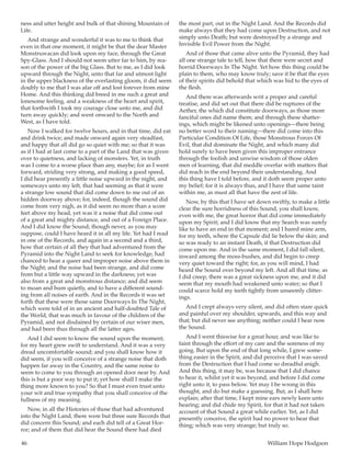 46	 William Hope Hodgson
ness and utter height and bulk of that shining Mountain of
Life.
And strange and wonderful it was to me to think that
even in that one moment, it might be that the dear Master
Monstruwacan did look upon my face, through the Great
Spy-Glass. And I should not seem utter far to him, by rea-
son of the power of the big Glass. But to me, as I did look
upward through the Night, unto that far and utmost light
in the upper blackness of the everlasting gloom, it did seem
doubly to me that I was afar off and lost forever from mine
Home. And this thinking did breed in me such a great and
lonesome feeling, and a weakness of the heart and spirit,
that forthwith I took my courage close unto me, and did
turn away quickly; and went onward to the North and
West, as I have told.
Now I walked for twelve hours, and in that time, did eat
and drink twice; and made onward again very steadfast,
and happy that all did go so quiet with me; so that it was
as if I had at last come to a part of the Land that was given
over to quietness, and lacking of monsters. Yet, in truth
was I come to a worse place than any, maybe; for as I went
forward, striding very strong, and making a good speed,
I did hear presently a little noise upward in the night, and
someways unto my left, that had seeming as that it were
a strange low sound that did come down to me out of an
hidden doorway above; for, indeed, though the sound did
come from very nigh, as it did seem no more than a score
feet above my head, yet was it a noise that did come out
of a great and mighty distance, and out of a Foreign Place.
And I did know the Sound; though never, as you may
suppose, could I have heard it in all my life. Yet had I read
in one of the Records, and again in a second and a third,
how that certain of all they that had adventured from the
Pyramid into the Night Land to seek for knowledge, had
chanced to hear a queer and improper noise above them in
the Night; and the noise had been strange, and did come
from but a little way upward in the darkness; yet was
also from a great and monstrous distance; and did seem
to moan and hum quietly, and to have a different sound-
ing from all noises of earth. And in the Records it was set
forth that these were those same Doorways In The Night,
which were told of in an ancient and half-doubted Tale of
the World, that was much in favour of the children of the
Pyramid, and not disdained by certain of our wiser men,
and had been thus through all the latter ages.
And I did seem to know the sound upon the moment;
for my heart grew swift to understand. And it was a very
dread uncomfortable sound; and you shall know how it
did seem, if you will conceive of a strange noise that doth
happen far away in the Country, and the same noise to
seem to come to you through an opened door near by. And
this is but a poor way to put it; yet how shall I make the
thing more known to you? So that I must even trust unto
your wit and true sympathy that you shall conceive of the
fullness of my meaning.
Now, in all the Histories of those that had adventured
into the Night Land, there were but three sure Records that
did concern this Sound; and each did tell of a Great Hor-
ror; and of them that did hear the Sound there had died
the most part, out in the Night Land. And the Records did
make always that they had come upon Destruction, and not
simply unto Death; but were destroyed by a strange and
Invisible Evil Power from the Night.
And of those that came alive unto the Pyramid, they had
all one strange tale to tell, how that there were secret and
horrid Doorways In The Night. Yet how this thing could be
plain to them, who may know truly; save it be that the eyes
of their spirits did behold that which was hid to the eyes of
the flesh.
And there was afterwards writ a proper and careful
treatise, and did set out that there did be ruptures of the
Aether, the which did constitute doorways, as those more
fanciful ones did name them; and through these shatter-
ings, which might be likened unto openings—there being
no better word to their naming—there did come into this
Particular Condition Of Life, those Monstrous Forces Of
Evil, that did dominate the Night, and which many did
hold surely to have been given this improper entrance
through the foolish and unwise wisdom of those olden
men of learning, that did meddle overfar with matters that
did reach in the end beyond their understanding. And
this thing have I told before, and it doth seem proper unto
my belief; for it is always thus, and I have that same taint
within me, as must all that have the zest of life.
Now, by this that I have set down swiftly, to make a little
clear the sure horridness of this Sound, you shall know,
even with me, the great horror that did come immediately
upon my Spirit; and I did know that my Search was surely
like to have an end in that moment; and I bared mine arm,
for my teeth, where the Capsule did lie below the skin; and
so was ready to an instant Death, if that Destruction did
come upon me. And in the same moment, I did fall silent,
inward among the moss-bushes, and did begin to creep
very quiet toward the right; for, as you will mind, I had
heard the Sound over beyond my left. And all that time, as
I did creep, there was a great sickness upon me, and it did
seem that my mouth had weakened unto water; so that I
could scarce hold my teeth tightly from unseemly clitter-
ings.
And I crept always very silent, and did often stare quick
and painful over my shoulder, upwards, and this way and
that; but did never see anything; neither could I hear now
the Sound.
And I went thiswise for a great hour, and was like to
faint through the effort of my care and the soreness of my
going. But upon the end of that long while, I grew some-
thing easier in the Spirit, and did perceive that I was saved
from the Destruction that I had come so dreadful anigh.
And this thing, it may be, was because that I did chance
to hear it, whilst yet it was beyond, and before I did come
right unto it, to pass below. Yet may I be wrong in this
thought, and do but make a guessing. But, as I shall here
explain; after that time, I kept mine ears newly keen unto
hearing; and did chide my Spirit, for that it had not taken
account of that Sound a great while earlier. Yet, as I did
presently conceive, the spirit had no power to hear that
thing; which was very strange; but truly so.
 