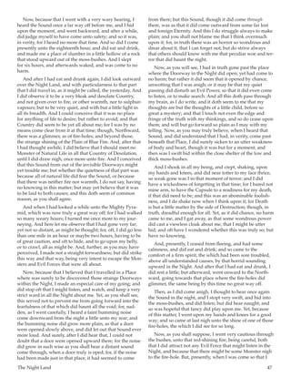 The Night Land	 47
Now, because that I went with a very wary hearing, I
heard the Sound once a far way off before me, and I hid
upon the moment, and went backward, and after a while,
did judge myself to have come unto safety; and so it was,
in verity, for I heard no more that time. And so did I come
presently unto the eighteenth hour, and did eat and drink,
and made me a place of slumber in a little hollow of a rock
that stood upward out of the moss-bushes. And I slept
for six hours, and afterwards waked, and was come to no
harm.
And after I had eat and drunk again, I did look outward
over the Night Land, and with particularness to that part
that I did travel in, as it might be called, the yesterday. And
I did observe it to be a very bleak and desolate Country,
and not given over to fire, or other warmth, nor to sulphur-
vapours; but to be very quiet, and with but a little light in
all its breadth. And I could conceive that it was no place
for anything of life to desire; but rather to avoid; and that
Country did seem to be yet all about me; for I was by no
means come clear from it at that time; though, Northward,
there was a glimmer, as of fire-holes; and beyond those,
the strange shining of the Plain of Blue Fire. And, after that
I had thought awhile, I did believe that I should meet no
Monster of Natural Life in all that Country of Desolation,
until I did draw nigh, once more unto fire. And I conceived
that this Sound from out of the invisible Doorways might
yet trouble me; but whether the quietness of that part was
because all of natural life did fear the Sound, or because
that there was neither fire nor warmth, I do not say, having
no knowing in this matter; but may yet believe that it was
to be laid to both causes; and this doth seem of common
reason, as you shall agree.
And when I had looked a while unto the Mighty Pyra-
mid, which was now truly a great way off; for I had walked
so many weary hours; I turned me once more to my jour-
neying. And here let me observe that I had gone very far;
yet not so distant, as might be thought; for, oft, I did go less
than one mile in an hour or maybe two hours, having to be
of great caution, and oft to hide, and to go upon my belly,
or to crawl, all as might be. And, further, as you may have
perceived, I made not a straight forwardness; but did strike
this way and that way, being very intent to escape the Mon-
sters and Evil Forces that were all about.
Now, because that I believed that I travelled in a Place
where was surely to be discovered those strange Doorways
within the Night, I made an especial care of my going; and
did stop oft that I might listen, and watch, and keep a very
strict ward in all the Night about me. Yet, as you shall see,
this served not to prevent me from going forward into the
fearfulness of that which did haunt all the void; for, sud-
den, as I went carefully, I heard a faint humming noise
come downward from the night a little unto my rear; and
the humming noise did grow more plain, as that a door
were opened slowly above, and did let out that Sound ever
more loud. And surely, after I did hear that, I could not
doubt that a door were opened upward there; for the noise
did grow in such wise as you shall hear a distant sound
come through, when a door truly is oped; for, if the noise
had been made just in that place, it had seemed to come
from there; but this Sound, though it did come through
there, was as that it did come outward from some far lost
and foreign Eternity. And this I do struggle always to make
plain; and you shall not blame me that I think overmuch
upon it; for, in truth there was an horror so wondrous and
drear about it, that I can forget not; but do strive always
that others should know with me that peculiar woe and ter-
ror that did haunt the night.
Now, as you will see, I had in truth gone past the place
where the Doorway in the Night did open; yet had come to
no harm; but rather it did seem that it opened by chance,
unwotting that I was anigh; or it may be that my quiet
passing did disturb an Evil Power, so that it did even come
to listen, or to make search. And all this doth pass through
my brain, as I do write, and it doth seem to me that my
thoughts are but the thoughts of a little child, before so
great a mystery; and that I touch not even the edge and
fringe of the truth with my thinkings, and so do cease upon
them; and will but go forward so plain as I may with my
telling. Now, as you may truly believe, when I heard that
Sound, and did understand that I had, in verity, come past
beneath that Place, I did surely sicken to an utter weakness
of body and heart, though it was but for a moment; and
then was I swift hid within the close shelter of the low and
thick moss-bushes.
And I shook in all my being, and crept, shaking, upon
my hands and knees, and did near totter to my face thrice,
so weak gone was I in that moment of terror; and I did
have a wickedness of forgetting in that time; for I bared not
mine arm, to have the Capsule to a readiness for my death,
if that did need to be; and this was an abominable foolish-
ness, and I do shake now when I think upon it; for Death
is but a little matter by the side of Destruction; though, in
truth, dreadful enough for all. Yet, as it did chance, no harm
came to me, and I gat away, as that some wondrous power
did cast a viewless cloak about me, that I might be utter
hid; and oft have I wondered whether this was truly so; but
have no knowing.
And, presently, I ceased from fleeing, and had some
calmness, and did eat and drink; and so came to the
comfort of a firm spirit, the which had been sore troubled,
above all understanded causes, by that horrid sounding
upward in the Night. And after that I had eat and drunk, I
did rest a little; but afterward, went onward to the North-
ward, going towards that place where the fire-holes did
glimmer, the same being by this time no great way off.
Then, as I did come anigh, I thought to hear once again
the Sound in the night, and I stopt very swift, and hid into
the moss-bushes, and did listen; but did hear naught; and
so was hopeful that fancy did play upon me. Yet, because
of this matter, I went upon my hands and knees for a good
way; and so came at last nigh unto the shine of one of those
fire-holes, the which I did see for so long.
Now, as you shall suppose, I went very cautious through
the bushes, unto that red-shining fire; being careful, both
that I did attract not any Evil Force that might listen in the
Night, and because that there might be some Monster nigh
to the fire-hole. But, presently, when I was come so that I
 