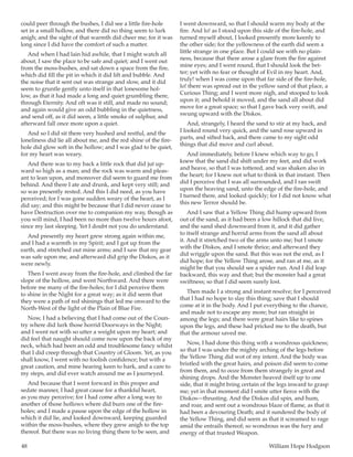 48	 William Hope Hodgson
could peer through the bushes, I did see a little fire-hole
set in a small hollow, and there did no thing seem to lurk
anigh; and the sight of that warmth did cheer me; for it was
long since I did have the comfort of such a matter.
And when I had lain hid awhile, that I might watch all
about, I saw the place to be safe and quiet; and I went out
from the moss-bushes, and sat down a space from the fire,
which did fill the pit in which it did lift and bubble. And
the noise that it sent out was strange and slow, and it did
seem to gruntle gently unto itself in that lonesome hol-
low, as that it had made a long and quiet grumbling there,
through Eternity. And oft was it still, and made no sound;
and again would give an odd bubbling in the quietness,
and send off, as it did seem, a little smoke of sulphur, and
afterward fall once more upon a quiet.
And so I did sit there very hushed and restful, and the
loneliness did lie all about me, and the red shine of the fire-
hole did glow soft in the hollow; and I was glad to be quiet,
for my heart was weary.
And there was to my back a little rock that did jut up-
ward so high as a man; and the rock was warm and pleas-
ant to lean upon, and moreover did seem to guard me from
behind. And there I ate and drunk, and kept very still; and
so was presently rested. And this I did need, as you have
perceived; for I was gone sudden weary of the heart, as I
did say; and this might be because that I did never cease to
have Destruction over me to companion my way, though as
you will mind, I had been no more than twelve hours afoot,
since my last sleeping. Yet I doubt not you do understand.
And presently my heart grew strong again within me,
and I had a warmth in my Spirit; and I got up from the
earth, and stretched out mine arms; and I saw that my gear
was safe upon me, and afterward did grip the Diskos, as it
were newly.
Then I went away from the fire-hole, and climbed the far
slope of the hollow, and went Northward. And there were
before me many of the fire-holes; for I did perceive them
to shine in the Night for a great way; as it did seem that
they were a path of red shinings that led me onward to the
North-West of the light of the Plain of Blue Fire.
Now, I had a believing that I had come out of the Coun-
try where did lurk those horrid Doorways in the Night;
and I went not with so utter a weight upon my heart; and
did feel that naught should come now upon the back of my
neck, which had been an odd and troublesome fancy whilst
that I did creep through that Country of Gloom. Yet, as you
shall know, I went with no foolish confidence; but with a
great caution, and mine hearing keen to hark, and a care to
my steps, and did ever watch around me as I journeyed.
And because that I went forward in this proper and
sedate manner, I had great cause for a thankful heart,
as you may perceive; for I had come after a long way to
another of those hollows where did burn one of the fire-
holes; and I made a pause upon the edge of the hollow in
which it did lie, and looked downward, keeping guarded
within the moss-bushes, where they grew anigh to the top
thereof. But there was no living thing there to be seen, and
I went downward, so that I should warm my body at the
fire. And lo! as I stood upon this side of the fire-hole, and
turned myself about, I looked presently more keenly to
the other side; for the yellowness of the earth did seem a
little strange in one place. But I could see with no plain-
ness, because that there arose a glare from the fire against
mine eyes; and I went round, that I should look the bet-
ter; yet with no fear or thought of Evil in my heart. And,
truly! when I was come upon that far side of the fire-hole,
lo! there was spread out in the yellow sand of that place, a
Curious Thing; and I went more nigh, and stooped to look
upon it; and behold it moved, and the sand all about did
move for a great space; so that I gave back very swift, and
swung upward with the Diskos.
And, strangely, I heard the sand to stir at my back, and
I looked round very quick, and the sand rose upward in
parts, and sifted back, and there came to my sight odd
things that did move and curl about.
And immediately, before I knew which way to go, I
knew that the sand did shift under my feet, and did work
and heave, so that I was tottered, and was shaken also in
the heart; for I knew not what to think in that instant. Then
did I perceive that I was all surrounded, and I ran swift
upon the heaving sand, unto the edge of the fire-hole, and
I turned there, and looked quickly; for I did not know what
this new Terror should be.
And I saw that a Yellow Thing did hump upward from
out of the sand, as it had been a low hillock that did live,
and the sand shed downward from it, and it did gather
to itself strange and horrid arms from the sand all about
it. And it stretched two of the arms unto me; but I smote
with the Diskos, and I smote thrice; and afterward they
did wriggle upon the sand. But this was not the end, as I
did hope; for the Yellow Thing arose, and ran at me, as it
might be that you should see a spider run. And I did leap
backward, this way and that; but the monster had a great
swiftness; so that I did seem surely lost.
Then made I a strong and instant resolve; for I perceived
that I had no hope to slay this thing; save that I should
come at it in the body. And I put everything to the chance,
and made not to escape any more; but ran straight in
among the legs; and there were great hairs like to spines
upon the legs, and these had pricked me to the death, but
that the armour saved me.
Now, I had done this thing with a wondrous quickness;
so that I was under the mighty arching of the legs before
the Yellow Thing did wot of my intent. And the body was
bristled with the great hairs, and poison did seem to come
from them, and to ooze from them strangely in great and
shining drops. And the Monster heaved itself up to one
side, that it might bring certain of the legs inward to grasp
me; yet in that moment did I smite utter fierce with the
Diskos—thrusting. And the Diskos did spin, and hum,
and roar, and sent out a wondrous blaze of flame, as that it
had been a devouring Death; and it sundered the body of
the Yellow Thing, and did seem as that it screamed to rage
amid the entrails thereof; so wondrous was the fury and
energy of that trusted Weapon.
 