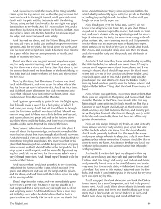 The Night Land	 49
And I was covered with the muck of the thing; and the
claws upon the legs seized me, so that the grey armour did
bend and crack to the might thereof, and I grew sick unto
death with the pain within; but smote with the shining
Diskos, using my left hand weakly; for my right was gript
dreadful fast to my body. And lo! I was sudden free, and a
great blow did knock me far across the hollow, so that I was
like to have fallen into the fire-hole; but fell instead upon
the edge, and came backward unto safety.
And I turned me about, and the Yellow Thing did throw
the sand all ways, as it did die; but had lost power to come
upon me. And for my part, I lay weak upon the earth, and
was no more able to fight; nor could I do more than breathe
for a great while; but yet came presently to health, and
made to examine my hurts.
Then I saw there was no great wound anywhere upon
me; but only an utter bruising; and I found upon my right
leg that there was a sharp and hairy claw clipt about it; but
the armour had saved me from harm of the horrid thing; so
that I did but kick it free with my left foot, and thence into
the fire-hole.
Now, by this time, that Monstrous Creature was dead;
but I held off from it, and went upon the other side of the
fire; for I was yet surely in horror of it. And I sat for a time,
and did think upon all matters that did concern me; and
I saw that I should have not comfort of heart, until I was
washed clean from the taint of the Monster.
And I gat me up wearily to go forth into the Night again,
that I should make a search for a hot spring, of which I
had come past many. And I had oft found them to be nigh
unto the fire-holes; so that I was trustful that I should see
one ere long. And lo! there was a little hollow just beyond,
and scarce a hundred paces off; and in the hollow, there
did shine three small fire-holes, and there was a steaming
puddle, as did seem, beyond the third of the holes.
Now, before I adventured downward into this place, I
went all about the topmost edge, and made a search of the
moss-bushes about; but found naught that should scare me.
And afterward, I went all across the hollow; but did find no
monstrous thing hid anywheres. Yet, there was that in the
place that discouraged me, and did keep me from stripping
mine armour, so that I should bathe in the hot puddle; for I
stept upon a small serpent, and the same did lap about my
leg; but could do me no hurt, for the armour, which was a
very blessed protection. And I freed myself from it with the
handle of the Diskos.
And because that I could not go naked to my cleansing,
I tried first the hotness of the water, which was not over
great, and afterward did take off the scrip and the pouch,
and the cloak, and laid them with the Diskos upon the edge
of the warm puddle.
Then I stept into the water, and was immediately gone
downward a great way; for, truly it was no puddle as I
had supposed; but a deep well, as you might call it, of hot
and sulphury water. And this doth show how a man may
act foolishly, even when he doth believe that he hath a
great caution; and surely it is borne in upon me afresh that
none should trust over freely unto unproven matters, the
which shall you heartily agree with; but yet do as foolishly,
according to your lights and characters. And so shall you
laugh not over hardly upon me.
Now I had gone over the head, and, surely I do not
know what deepness was there. Yet, as you shall think, I
stayed not to consider upon this matter; but made to climb
out, and much shaken with my splutterings and the smart-
ings of mine eyes; for, truly, the water was strong with sul-
phur matters. Yet, very cleansing was it, as I did presently
see; for there was no more any taint or horridness upon
mine armour, or the flesh of my face or hands. And I took
the Diskos, and washed it clean, also; and then the cloak,
and afterward the scrip and the pouch, and the bands of
the same.
And after I had done this, I was minded to dry myself by
the little fire-holes; but when I was come there, lo! maybe
a score small serpents were about those places; and I was
strongly pleased that I should keep away. Yet that I must
warm and dry me in that desolate and bitter Night Land,
you shall agree. And to this end, I put the scrip and the
pouch upon me, and afterwards took the Diskos readily
into my hand, and ran quietly unto the hollow where I did
fight with the Yellow Thing. And the cloak I bore in my left
hand.
Now, when I was gat there, I was truly glad to think that
there were no serpents in that place; and because that I had
slain the Monster of the Place, how should it be that any
harm might come unto me; for truly, was it not like that a
Creature of such Might should keep all that Hollow unto
itself, and slay any that did come therein, and thereby pre-
serve that place from all other horror; though, surely, until
it did die and cease to Be, there had been no call for any
greater abomination.
Now, all this did go through my brain, as I did sit to dry
mine armour and my body and my gear, upon that side
of the fire-hole which was away from the slain Monster.
And I made presently to think that this would be a sure
and proper refuge wherein to sleep; for, truly, it must have
gotten a place where none other Creature should be like to
come to work me harm. And it must be that you do all see
with me in this matter, and commend me that I thought
with properness.
And so did I resolve that I put my disgust within my
pocket, as we do say, and stay safe and quiet within that
Hollow. And this thing I did surely, and did eat and drink;
and presently I went over to the dead Monster, and made
very sure that it was truly slain; which indeed it was. And
after that I had seen to this matter, I returned unto the fire-
hole, and made a comfortable place in the sand, for my rest;
for I was well dry by this.
And I wrapped the cloak about me, and took the Diskos
to my breast, for a sure Companion, as it had truly proved
in my need. And I could think almost that it did nestle unto
me, as that it knew and loved me; but this thing can be no
more than a fancy; and I do but set it down as such, and
that it doth show my feeling and mind at that time.
 