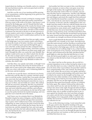 The Night Land	 5
leaped about me, barking very friendly; and so in a minute
the men had discovered us, and were gone back to tell Sir
Jarles that all was well.
And this was the way of our meeting and the growing
of our acquaintance, and the beginning of my great love for
Mirdath the Beautiful.
Now, from that time onward, evening by evening would
I go a-wander along the quiet and country road that led
from my estate to the estate of Sir Jarles. And always I went
inward by the hedge-gap; and oft I should find the Lady
Mirdath walking in that part of the woods; but always with
her great boar-hounds about her; for I had begged that she
do this thing for her sweet safety; and she to seem wishful
to pleasure me; but truly to be just so oft utter perverse in
diverse matters; and to strive to plague me, as though she
would discover how much I would endure and how far she
might go to anger me.
And, truly, well I remember how that one night, coming
to the hedge-gap, I saw two country-maids come thence
out from the woods of Sir Jarles’; but they were naught to
me, and I would have gone upward through the gap, as
ever; only that, as they passed me, they curtseyed some-
what over-graceful for rough wenches. And I had a sudden
thought, and came up to them to see them more anigh; and
truly I thought the taller was surely the Lady Mirdath. But,
indeed, I could not be sure; for when I asked who she did
be, she only to simper and to curtsey again; and so was I
very natural all in doubt; but yet sufficient in wonder (hav-
ing some knowledge of the Lady Mirdath) to follow the
wenches, the which I did.
And they then, very speedy and sedate, as though I were
some rack-rape that they did well to be feared of alone at
night; and so came at last to the village green, where a great
dance was a-foot, with torches, and a wandering fiddler to
set the tune; and ale in plenty.
And the two to join the dance, and danced very hearty;
but had only each the other for a partner, and had a good
care to avoid the torches. And by this, I was pretty sure that
they were truly the Lady Mirdath and her maid; and so I
took chance when they had danced somewhat my way, to
step over to them, and ask boldly for a dance. But, indeed,
the tall one answered, simpering, that she was promised;
and immediately gave her hand to a great hulking farmer-
lout, and went round the green with him; and well pun-
ished she was for her waywardness; for she had all her skill
to save her pretty feet from his loutish stampings; and very
glad she was to meet the end of the dance.
And I knew now for certainty that it was Mirdath the
Beautiful, despite her plan of disguise, and the darkness
and the wench’s dress and the foot-gear that marred her
step so great. And I walked across to her, and named her,
whispering, by name; and gave her plain word to be done
of this unwisdom, and I would take her home. But she to
turn from me, and she stamped her foot, and went again
to the lout; and when she had suffered another dance with
him, she bid him be her escort a part of the way; the which
he was nothing loath of.
And another lad, that was mate to him, went likewise;
and in a moment, so soon as they were gone away from
the light of the torches, the rough hind-lads made to set
their arms about the waists of the two wenches, not wet-
ting who they had for companions. And the Lady Mirdath
was no longer able to endure, and cried out in her sudden
fear and disgust, and struck the rough hind that embraced
her, so hard that he loosed her a moment, swearing great
oaths. And directly he came back to her again, and had her
in a moment, to kiss her; and she, loathing him to the very
death, beat him madly in the face with her hands; but to no
end, only that I was close upon them. And, in that moment,
she screamed my name aloud; and I caught the poor lout
and hit him once, but not to harm him overmuch; yet to
give him a long memory of me; and afterward I threw him
into the side of the road. But the second hind, having heard
my name, loosed from the tiring-maid, and ran for his life;
and, indeed, my strength was known all about that part.
And I caught Mirdath the Beautiful by her shoulders,
and shook her very soundly, in my anger. And afterward,
I sent the maid onward; and she, having no word from her
Mistress to stay, went forward a little; and in this fashion
we came at last to the hedge-gap, with the Lady Mirdath
very hushed; but yet walking anigh to me, as that she had
some secret pleasure of my nearness. And I led her through
the gap, and so homeward to the Hall; and there bid her
good-night at a side door that she held the key of. And,
truly, she bid me good-night in an utter quiet voice; and
was almost as that she had no haste to be gone from me
that night.
Yet, when I met her on the morrow, she was full of a
constant impudence to me; so that, having her alone to my-
self, when the dusk was come, I asked her why she would
never be done of her waywardness; because that I ached to
have companionship of her; and, instead, she denied my
need. And, at that, she was at once very gentle; and full of
a sweet and winsome understanding; and surely knew that
I wished to be rested; for she brought out her harp, and
played me dear olden melodies of our childhood-days all
that evening; and so had my love for her the more intent
and glad. And she saw me that night to the hedge-gap,
having her three great boar-hounds with her, to company
her home again. But, indeed, I followed her afterwards,
very silent, until I saw her safe into the Hall; for I would
not have her alone in the night; though she believed that I
was then far away on the country road. And as she walked
with her dogs, one or another would run back to me, to
nose against me friendly-wise; but I sent them off again
very quiet; and she had no knowledge of aught; for she
to go singing a love-song quietly all the way home. But
whether she loved me, I could not tell; though she had a
nice affection for me.
Now, on the following evening, I went somewhat early
to the gap; and lo! who should be standing in the gap,
talking to the Lady Mirdath; but a very clever-drest man,
that had a look of the Court about him; and he, when I ap-
proached, made no way for me through the gap; but stood
firm, and eyed me very insolent; so that I put out my hand,
and lifted him from my way.
 