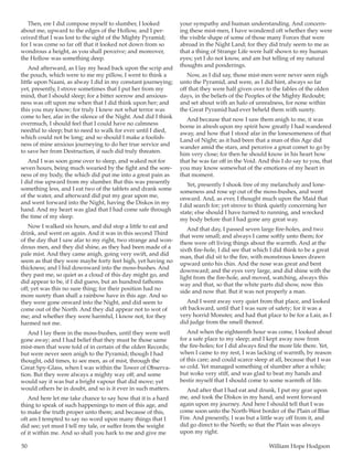 50	 William Hope Hodgson
Then, ere I did compose myself to slumber, I looked
about me, upward to the edges of the Hollow, and I per-
ceived that I was lost to the sight of the Mighty Pyramid;
for I was come so far off that it looked not down from so
wondrous a height, as you shall perceive; and moreover,
the Hollow was something deep.
And afterward, as I lay my head back upon the scrip and
the pouch, which were to me my pillow, I went to think a
little upon Naani, as alway I did in my constant journeying;
yet, presently, I strove sometimes that I put her from my
mind, that I should sleep; for a bitter sorrow and anxious-
ness was oft upon me when that I did think upon her; and
this you may know; for truly I knew not what terror was
come to her, afar in the silence of the Night. And did I think
overmuch, I should feel that I could have no calmness
needful to sleep; but to need to walk for ever until I died,
which could not be long; and so should I make a foolish-
ness of mine anxious journeying to do her true service and
to save her from Destruction, if such did truly threaten.
And I was soon gone over to sleep, and waked not for
seven hours, being much wearied by the fight and the sore-
ness of my body, the which did put me into a great pain as
I did rise upward from my slumber. But this was presently
something less, and I eat two of the tablets and drank some
of the water, and afterward did put my gear upon me,
and went forward into the Night, having the Diskos in my
hand. And my heart was glad that I had come safe through
the time of my sleep.
Now I walked six hours, and did stop a little to eat and
drink, and went on again. And it was in this second Third
of the day that I saw afar to my right, two strange and won-
drous men, and they did shine, as they had been made of a
pale mist. And they came anigh, going very swift, and did
seem as that they were maybe forty feet high, yet having no
thickness; and I hid downward into the moss-bushes. And
they past me, so quiet as a cloud of this day might go, and
did appear to be, if I did guess, but an hundred fathoms
off; yet was this no sure thing; for their position had no
more surety than shall a rainbow have in this age. And so
they were gone onward into the Night, and did seem to
come out of the North. And they did appear not to wot of
me; and whether they were harmful, I know not, for they
harmed not me.
And I lay there in the moss-bushes, until they were well
gone away; and I had belief that they must be those same
mist-men that were told of in certain of the olden Records;
but were never seen anigh to the Pyramid; though I had
thought, odd times, to see men, as of mist, through the
Great Spy-Glass, when I was within the Tower of Observa-
tion. But they were always a mighty way off; and some
would say it was but a bright vapour that did move; yet
would others be in doubt, and so is it ever in such matters.
And here let me take chance to say how that it is a hard
thing to speak of such happenings to men of this age, and
to make the truth proper unto them; and because of this,
oft am I tempted to say no word upon many things that I
did see; yet must I tell my tale, or suffer from the weight
of it within me. And so shall you hark to me and give me
your sympathy and human understanding. And concern-
ing these mist-men, I have wondered oft whether they were
the visible shape of some of those many Forces that were
abroad in the Night Land; for they did truly seem to me as
that a thing of Strange Life were half shown to my human
eyes; yet I do not know, and am but telling of my natural
thoughts and ponderings.
Now, as I did say, those mist-men were never seen nigh
unto the Pyramid, and were, as I did hint, always so far
off that they were half given over to the fables of the olden
days, in the beliefs of the Peoples of the Mighty Redoubt;
and set about with an halo of unrealness, for none within
the Great Pyramid had ever beheld them with surety.
And because that now I saw them anigh to me, it was
borne in afresh upon my spirit how greatly I had wandered
away, and how that I stood afar in the lonesomeness of that
Land of Night; as it had been that a man of this Age did
wander amid the stars, and perceive a great comet to go by
him very close; for then he should know in his heart how
that he was far off in the Void. And this I do say to you, that
you may know somewhat of the emotions of my heart in
that moment.
Yet, presently I shook free of my melancholy and lone-
someness and rose up out of the moss-bushes, and went
onward. And, as ever, I thought much upon the Maid that
I did search for; yet strove to think quietly concerning her
state; else should I have turned to running, and wrecked
my body before that I had gone any great way.
And that day, I passed seven large fire-holes, and two
that were small; and always I came softly unto them; for
there were oft living things about the warmth. And at the
sixth fire-hole, I did see that which I did think to be a great
man, that did sit to the fire, with monstrous knees drawn
upward unto his chin. And the nose was great and bent
downward; and the eyes very large, and did shine with the
light from the fire-hole, and moved, watching, always this
way and that, so that the white parts did show, now this
side and now that. But it was not properly a man.
And I went away very quiet from that place, and looked
oft backward, until that I was sure of safety; for it was a
very horrid Monster, and had that place to be for a Lair, as I
did judge from the smell thereof.
And when the eighteenth hour was come, I looked about
for a safe place to my sleep; and I kept away now from
the fire-holes; for I did always find the more life there. Yet,
when I came to my rest, I was lacking of warmth, by reason
of this care; and could scarce sleep at all, because that I was
so cold. Yet managed something of slumber after a while;
but woke very stiff, and was glad to beat my hands and
bestir myself that I should come to some warmth of life.
And after that I had eat and drunk, I put my gear upon
me, and took the Diskos in my hand, and went forward
again upon my journey. And here I should tell that I was
come soon unto the North-West border of the Plain of Blue
Fire. And presently, I was but a little way off from it, and
did go direct to the North; so that the Plain was always
upon my right.
 