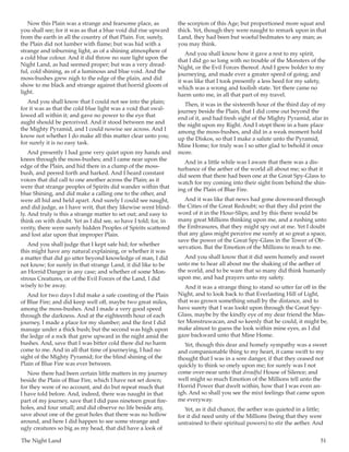 The Night Land	 51
Now this Plain was a strange and fearsome place, as
you shall see; for it was as that a blue void did rise upward
from the earth in all the country of that Plain. For, surely,
the Plain did not lumber with flame; but was hid with a
strange and inburning light, as of a shining atmosphere of
a cold blue colour. And it did throw no sure light upon the
Night Land, as had seemed proper; but was a very dread-
ful, cold shining, as of a luminous and blue void. And the
moss-bushes grew nigh to the edge of the plain, and did
show to me black and strange against that horrid gloom of
light.
And you shall know that I could not see into the plain;
for it was as that the cold blue light was a void that swal-
lowed all within it; and gave no power to the eye that
aught should be perceived. And it stood between me and
the Mighty Pyramid, and I could nowise see across. And I
know not whether I do make all this matter clear unto you;
for surely it is no easy task.
And presently I had gone very quiet upon my hands and
knees through the moss-bushes; and I came near upon the
edge of the Plain, and hid there in a clump of the moss-
bush, and peered forth and harked. And I heard constant
voices that did call to one another across the Plain; as it
were that strange peoples of Spirits did wander within that
blue Shining, and did make a calling one to the other, and
were all hid and held apart. And surely I could see naught,
and did judge, as I have writ, that they likewise went blind-
ly. And truly is this a strange matter to set out; and easy to
think on with doubt. Yet as I did see, so have I told; for, in
verity, there were surely hidden Peoples of Spirits scattered
and lost afar upon that improper Plain.
And you shall judge that I kept safe hid; for whether
this might have any natural explaining, or whether it was
a matter that did go utter beyond knowledge of man, I did
not know; for surely in that strange Land, it did like to be
an Horrid Danger in any case; and whether of some Mon-
strous Creatures, or of the Evil Forces of the Land, I did
wisely to be away.
And for two days I did make a safe coasting of the Plain
of Blue Fire; and did keep well off, maybe two great miles,
among the moss-bushes. And I made a very good speed
through the darkness. And at the eighteenth hour of each
journey, I made a place for my slumber; and the first I did
manage under a thick bush; but the second was high upon
the ledge of a rock that grew upward in the night amid the
bushes. And, save that I was bitter cold there did no harm
come to me. And in all that time of journeying, I had no
sight of the Mighty Pyramid; for the blind shining of the
Plain of Blue Fire was ever between.
Now there had been certain little matters in my journey
beside the Plain of Blue Fire, which I have not set down;
for they were of no account, and do but repeat much that
I have told before. And, indeed, there was naught in that
part of my journey, save that I did pass nineteen great fire-
holes, and four small; and did observe no life beside any,
save about one of the great holes that there was no hollow
around, and here I did happen to see some strange and
ugly creatures so big as my head, that did have a look of
the scorpion of this Age; but proportioned more squat and
thick. Yet, though they were naught to remark upon in that
Land, they had been but woeful bedmates to any man; as
you may think.
And you shall know how it gave a rest to my spirit,
that I did go so long with no trouble of the Monsters of the
Night, or the Evil Forces thereof. And I grew bolder to my
journeying, and made ever a greater speed of going; and
it was like that I took presently a less heed for my safety,
which was a wrong and foolish state. Yet there came no
harm unto me, in all that part of my travel.
Then, it was in the sixteenth hour of the third day of my
journey beside the Plain, that I did come out beyond the
end of it, and had fresh sight of the Mighty Pyramid, afar in
the night upon my Right. And I stopt there in a bare place
among the moss-bushes, and did in a weak moment hold
up the Diskos, so that I make a salute unto the Pyramid,
Mine Home; for truly was I so utter glad to behold it once
more.
And in a little while was I aware that there was a dis-
turbance of the aether of the world all about me; so that it
did seem that there had been one at the Great Spy-Glass to
watch for my coming into their sight from behind the shin-
ing of the Plain of Blue Fire.
And it was like that news had gone downward through
the Cities of the Great Redoubt; so that they did print the
word of it in the Hour-Slips; and by this there would be
many great Millions thinking upon me, and a rushing unto
the Embrasures, that they might spy out at me. Yet I doubt
that any glass might perceive me surely at so great a space,
save the power of the Great Spy-Glass in the Tower of Ob-
servation. But the Emotion of the Millions to reach to me.
And you shall know that it did seem homely and sweet
unto me to hear all about me the shaking of the aether of
the world, and to be ware that so many did think humanly
upon me, and had prayers unto my safety.
And it was a strange thing to stand so utter far off in the
Night, and to look back to that Everlasting Hill of Light,
that was grown something small by the distance, and to
have surety that I was lookt upon through the Great Spy-
Glass, maybe by the kindly eye of my dear friend the Mas-
ter Monstruwacan, and so keenly that he could, it might be,
make almost to guess the look within mine eyes, as I did
gaze backward unto that Mine Home.
Yet, though this dear and homely sympathy was a sweet
and companionable thing to my heart, it came swift to my
thought that I was in a sore danger, if that they ceased not
quickly to think so onely upon me; for surely was I not
come over-near unto that dreadful House of Silence; and
well might so much Emotion of the Millions tell unto the
Horrid Power that dwelt within, how that I was even an-
igh. And so shall you see the mixt feelings that came upon
me everyway.
Yet, as it did chance, the aether was quieted in a little;
for it did need unity of the Millions (being that they were
untrained to their spiritual powers) to stir the aether. And
 