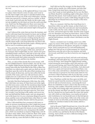 52	 William Hope Hodgson
so was I more easy of mind, and went forward again upon
my way.
Now, as it did chance, at the eighteenth hour, I was come
to a place where I heard a noise of water; and I went to
my left, that I might come upon it; and there boiled a hot
fountain that went up out of the rock of that place. And the
water rose upward in a column, and was, maybe, so thick
as my body; and it fell unto the North, for the water came
not up straightly, but did shoot out from the earth unto that
way. And I saw the thing plain; for there were many fire-
holes all about, as you shall have wotted from my telling;
and so was there a certain and constant light in that part of
the Land.
And I followed the water that ran from the fountain, and
tried it with mine hand; but found it to burn; and so did go
further beside it; for presently it should be no hotter than I
did need. And it went onward, winding among the moss-
bushes, and sent up a constant steam, that hung about it;
and the steam made a red cloud about the way that it did
go; for the lights from the fire-holes made a shining upon it;
and so was it a wondrous pretty sight.
Now, presently, I tried the stream again, and found it to
be nicely warm; and I sat upon a little rock, and took off
my foot-gear, that I might bathe my feet, which were gone
something tender; moreover, I did ache to have the sweet-
ness of water about me. And I made that I should bathe my
feet, and afterwards find a place among the moss-bushes,
and so eat and drink, and have my slumber.
Then, as I did sit there beside that warm stream, with
my feet dabbled therein, I heard sudden, afar off, the voice
of a mighty Night-Hound, baying in the night. And the
sound came from the North-West of the Plain of Blue Fire.
And there was afterward a quiet; and you shall see me sit-
ting there upon the rock by the side of that smoking river,
and the steam all about me, and my feet within the lovely
warmth of the water; and I very still and frozen with a
sudden fear; for, it did seem to me, in an instant, that the
Night-Hound might surely be upon the track of my goings.
And after that there had passed a little time, the while
that I did listen very keen, lo! there burst out in the night,
as it did seem scarce a mile off, the monstrous deep baying
of the giant Hound. And I knew surely that the Brute did
track me, and a sick and utter horror did fall upon me; so
that I could scarce get my foot-gear upon me, once more.
Yet, in truth, I was not long to the matter, and was to my
feet, and did hold the Diskos ready; and very desperate I
was to the heart; for it is ever a fearsome thing to be put in
chase, and the worse an hundred times when there is a sure
knowledge that a deathly Monster doth be the pursuer.
Now, I did stand there but a moment it did seem, to
make an anxious considering how that I might best assure
me some chance to live through this swift coming Danger.
And then did I think upon the stream, to use it, and I leapt
quick therein, and did run very strong down the middle
part, which was nowheres so much as thigh-deep, and oft
not above mine ankles. And as I did run, there came again
the bellow of that dire Brute, following, and was now, as
mine ears did say, scarce the half of a mile to my rear.
And I did run but the stronger, for the dread of the
sound; and so, maybe, for a little minute; and after that
time, I stopt from mine heavy running, and went very
wary, that I made no loud splashing; for by now the Mon-
ster-Brute should be something anigh to that place where I
did enter the stream. And I looked round, with a constant
looking; but did see no surely visible thing; though my fear
did shape me an Hound from every shadow of the moss-
bushes about me.
Then, in a moment, I did hear the Great Beast; for it
bayed but a little way up the stream, as that it had over-
shot the place where the scent did end. And immediately,
I sank swiftly into the water, which was there so deep as
my knee, and turned upon my belly. And the water surged
over my shoulders; for I kept my head above. And so I did
look eager and fearful through the steam into the shadows
and the half-darkness, towards where I did think to see the
Night-Hound.
And in a moment I saw it coming; and it was a little
vague, by reason of the smoke of the river; yet did seem
black and monstrous in the gloom, and great as a mighty
horse. And it went past me at a vast and lumbersome
gallop; but I did not see it in that moment; for I dived my
head down unto the rock of the river bottom, and held
downward, until that I was like to burst for sore longing of
breath.
Then I put upward my head, and took swift and deep
breathings, and lookt about me, very cautious and fearful,
as you can know. And I heard the Night-Hound casting
round among the moss-bushes, and it did send up a wild
and awesome baying; and I heard the bushes brake and
smash beneath it, as it did run to and hither. And afterward
there was a quiet; yet I moved not; but stayed there, very
low in the water, and did have a thankful heart that it was
warm and easy to persist in; for I had surely died of a fro-
zen heart, if that it had been cold; for, by this time, you do
know even with me, how bitter was the chill of the Land.
Now, I had been awhile lain thus upon my belly, and
heard no sound from the monstrous Hound. Yet, I ceased
not to be full of an horrid unease, concerning the Great
Beast; for I did better to know what it did, than to have no
knowing. And, sudden, I heard the sound of it, running
very swiftly and coming nigh; and it passed me, and did
go up the stream; and there was surely a quick stupor upon
me; for I ducked not my head under the water; but stayed
very still; which as it did chance, was maybe not such an
utter foolishness; for my head did seem in that half-gloom
to be, mayhap, no more than a little rock in the water, and
I made no move to tell of life; yet should the Hound have
smelled me; and that it failed in this matter, doth be a
puzzle to me.
And as the great Night-Hound past me, it tore the earth
and the bushes, with the exceeding strength that it put
forth to run, and clods of the earth and stones of bigness
were cast this way and that by the feet of the Hound,
running. And so shall you have a little knowledge of the
strength of that Beast.
 
