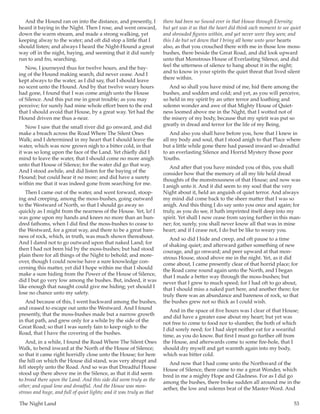 The Night Land	 53
And the Hound ran on into the distance, and presently, I
heard it baying in the Night. Then I rose, and went onward,
down the warm stream, and made a strong walking, yet
keeping alway to the water; and oft did stop a little that I
should listen; and always I heard the Night-Hound a great
way off in the night, baying, and seeming that it did surely
run to and fro, searching.
Now, I journeyed thus for twelve hours, and the bay-
ing of the Hound making search, did never cease. And I
kept always to the water, as I did say, that I should leave
no scent unto the Hound. And by that twelve weary hours
had gone, I found that I was come anigh unto the House
of Silence. And this put me in great trouble; as you may
perceive; for surely had mine whole effort been to the end
that I should avoid that House, by a great way. Yet had the
Hound driven me thus a-near.
Now I saw that the small river did go onward, and did
make a breach across the Road Where The Silent Ones
Walk; and I determined in my heart that I should leave the
water, which was now grown nigh to a bitter cold, in that
it was so long upon the face of the Land. Yet chiefly did I
mind to leave the water, that I should come no more anigh
unto that House of Silence; for the water did go that way.
And I stood awhile, and did listen for the baying of the
Hound; but could hear it no more; and did have a surety
within me that it was indeed gone from searching for me.
Then I came out of the water, and went forward, stoop-
ing and creeping, among the moss-bushes, going outward
to the Westward of North, so that I should go away so
quickly as I might from the nearness of the House. Yet, lo! I
was gone upon my hands and knees no more than an hun-
dred fathoms, when I did find the moss-bushes to cease to
the Westward, for a great way, and there to be a great bare-
ness of rock, which, in truth, was much shown thereabout.
And I dared not to go outward upon that naked Land; for
then I had not been hid by the moss-bushes; but had stood
plain there for all things of the Night to behold; and more-
over, though I could nowise have a sure knowledge con-
cerning this matter, yet did I hope within me that I should
make a sure hiding from the Power of the House of Silence,
did I but go very low among the bushes. But, indeed, it was
like enough that naught could give me hiding; yet should I
lose no chance unto my safety.
And because of this, I went backward among the bushes,
and ceased to escape out unto the Westward. And I found
presently, that the moss-bushes made but a narrow growth
in that path, and grew only for a while by the side of the
Great Road; so that I was surely fain to keep nigh to the
Road, that I have the covering of the bushes.
And, in a while, I found the Road Where The Silent Ones
Walk, to bend inward at the North of the House of Silence;
so that it came right horridly close unto the House; for here
the hill on which the House did stand, was very abrupt and
fell steeply unto the Road. And so was that Dreadful House
stood up there above me in the Silence, as that it did seem
to brood there upon the Land. And this side did seem truly as the
other; and equal lone and dreadful. And the House was mon-
strous and huge, and full of quiet lights; and it was truly as that
there had been no Sound ever in that House through Eternity;
but yet was it as that the heart did think each moment to see quiet
and shrouded figures within, and yet never were they seen; and
this I do but set down that I bring all home unto your hearts
also, as that you crouched there with me in those low moss-
bushes, there beside the Great Road, and did look upward
unto that Monstrous House of Everlasting Silence, and did
feel the utterness of silence to hang about it in the night;
and to know in your spirits the quiet threat that lived silent
there within.
And so shall you have mind of me, hid there among the
bushes, and sodden and cold; and yet, as you will perceive,
so held in my spirit by an utter terror and loathing and
solemn wonder and awe of that Mighty House of Quiet-
ness loomed above me in the Night, that I wotted not of
the misery of my body, because that my spirit was put so
greatly in dread and terror for the life of my Being.
And also you shall have before you, how that I knew in
all my body and soul, that I stood anigh to that Place where
but a little while gone there had passed inward so dreadful
to an everlasting Silence and Horrid Mystery those poor
Youths.
And after that you have minded you of this, you shall
consider how that the memory of all my life held dread
thoughts of the monstrousness of that House; and now was
I anigh unto it. And it did seem to my soul that the very
Night about it, held an anguish of quiet terror. And always
my mind did come back to the sheer matter that I was so
anigh. And this thing I do say unto you once and again; for
truly, as you do see, it hath imprinted itself deep into my
spirit. Yet shall I now cease from saying further in this man-
ner; for, surely, you shall never know all that was in mine
heart; and if I cease not, I do but be like to weary you.
And so did I hide and creep, and oft pause to a time
of shaking quiet; and afterward gather something of new
courage, and go onward; and peer upward at that mon-
strous House, stood above me in the night. Yet, as it did
come about, I came presently clear of that horrid place; for
the Road came round again unto the North, and I began
that I made a better way through the moss-bushes; but
never that I grew to much speed; for I had oft to go about,
that I should miss a naked part here, and another there; for
truly there was an abundance and bareness of rock, so that
the bushes grew not so thick as I could wish.
And in the space of five hours was I clear of that House;
and did have a greater ease about my heart; but yet was
not free to come to food nor to slumber, the both of which
I did sorely need; for I had slept neither eat for a weariful
time, as you do know. But first I must go further off from
the House, and afterwards come to some fire-hole, that I
should dry myself and get warmth again into my body,
which was bitter cold.
And now that I had come unto the Northward of the
House of Silence, there came to me a great Wonder, which
bred in me a mighty Hope and Gladness. For as I did go
among the bushes, there broke sudden all around me in the
aether, the low and solemn beat of the Master-Word. And
 