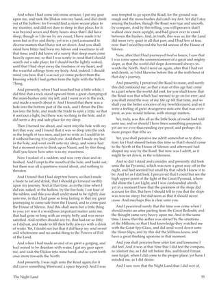 The Night Land	 55
And when I had come into mine armour, I put my gear
upon me, and took the Diskos into my hand, and did climb
out of the hollow; for I would find a more secure place to
my slumber, and did not dare to sleep in that place; for it
was beyond seven and thirty hours since that I did have
sleep; though as I do see by my count, I have made it to
seem but as five and thirty; yet was a part consumed in
diverse matters that I have not set down. And you shall
mind how bitter had been my labour and weariness in all
that time; and I did know of a surety that sleep must come
heavily upon me; so that I was sorely in need that I should
search out a safe place; for I should not be lightly waked,
until that I had slept away the tiredness of my heart, and
the weariful achings from my body. And, indeed, I should
mind you how that I was not yet come perfect from the
bruising which I had gotten from the fight with the Yellow
Thing.
And presently, when I had searched but a little while, I
did find that a rock stood upward from a great clumping of
the moss-bushes unto my left; and I went over to the rock,
and made a search about it. And I found that there was a
hole into the bottom part of the rock, and I thrust the Dis-
kos into the hole, and made the blade to spin a little, so that
it sent out a light; but there was no thing in the hole, and it
did seem a dry and safe place for my sleep.
Then I turned me about, and went into the hole with my
feet that way; and I found that it was so deep into the rock
as the length of two men, and just so wide as I could lie in
it without having it to pinch me. And there I made my bed
in the hole, and went swift unto my sleep, and scarce had
but a moment even to think upon Naani; and by this thing
shall you know how utter was my weariness.
Now I waked of a sudden, and was very clear and re-
freshed. And I crept to the mouth of the hole, and lookt out;
but there was all a quietness round about, and nothing to
threaten.
And I found that I had slept ten hours; so that I made
a haste to eat and drink, that I should go forward swiftly
upon my journey. And at that time, as in the time when I
did eat, naked, in the hollow, by the fire-hole, I eat four of
the tablets; and this you shall understand to be rightly due
unto me, in that I had gone so long fasting in that my great
journeying to come safe from the Hound, and to come past
the House of Silence. And this shall seem but a little thing
to you; yet was it a wondrous important matter unto me,
that had gone so long with an empty belly, and was never
satisfied. And neither should any be, that had eat so little
as I did eat, and made to fill their belly always with a drink
of water. Yet, I doubt not but that it did keep my soul sweet
and wholesome and no useful thing to the Powers of Evil
of the Land.
And when I had made an end of so great a gorging, and
had ceased to be drunken with water, I gat my gear upon
me, and took the Diskos into mine hand, and so went forth
once more towards the North.
And presently, I was nigh unto the Road again; for it
did curve something Westward a space beyond. And I was
sore tempted to go upon the Road; for the ground was
rough and the moss-bushes did catch my feet. Yet did I stay
among the bushes, though the Road was true and smooth,
by compare. And by this telling, you will perceive that I
walked once more upright, and had given over to crawl
between the bushes. And, in truth, this was so; for the Land
did seem very quiet in all that part; and I had less of fear,
now that I stood beyond the horrid unease of the House of
Silence.
Now, after that I had journeyed twelve hours, I saw that
I was come upon the commencement of a great and mighty
slope, as that the world did slope downward always to-
wards the North. And I went on again, after that I had eat
and drunk, as I did likewise before this at the sixth hour of
that day’s journey.
And presently, I perceived the Road to cease; and surely
this did confound me; as that a man of this age had come
to a part where the world did end; for you shall know that
the Road was that which had seemed to go on for ever; and
you shall mind the way of my life up till that time, and so
shall you the better conceive of my bewilderment, and as it
were a feeling of great strangeness unto one that was over-
prest, as you would believe, with strange matters.
Yet, truly, was this all as the little book of metal had told
unto me; and so should I have been something prepared;
yet are we ever thus needing eye-proof; and perhaps it is
more proper that it be so.
Yet, you shall perceive me adrift somewhat as to direc-
tion; for I had steered before this time so that I should come
to the North of the House of Silence; and afterward had
shaped my way by the Road. But now was I adrift, as it
might be set down, in the wilderness.
And so did I stand and consider, and presently did look
unto the far Pyramid, which was now a great way off in the
night, and had seemed but small by that which I knew it to
be. And lo! as I did look, I perceived that I could but see the
high upper-point of the light of the Great Pyramid, where
did shine the Last Light; and I was confounded afresh;
yet in a moment I saw that the greatness of the slope did
account for this. But here I should tell to you that the slope
was nowise steep; but did seem as that it should never
cease. And mayhaps this is clear unto you.
And I perceived surely that the time was come when I
should make an utter parting from the Great Redoubt; and
the thought came very heavy upon me. And in the same
time I knew that the aether was stirred by the emotions
of the Millions; so that I had knowledge they watched me
with the Great Spy-Glass, and did send word down unto
the Hour-Slips; and by this did the Millions know, and
have a great thinking upon me in that moment.
And you shall perceive how utter lost and lonesome I
did feel. And it was at that time that I did test the compass,
to comfort me, as I did tell before this, and feared I must
sure forget, when I did come to the proper place; yet have I
minded me, as I did desire.
And I saw now that the Night Land that I did wot of,
 