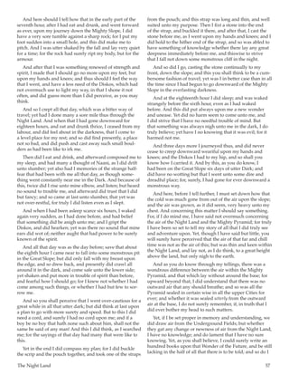 The Night Land	 57
And here should I tell how that in the early part of the
seventh hour, after I had eat and drunk, and went forward
as ever, upon my journey down the Mighty Slope, I did
have a very sore tumble against a sharp rock; for I put my
foot sudden into a small hole, and this did make me to
pitch. And I was utter shaked by the fall and lay very quiet
for a time; for the rock had surely ript my body, but for the
armour.
And after that I was something renewed of strength and
spirit, I made that I should go no more upon my feet, but
upon my hands and knees; and thus should I feel the way
that I went, and have a less need of the Diskos, which had
not overmuch use to light my way, in that I shone it not
often, and did guess more than I did perceive, as you may
think.
And so I crept all that day, which was a bitter way of
travel; yet had I done many a sore mile thus through the
Night Land. And when that I had gone downward for
eighteen hours, and eat and drunk thrice, I ceased from my
labour, and did feel about in the darkness, that I come to
a level place for my rest; and so did find presently, a place
not so bad, and did push and cast away such small boul-
ders as had been like to irk me.
Then did I eat and drink, and afterward composed me to
my sleep, and had many a thought of Naani, as I did drift
unto slumber; yet also had I memories of the strange half-
fear that had been with me all that day, as though some-
thing went constantly near me in the Dark. And because of
this, twice did I rise unto mine elbow, and listen; but heard
no sound to trouble me, and afterward did trust that I did
but fancy; and so came at last unto slumber, that yet was
not over-restful, for truly I did listen even as I slept.
And when I had been asleep scarce six hours, I waked
again very sudden, as I had done before, and had belief
that something did be anigh unto me; and I gript the
Diskos, and did hearken; yet was there no sound that mine
ears did wot of; neither aught that had power to be surely
known of the spirit.
And all that day was as the day before; save that about
the eighth hour I came near to fall into some monstrous pit
in the Great Slope; but did only fall with my breast upon
the edge, and so drew back, and presently did crawl all
around it in the dark, and come safe unto the lower side;
yet shaken and put more in trouble of spirit than before,
and fearful how I should go; for I knew not whether I had
come among such things, or whether I had but few to sor-
row me.
And so you shall perceive that I went over-cautious for a
great while in all that utter dark; but did think at last upon
a plan to go with more surety and speed. But to this I did
need a cord, and surely I had no cord upon me; and if a
boy be no boy that hath none such about him, shall not the
same be said of any man! And this I did think, as I searched
me; for the sayings of that day had many that were like to
this.
Yet in the end I did compass my plan; for I did buckle
the scrip and the pouch together, and took one of the straps
from the pouch; and this strap was long and thin, and well
suited unto my purpose. Then I fixt a stone into the end
of the strap, and buckled it there, and after that, I cast the
stone before me, as I went upon my hands and knees; and I
did hold to the hither end of the strap, and so was abled to
have something of knowledge whether there lay any great
deepness immediately before me, and thiswise to strive
that I fall not down some monstrous cliff in the night.
And so did I go, casting the stone continually to my
front, down the slope; and this you shall think to be a cum-
bersome fashion of travel; yet was I in better case than in all
the time since I had begun to go downward of the Mighty
Slope in the everlasting darkness.
And at the eighteenth hour I did sleep; and was waked
strangely before the sixth hour, even as I had waked
before. And this did put always upon me a new wonder
and unease. Yet did no harm seem to come unto me, and
I did strive that I have no needful trouble of mind. But
that something was always nigh unto me in the dark, I do
truly believe; yet have I no knowing that it was evil; for it
harmed not me.
And three days more I journeyed thus, and did never
cease to creep downward weariful upon my hands and
knees; and the Diskos I had to my hip, and so shall you
know how I carried it. And by this, as you do know, I
had been on the Great Slope six days of utter Dark; and
did have no wotting but that I went unto some dire and
dreadful place; for, surely, I had gone for ever downward a
monstrous way.
And here, before I tell further, I must set down how that
the cold was much gone from out of the air upon the slope;
and the air was grown, as it did seem, very heavy unto my
chest. And concerning this matter I should say something.
For, if I do mind me, I have said not overmuch concerning
the air of the Night Land and the Mighty Pyramid; for truly
I have been so set to tell my story of all that I did truly see
and adventure upon. Yet, though I have said but little, you
will surely have perceived that the air of that far and chill
time was not as the air of this; but was thin and keen within
the Night Land, and lay not, as I do think, to a great height
above the land, but only nigh to the earth.
And as you do know through my tellings, there was a
wondrous difference between the air within the Mighty
Pyramid, and that which lay without around the base; for
upward beyond that, I did understand that there was no
outward air that any should breathe; and so was all the
Pyramid sealed in certain wise in all the upper Cities for
ever; and whether it was sealed utterly from the outward
air at the base, I do not surely remember, if, in truth that I
did ever bother my head to such matters.
Yet, if I be set proper in memory and understanding, we
did draw air from the Underground Fields; but whether
they gat any change or newness of air from the Night Land,
I have no knowledge; and do lament that I have no sure
knowing. Yet, as you shall believe, I could surely write an
hundred books upon that Wonder of the Future, and be still
lacking in the half of all that there is to be told; and so do I
 