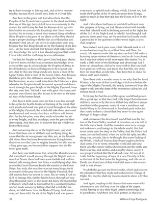 58	 William Hope Hodgson
try to have courage to this my task, and to have no over-
trouble, because that I do tell but a little of a Great Tale.
And here in this place will I set down how that the
Peoples of the Pyramid were greater to the chest, methinks,
than we of this age; but yet do I have no oversurety in the
matter; for well it may be that the Reason of this age doth
blind within me somewhat the Knowledge that I have concern-
ing that; for, in verity, is it not but a natural thing to believe
those Peoples to be great of the chest, so that they should
make a proper dealing with the thin air of that place and
that time? And yet, as I do strive to make plain unto you,
because that this thing should be, by the making of my Rea-
son, I do the more distrust that Reason shall make foolish
my Knowledge; for even a fool should suppose that which
I have told; and the truth may be even otherwise.
Yet that the Peoples of the Upper Cities had great chests,
I do well know; for this was a common knowledge; even
as we of this age do acknowledge the Peoples of Africa to
be of blackness, or those of Patagonia to be of great stat-
ure. And by this one thing should any know a man of the
Upper Cities, from a man of the Lower Cities. And because
that there grew this difference among the Peoples, there
had been once, as any could learn from the Histories, a plan
whereby the Peoples should be moved upward and down-
ward through the great height of the Mighty Pyramid, from
this city unto that. Yet had it met with great disfavour; and
was put out of force; and this is easy to be seen as the natu-
ral way of the human heart.
And here it doth occur unto me that it was like enough
to be a plan for health, beside of training of the mind, that
each youth and maid was put to travel through all the cities
of the Mighty Pyramid; the which did take three years and
two hundred and twenty-five days, as I have told before
this. For by this plan, were they made to breathe the air
of every height, and this, mayhaps, unto the good of their
developing. And they also to discover that air which was
best to their need.
And concerning the air of the Night Land, you shall
know that there was in all that Land no flying thing, be-
cause that the air was grown very thin; yet, as the Records
did show, there had once been monstrous flying-brutes,
that went over the Land in mighty bounds; but this was in
a long gone age; and we could but suppose that the Re-
cords gave truth.
And here you shall know that, when the Monstruwacans
did learn that I would journey through the Night Land, in
search of Naani, there had been some foolish and well-in-
tended talk among them that I take a small flying-ship, that
was in the Great Museum beside the models of the Great
Ships. For, truly, this machine was yet sound to go; for it
was made of the grey metal of the Mighty Pyramid, that
did seem to have no power to cease. Yet, in verity, I had no
skill to manage this, neither had it flown, through an hun-
dred thousand years; so that none did know the mastership
of that art, which did be learned but by a constant practice,
and oft made uneasy by fallings that did wreck the ma-
chine, as I did know from the Book of Flying. And, more-
over, as I have told, the air of the Night Land was grown
over-weak to uphold such a thing; which, I doubt not, had
made the Peoples of the Pyramid to cease from flyings,
quite so much as that they did fear the Forces of Evil in the
night.
And if that there had been air and skill sufficient unto
this purpose of flying, yet had I been wicked with foolish-
ness that I should work to be hung upward in the night, for
all the Evil of the Night Land to behold. And though I had
gone up some great way, yet the machine had surely made
a great noise in the quietness of the eternal night, as you
shall suppose.
Now indeed am I gone weary that I should need to tell
so much concerning the air of that Time and Place; for
surely I do seem to make this my story as that I did make a
lecturing upon matters of chemistry; and so do I cast about,
that I may not bother to tell more upon this matter. Yet, in
truth, a little more of my thinkings and observings had I
better set down here, and so be done with it. But you shall
have patience with me, and know that had this, my story,
been no more than an idle tale, I had been free to make no
labour with such matters.
Now there doth a wonder come to me why that the Road
Makers, who were of that far-off Age which was before the
Age of the Mighty Pyramid, did not fly downward from the
upper world into the deep of the monstrous valley; but did
instead build a road.
Yet it may be that the air of the upper world had grown
thin a great age, so that they had truly forgot that once man
did have power to fly. But even if that they did have proper
machines to this purpose, surely it were a wondrous and
fearful thing to fly downward an hundred great miles; for
they surely to have a dread that they never to rise again
through so huge a deep.
And, moreover, the downward world that was the bot-
tom of the Great Valley, was full of monsters, as was told in
the little metal book. And the monsters were very strange
and unknown; and foreign to the whole world, that had
never come unto the deep of the Valley. And the Valley had
come, as you shall mind, when the earth did split; and this
thing was, in truth, like to be thought that same Ending of
the World, which all Nations have been taught to believe
shall come. For in verity, when the world did split and
burst, and the oceans rushed downward into the earth, and
there was fire, and storms, and a mighty chaos, surely it
was proper to think that the End had come. Yet was it, in
truth, but the beginning of hope of a new Eternity of Life;
so that out of the End came the Beginning, and Life out of
Death, and Good out of that which did seem a dire matter.
And so is it always.
Yet doth this go past my first wonder, which did concern
the wherefore that they made not to descend in Things of
Flight. Yet, maybe, shall my reasons stand to show why this
was not.
And again, mayhap it did chance that some were wild
adventurers, and did leap over the edge of the upper
world, having to ease their flight certain contrivings, like
to parachutes. And these you shall picture, as that you
 