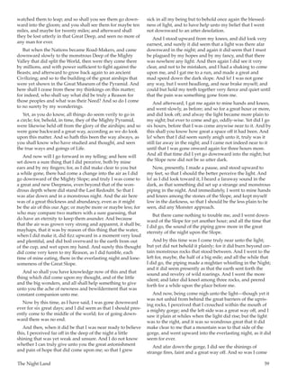 The Night Land	 59
watched them to leap; and so shall you see them go down-
ward into the gloom; and you shall see them for maybe ten
miles, and maybe for twenty miles; and afterward shall
they be lost utterly in that Great Deep, and seen no more of
any man for ever.
But when the Nations became Road-Makers, and came
downward slowly to the monstrous Deep of the Mighty
Valley that did split the World, then were they come there
by millions, and with power sufficient to fight against the
Beasts; and afterward to grow back again to an ancient
Civilizing; and so to the building of the great airships that
were yet shown in the Great Museum of the Pyramid. And
here shall I cease from these my thinkings on this matter;
for indeed, who shall say what did be truly a Reason for
those peoples and what was their Need? And so do I come
to no surety by my wonderings.
Yet, as you do know, all things do seem verily to go in
a circle; for, behold, in time, they of the Mighty Pyramid,
were likewise held off from the glory of the airships; and so
were gone backward a great way, according as we do look
upon this matter. And so hath this been the way always, as
you shall know who have studied and thought, and seen
the true ways and goings of Life.
And now will I go forward in my telling; and here will
set down a sure thing that I did perceive, both by mine
ears and by my fingers; for, as I did make clear to you but
a while gone, there had come a change into the air as I did
go downward of the Mighty Slope; and truly I was come to
a great and new Deepness, even beyond that of the won-
drous depth where did stand the Last Redoubt. So that I
was afar down and in a monstrous night. And the air here
was of a great thickness and abundancy, even as it might
be the air of this our Age; or maybe more or maybe less; for
who may compare two matters with a sure guessing, that
do have an eternity to keep them asunder. And because
that the air was grown very strong and apparent, it shall be,
mayhaps, that it was by reason of this thing that the water,
when I did make it, did fizz upward in a moment very loud
and plentiful, and did boil overward to the earth from out
of the cup, and wet upon my hand. And surely this thought
did come very keen to my Reason, as I did fumble, each
time of mine eating, there in the everlasting night and lone-
someness of the Great Slope.
And so shall you have knowledge now of this and that
thing which did come upon my thought, and of the little
and the big wonders, and all shall help something to give
unto you the ache of newness and bewilderment that was
constant companion unto me.
Now by this time, as I have said, I was gone downward
ever for six great days; and I did seem as that I should pres-
ently come to the middle of the world; for of going down-
ward there was no end.
And then, when it did be that I was near ready to believe
this, I perceived far off in the deep of the night a little
shining that was yet weak and unsure. And I do not know
whether I can truly give unto you the great astonishment
and pain of hope that did come upon me; so that I grew
sick in all my being but to behold once again the blessed-
ness of light, and to have help unto my belief that I went
not downward to an utter desolation.
And I stood upward from my knees, and did look very
earnest, and surely it did seem that a light was there afar
downward in the night; and again it did seem that I must
be plagued by my hopes and by my fancy, and that there
was nowhere any light. And then again I did see it very
clear, and not to be mistaken, and I had a shaking to come
upon me, and I gat me to a run, and made a great and
mad speed down the dark slope. And lo! I was not gone
any way, but I went headlong, and near brake myself; and
could but hold my teeth together very fierce and quiet until
that the pain was something gone from me.
And afterward, I gat me again to mine hands and knees,
and went slowly, as before; and so for a great hour or more,
and did look oft; and alway the light became more plain to
my sight; but ever to come and go, oddly-wise. Yet did I go
six hours, before that I was come anywise near to it. And by
this shall you know how great a space off it had been. And
lo! when that I did seem surely anigh unto it, truly was it
still far away in the night; and I came not indeed near to it
until that I was gone onward again for three hours more.
And all that time did I yet go downward into the night; but
the Slope now did not be so utter dark.
Now, presently, I made a pause, and stood upward to
my feet, so that I should the better perceive the light. And
lo! as I did look toward it, I heard a faraway sound in the
dark, as that something did set up a strange and monstrous
piping in the night. And immediately, I went to mine hands
and knees among the stones of the Slope, and kept myself
low in the darkness, so that I should be the less plain to be
seen, did any Monster approach.
But there came nothing to trouble me, and I went down-
ward of the Slope for yet another hour; and all the time that
I did go, the sound of the piping grew more in the great
eternity of the night upon the Slope.
And by this time was I come truly near unto the light;
but yet did not behold it plainly; for it did burn beyond cer-
tain monstrous rocks that stood between. And I went to the
left for, maybe, the half of a big mile; and all the while that
I did go, the piping made a mightier whistling in the Night;
and it did seem presently as that the earth sent forth the
sound and revelry of wild roarings. And I went the more
silent; and later did kneel among three rocks, and peered
forth for a while upon the place before me.
And now, being come nigh unto the light—though yet it
was not unhid from behind the great barriers of the upris-
ing rocks, I perceived that I crouched within the mouth of
a mighty gorge; and the left side was a great way off, and I
saw it plain at whiles when the light did rise; but the light
was to the right, and it was so wondrous great that it did
make clear to me that a mountain was to that side of the
gorge, and went upward into the everlasting night, as it did
seem for ever.
And afar down the gorge, I did see the shinings of
strange fires, faint and a great way off. And so was I come
 