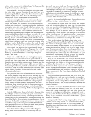 60	 William Hope Hodgson
at last to the bottom of the Mighty Slope. Yet the gorge also
to go downward, but not so great.
And presently I did go forward again; and so did open
the point of the rocks, as the sailors do say. And I saw now
that there gushed forth a great blue flame from the earth;
and the mighty rocks stood about it, as that they were
olden giants groupt there to some strange service.
And concerning this flame I was not overmuch aston-
ished in my Reason; for it had seemed to me as I drew
anigh, that the fire and the sound should be made by the
roaring and whistling of a burning gas that did issue forth
among the rocks. Yet, truly, though it did be a natural mat-
ter, it was yet a wondrous sight, and set amazement on my
senses; for the flame did dance, and sway whitherward
monstrously, and sometimes did seem that it dropt so low
as an hundred feet, and afterward went upward with a vast
roaring unto the utter height, and did stand mighty and
blazing, maybe a full thousand feet, so that the far side of
the gorge was lit, and surely it was seven great miles off or
more; but yet did show plain and wondrous. And the light
did show me the flank of the mountain, that made the right
hand side of the Gorge, to go up measureless into the night.
And so shall you perceive that I stayed awhile among
the rocks that were in the mouth of the gorge, that I should
gaze upon this thing; but afterward I lookt this way and
that way, so that I should have a knowing of the place
where I was come.
And it was a wild and stark and empty place, as you
must perceive. And the far side did be great miles off, as I
did say; and everywhere there was abundance of rock and
lonesomeness. And before me there went the great and dim
length of the gorge, and there were lights here and lights
there, in a great distance, and oft—as it did seem—the quiet
dancing of lights in diverse places; but yet were these gone
on the instant. And ever there was a strong and vacant
silence upon that place.
And presently, after that I had looked once more unto
the mighty dancing flame, and perceived nowhere any life
around it, I went onward down the quiet gorge. And for a
great way as I journeyed was my path lit by the dancing
of the blue flame; and oft should I seem to be going but
dimly among the rocks, and my shadow faint and long;
and lo! the flame would leap, and all the gorge come to a
wondrous brightness, and my figure to shorten, and the
shadows to be black and strong. And so shall you perceive
how I went.
And oft did I turn me about to behold the dancing of the
Great Light; for it was solemn to my spirit, even amid so
much of Greatness and Eternity, to think upon that Flame,
and to conceive that it had an utter age danced there at the
foot of the Mighty Slope, unseen, through lonesome Eterni-
ties. And this I do tell unto you; that thereby may you have
some knowledge of the strangeness and the bitter loneli-
ness of that place; which, in verity, did seem the expressing
of all the lonesomeness of my wanderings.
And all the time as I did go downward of the great
Gorge, there sounded the blast of the roaring, that was
presently afar to my back; and the mountain sides did catch
it here and in that place, and sent it offwards with strange
and improper echoings, as of a chill piping, or oddwise
as hushed whisperings of monstrous creatures; so that I
did oft stoop to hide a little among the boulders; for truly
I knew not but that some unnatural thing called from the
darkness of the mountain side.
And for six hours I walked onward thus, and sometimes
did hide, having a sudden fear, as I have told.
And presently, in a great while, the roaring was sunk to
a far and monstrous piping; but in the end to no more than
a far and uncertain whistling, that yet did catch strange
echoes in the night. And in the end there was only a quiet-
ness. And yet, as you do perceive, there had been always a
silence in that Gorge, as I have told, and this to the despite
of the whistling. And I do hope that you have understand-
ing with me in this matter; for it was truly as I have told,
and there is no contrariness of telling in this matter.
Now in all this time that I had walked in the great
Gorge, I had past four of the far lights that I did see from
the bottom of the Slope; and the two first and the fourth
were blue, but the third was green; and all did dance and
quake, and sent fitful shinings into the belly of the Gorge.
And there came also from them whistlings, and from the
second one a low and strange moaning noise; and I doubt-
ed not the gas did come oddly and with trouble. And I past
these things with no great thought; for truly they were no
matters for notice, after that which I had beheld.
Now, as you shall mind, it was surely in the early Third
of the seventh day of my journey down the Mighty Slope
that I saw the first shining of the monstrous gas fountain;
and from that time until now had there past maybe six-
teen hours. And, as you do wot, I had eat not in all my
travel since that I had seen the light; so that I was gone to
a proper lack inward; and moreover, it was full nineteen
hours or more since that I had slept; and all that while had
I laboured.
And I ceased me from wandering, and lookt about that
I should come to a safe and proper place for my slumber;
and this I saw very quick; for there was dry stone and rock
everywhere, and no failing of holes and diverse places to
my purpose; so that I was soon in a little cave between two
mighty boulders.
And here I eat four of the tablets; for truly so many were
my due, and I had not been violent had I eat more. And
afterward, I made some of the water, and it did fizz up in a
moment; so that I perceived that but a good pinch made a
great cup-full. And this I set to the count of the strong and
heavy air, as I have told, which I did think to have a greater
power of chemistry.
And presently I slept, having my gear about me as ever,
and the Diskos to my breast. And as I went into slumber,
I thought sweetly upon Naani, as I had done, indeed, an
hundred times since I was come to the hopefulness of the
lights of the Gorge.
Now, whilst I slept, I dreamed that the Master-Word did
 