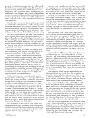 The Night Land	 61
presently beat all about me in the night. Yet, as I do mind,
I waked not; and because that I continued to sleep, I have
no sure knowing whether this was truly a dream, or an
Happening. And I minded me upon it, when I waked; but
this was after that I had slept seven hours; and I could have
no sureness anywise of the matter; but only that I was come
safe through my sleep; though heavy within my head and
limbs, as that the air did call me unto a further slumbering,
as is like enough.
And after that I had eat and drunk, I put my gear about
me, and the Diskos to my hip, for I needed both my hands
to the task of journeying amid the great boulders. And I set
forth again down the half-light of the mighty Gorge, and
through eighteen hours I made a strong going, save when I
did pause at the sixth and the twelfth hours to mine eating.
And by the eighteenth hour was come, I was very ready
to my food and slumber; and presently I was asleep in a
place of the rocks. And that day had I past three and twenty
of the dancing gas fires; and five been like a white fire; but
the others blue and green. And all did dance and made a
strange and uncertain light within the great Gorge; yet was
it a peaceful thing unto my spirit that there was truly light,
as you shall understand.
And I slept six hours, and waked, and did want more
sleep, as you shall think. But I eat and drunk and put my
gear upon me, and went on downward of the Gorge.
And at the sixth hour, after that I had eat and drunk, I
came to a part where the big gas fires did cease to dance,
and there was a certain darkness upon that place. Yet was
it not a proper dark; for there came the glimmer of a flame
here and the glimmer of a flame there, as that little flames
came upward between the stones, and did vanish, and
come upward in another part. And so did light and die out
constant and forever amid the stones and the boulders of
that lonesome Gorge; and made a low-spread light, so that
it did seem unto me that strange shudders of light beat
upward through the dark of that place.
And I went onward, and a heavy fume did seem to
hang in the air, and horrid gases to come upward from the
earth in odd puffings; and anon a light would leap upward
beyond the next stone, and afterward vanish, and there
would be an hundred thousand such upon every hand,
running to and fore; and afterward for a moment an utter
dark, and again the little flames everywhere; so that it
did seem I went one moment amid the heart of a strange
country of fire, and immediately through a country of utter
night. And this was to me strange and a peculiar matter.
Yet, as I do think, the gases did bother me the more; for
they did seem as that they were like to hurt mine health ut-
terly; for, in verity, oft did I seem as that I should choke and
breathe no more, by reason of the poison that came upward
from among the stones and the boulders.
And all that time, as they came or went, did the little
flames make small phlocks of sound in the Gorge as they
did flash or die; and the sounds did seem, to my likening,
as stones cast into an utter silent pool; for they but made
apparent the everlasting quiet of the Gorge.
And afterward, I came beyond this place, and you shall
see me going very lonesome among the rocks of the Gorge,
beyond. And by this, it was come nigh unto the eighteenth
hour; and I did find a place proper to my slumber, and did
eat and drink, and was quickly gone over unto sleep.
And here, I should tell how that I had not an over-fear of
Evil Powers whilst I was in the great Gorge; for truly it did
seem as that nothing that ever did live came anigh to that
wild and silent place of stone and rock; but that I journeyed
through it alone, and was surely the first that did go that
way for maybe a million years. And this feeling that was
upon me, I do hope you to perceive and take unto your-
selves, and thus have an understanding of my heart at that
time.
And as you shall know, I went always unto slumber
with sweet and with troubled thoughts of the Maid. Yet,
for a great while, I had been put so mightily to the labour
of my way that my heart did suffer less at this time than
should be thought; and truly it doth show me how I was
drawn unto that One with all my being, that I did surely
think so oft and sweetly upon her amid so many perils and
matters of horror. And this doth seem something strange to
say, when that you do consider that I was adventured unto
these same perils and horrors but only for the sake of the
Maid.
And in six hours did I wake, as I did strive alway to set
myself to do; yet was I very heavy and slow for a little,
until that I was more properly come to wakefulness. And
surely, as I did think before, this was like to be put upon me
by the weighty air of the place; but yet it might be that the
gas which did float in the Gorge was upon my lungs. And
also, as you have perceived, if but you have attended my
way, the air was grown warm, and oft were the rocks pleas-
ant to the seat, and all of these matters did contrive to make
me slumbrous.
Now, presently, the gas fires did cease utterly in the
Gorge, and I lookt downward, along that great place, and
saw only a greyness, but above the greyness there was, as
it did seem, something of a vague and ruddy shining in the
night. And this did wake me to wonder what new thing lay
before; so that I grew more eager among the boulders.
And, later, when I had eat at the sixth and the twelfth
hours, and gone on awhile, I came to a place where the
Gorge made a quick turning unto my left, and at the end of
the turning was a red and glowing light that was very great
and wonderful; so that I was utter keen to come to that
place, that I should discover what made the shining. And
the place where I was come then, was very dark, because
that I was nigh under the mighty wall of the mountain of
the right side of the Gorge. Yet above, as it did seem to me,
there was a far red upward glowing in the night.
Then did I go forward very fast, and presently, in a good
while, I discovered that I drew near to a second great turn-
ing, that went to the right. And about the seventeenth hour,
I came nigh unto the second great turning. And here did I
put caution upon me, and crept for a while among the dark
rocks of that place, that I should come to a sight of that
which made the monstrous red shining.
 