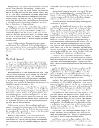 62	 William Hope Hodgson
And presently, I was beyond the corner of the mountain,
and did look downward into a mighty Country of Seas,
and the burning of great volcanoes. And the volcanoes did
seem as that they burned in the Seas. And the country was
full of a great ruddy light from the volcanoes. And so shall
you perceive me there among the rocks that did all stand
upward strange and bold and silent in the red and mon-
strous glare of the light. And I, as it did seem, the one thing
of life in all that desolation and eternity of rock and stone,
there in the end part of the great Gorge.
And I peered forth into the wonder of the light, and was
full of thrillings and fancies that I was surely come to the
place where the Lesser Redoubt had been builded. And
immediately I knew that this was not so, for surer had not
Naani told how that they were in a land of darkness. And if
this did be so, truly, how wondrous and dread a way had I
yet to go, if that this Country of Seas and mighty volcanoes
stood between.
Surely, it did seem to me then as that I must wander
searching unto the world’s end. And so shall you be com-
pany unto me there with my trouble and my thoughts, and
the immediate wonder and strange glory of that mighty
Country.
IX
The Dark Pyramid
Now in two hours more I was come clear down out of
the Gorge, and stood in that Country; and for all that I did
feel fresh troubled and bewildered, yet was I rejoiceful, as
you may believe, in the surprising light and splendour of
that sudden Land.
And before that I had come down out of the great Gorge,
I had stood high within the mouth thereof, and lookt well
out over the mighty Country. And I had counted seven
and twenty great volcanoes, and this doth not take heed
of two monstrous ranges of fire-hills that burned afar off,
something unto my right. Neither doth it take account of an
hundred thousand lesser places of fire.
And truly it did seem a very land of fire and water. For
there was a small fire-hill stood within a sea, as it did seem
no more than a little mile from that place where I did stand.
And maybe a score to the back of it, spread all about. And
here shall I do proper to tell concerning the seas. For there
were of these, that I did count at that time, three that were
small, and a mighty sea that went onward for ever into the
red light of the fire-hills, so that it was gone utterly out of
my sight, and did show no ending.
And there rose up out of the seas, islands; and on the
islands, volcanoes. But in other parts the fire-hills did come
upward straightly from the sea. And over the near sea, as it
did seem, there lay a plentitude of steam, as that the sea did
boil at whiles and in diverse places.
And there did seem to me, as it were within the red
atmosphere of that place, as that there were a muttering
thunder, low and constant, shaking the air, now from that
distance and now from this, and this did I judge to be the
voices of the fire-hills, speaking with the fire that lived in
them.
And you shall conceive how utter new was all this unto
me; for there was in that Country a constant Voice of the
Energy of Life, so that the World-Noise of this our Age was
even there again, and with a keen and undoubted appar-
entness; and the more so some ways, than now.
And here shall I set down more closely the things that
were ready to my gaze.
And first, that it did much attract me, there was a huge
and blackened mountain unto the left of the mouth of the
Gorge, and the mountain did go upward into the night,
maybe fifteen and maybe twenty miles. And there was
a mighty peaked volcano that grew out from the side of
the mountain so high up as five miles, as I did guess that
height; and this was upon the far side. And above this
there was a second, maybe nine or ten great miles up in
the blackness of the night that hung afar upward. And, as
that this were not great wonder enough, there did burn
and glow two other mighty fire-hills, at an utter height,
upon the left crest of that black mountain; and these were
upward so monstrous a way, as that they did seem to make
strange and smouldering suns within the night. And truly,
as you shall perceive, this was a wondrous thing.
And below these upward fire-hills there rose up from
the earth vast mountains of ash and burned stuff, that had
been cast forth by these perched volcanoes, and had poured
downward unto the earth throughout Eternity, and so to
build grey and sombre monuments unto the dreadful glory
of Time.
And to my right there was always sea and sea and the
red blazing of the fire-hills; but unto my left, there were
mighty forests, and there rose upward here and in that
place, as that they were beyond the great woods, mon-
strous fire-hills. And so do you take from me something of
that first impressing upon my brain and sense.
And after that I had come down out of the mouth of the
great Gorge, as I did tell a little while gone, I came upon a
pause; for, surely, which way was the way proper unto my
search. And I lookt about for a great while, and afterward
did climb back into the Gorge, and called myself foolish,
that I had not thought to map my way ere I came down.
And when I was come up into the Gorge again, lo! I saw
that there was but one way that I should go; for truly, as I
have said, there was only the seas unto my right; but unto
the left, where the shores did meet the seas, there seemed,
so far as mine eyes did tell to me, a clear way for a space.
And mayhap, when I had come so far, I should even find
a further way to go forward. And so did I descend again
unto the Country of the Seas, as I did ever call that red-
shining country of water and fire.
And by, that I was come again from the height of the
Gorge, it was four and twenty hours since that I did last
sleep; so that I was fain that I should put into some nook,
and come to slumber, as you shall well believe.
And I found me a neat and proper place, where three
great trees grew about a little basin of rock that was very
 