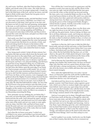 The Night Land	 63
dry and warm. And here, after that I had eat three of the
tablets, and drunk some of the water—the while that my
belly did yearn, as ever, for proper eating-stuff—I made my
bed in the little basin of the rock, and lay me down, and did
begin to think awhile upon Naani; but was gone over to
sleep before that I was aware.
And lo! I was suddenly awake, and did find that I swam
in a hot water; and a mercy, I did think, was it that I was
not drowned as I did sleep. And I gat me to my feet, and
the basin was full of water, hot and steaming, and pungent
to the taste, as well I did know. And I perceived now that
the water poured in from a smoothed slit upon the far side,
and did come with a strange gurgling and bubbling, so
that I conceived some deep well to boil, and thus to drive
upward this water into the basin; and glad was I that it did
not boil as it came forth.
And surely, now that I was upon the dry land, and did
consider, I did quickly suppose that the water had poured
forth at seasons into the basin for an eternity of time, and
afterward did go back by fissures in the bottom of the
basin; and this to happen, as I soon did find, a little beyond
the length of every hour; and, indeed the basin to empty
slow as I did watch.
Now, being much wetted, I stript off mine armour, hav-
ing before this dipt out mine effects from the hot pool, and
so did come down to the naked flesh, and I found a place
where the rock was hot, and here I did spread my gar-
ments. And whilst that they came to dryness, I gat me into
the hot pool, and had a very pleasant bathing, and did have
no great fear of any dangerous thing; for, as it did seem,
I had surely left all such behind, within the Night Lands.
Yet did I have the Diskos upon the pool edge to my hand;
for I had no proper assurance in this matter. Yet, as it did
prove, there were many monstrous beasts in that Country;
but never did I feel the nearness and horrid power of any
Evil Force; for these, as I do conceive, were congregate and
gathered about the Mighty Pyramid, being attracted thereto
by the great spiritual essence of so wondrous a multitude
of humans gotten so close in one spot, even as sharks do
come after the ship that hath bullocks within. Yet, how that
the Evil Powers were given entrance unto this State of our
Life, I have no sure knowing; yet have I put forward certain
thoughts on this matter in an earlier place; and more than
such thinkings is surely vanity; for there is no certainty in
my Reasoning concerning the thing.
Now, presently was my clothing dry, yet before this, I
had come out from that bath, which truly was nigh all gone
backward into the earth. And I dressed me again, and got
my armour upon me, and afterward was I in a more light-
some state of the mind; and yet very ready to come again
unto my sleep. And this I did, and had six hours more
beside the pool; and once was wakened somewhat by the
gruntling and bubbling noise of the water, that was made
as the pool did fill time and again.
And when the six hours were gone, I waked very
well fitted in my senses and feelings to go forward again
through that red-lighted Country, and this I did, after that I
had eat and drunk.
Now all that day I went forward at a great pace; and the
nameless woods were unto my left, and the shores of the
seas unto my right. And oft did I find that the trees grew
even into the water, so that oft did I go forward among
the trees, and a very wonderful thing was this to me, that
never had known before in all my life, until I was come into
that Country, how that a glad and wild mystery doth live
among forest trees. For there was no such strange wildness
among the groves of the Underground Fields; though a
solemn beauty in plenty. And the scent of the woods was
sweet unto my spirit, as you shall wot.
Now all the time that I did go, there was the shore unto
my right; but alway to my left, and around me oft-times
as I did say, the great forests. And as I did go, lo! there was
life in all those darksome woods, and living eyes did peer
out odd whiles upon me, and afterward go backward into
the dark; so that I wotted not whether to fear, or to have no
heed of trouble. Yet naught did come anigh to me, to make
any hurt.
And thrice in that day did I come to little fire-hills that
burnt redly, and sent out fire and noise, so that I heard their
trouble each time through the forest, before that I was come
to them. And about each was there a deadness and desola-
tion, where the fire had killed the big trees; yet, as I did
observe, the quick life of little plants did grow more nigh,
as that they were born and lived between the times of the
fire-bursts. And this I do take it that you perceive.
And in that one day I past thirty and seven boiling
springs; but whether they boiled truly, I do have no knowl-
edge; only that they sent out a great steam oft-times; and
some did make a strong roaring noise; so that to hear them
afar off in the forests was to think odd times that some wild
beast roared strangely.
Now, when the eighteenth hour was come, I sat me
down, as I had done upon the sixth and the twelfth hours,
and eat two of the tablets, and drank some of the water,
which here did fizz very rich and quick.
And afterward I lay down to my slumber, for I was
greatly wearied. And I had chosen a place against a great
rock, which was so that no creature might come upon me
from behind. And I came easy upon sleep; but yet I did
fix it upon me that I slumber only with the body; for I did
know, by the shining of the eyes in the darksome woods,
that strange creatures abode in the mighty forests.
And ere I was gone over to sleep, I thought upon Naani,
as I had done much all that day, as though her spirit did
hover near unto mine, and did strive pitiful to speak with
me. And this I set out to you, that you shall know how it
did seem unto me in my thoughts and fancyings. And as
I lay there, I put a blessing upon her, and a determination
into my heart that I make a more desperate speed of my
going, if that might be; so that I come the sooner to that
strange, and unknown place in the dead world where did
stand the lesser Refuge. And I was then asleep in a mo-
ment.
And lo! sudden I was awake. And lovely was the bright-
ness of that Country, that did show me in a moment my
 