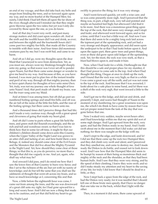 The Night Land	 65
an end of my voyage, and then did take back my belts and
straps from binding the trees, and so forward again upon
my way, and no more fearful of the Humped Men; for,
surely, I did think I had left them all upon the far shore of
the river; though afterward I minded me that they might
grow likewise upon the two sides; but yet was I only dis-
covered by those upon the one, as you do know.
And all that day I went very swift, and past many
strange matters and did coast upon wonders oft. And at
the sixth and the twelfth hours did I eat and drink, as ever;
and between the eighth and the fourteenth hours did I
come past two mighty fire-hills, that made all the Country
to tremble with their noise. And four times did monstrous
creatures pass by me; but I was swift hid, and came to no
harm.
And oft as I did go, were my thoughts upon the dear
Maid that I journeyed to save from destruction. Yet, as
you must see, always were my thinkings brought sharply
unto my going; so that scarce was I ever set off to ponder
upon Naani, but that there came some danger or wonder to
give me heed to my way. And because of this, as you have
learned, I was more put to plan free of the instant trouble
and peril of my way, through all that mighty journey, than
to have quiet chance for thoughts of love unto mine Own.
Yet, truly, was not my journey one whole thought of love
unto Naani? And, that peril made oft dumb my brain, was
but the truer song unto my Maid.
And at times I was among trees; but oft did go past un-
numbered boiling springs and small fire-hills; and oft was
the air full of the noise of the little fire-hills, and the roar of
the boiling springs; but there came no harm unto me.
And a thousand times did I perceive things that had life;
and I made a very cautious way; though with a great speed
and cleverness of going that made my heart glad.
And oft did I come to parts where a great life held the
trees, and green stuff did flourish exceedingly, and the air
rich and full and wondrous sweet; so that I was fain to
think how that in some far-off time, it might be that our
children’s children should come down unto this Country,
when the Upper Valley of the Night Land was grown to
an utter chill and lacking of air; and here build them a new
Refuge, if, indeed any should come clear of the Evil Forces
and the Monsters that did live about the Mighty Pyramid
in the Night Land. Yet, how should they come clear of those
things; so that this is, as you do perceive, no more than a
thought that did rise vaguely in me. And yet, again, who
shall say what may be?
And onward I did pass, and I do mind me how that I
saw the lower fires of that Country to burn very fierce; and
this I set to the richness of the air; but yet with no surety of
knowledge; and do but tell the same that you shall see the
oddments of thought that went oft across my brain, and so
have so much knowledge as I, concerning this and that.
Now, a little before the eighteenth hour was come, I
came out from among the trees, and the sea was downward
of a great cliff unto my right, for I had gone upward for a
long and weary hour. And I did see now a thing that made
me to be cautious, and yet that did hold my heart to go
swiftly to perceive the thing; for it was very strange.
And I went forward quickly, yet with a wise care; and
so was come presently more nigh. And I perceived that the
thing was, in part, a high rock, very tall and pointed and
maybe an hundred feet high; but afterward I did find it
to be more. And there was a monstrous great thing upon
the top of the rock, that did seem very strange; and I stopt
and lookt, and afterward went forward again; and so for
a time, until that I was but a little way off. And now I saw
that there did seem to be a mighty long rock laid across
the topmost part of the upstanding rock, and yet had a
very strange and shapely appearance; and did seem upon
the underpart to be as that I had lookt before upon it. And
upon the upper part, there grew trees and green things,
even as these did grow upon odd ledges of the upstanding
rock. Yet, for the most, the rock was very stark, as that a
blast had blown upon it, and made it bare.
Now, when I had lookt for a while, I bethought me that
this should be a safe and proper place for my slumber, if
that I had power to come safe to the top. And when I had
thought this thing, I began at once to climb up the rock;
and I found that the rock was very high; so that in a while
I was come a great way off the earth, and yet was not come
to the top of the rock. And because that I was awearied, I
lookt about for a safe place to mine hand, and lo! there was
a shelf of the rock very nigh, that went inward a little to the
side.
And I gat me to this ledge, and did eat and drink, and
presently I slept, and scarce had thought of Naani in the
moment of my slumbering; for a great weariness was upon
me, the which I do think to have come by reason that I was
not yet proper rested from the task of the day that was
gone before that one.
Now I waked very sudden, maybe seven hours after;
and I had knowledge within me that my spirit did wot of
some nigh danger. And I gat upward from the rock, very
quiet, and had the Diskos ready in my hand. And I lookt
swift about me in the moment that I did wake; yet did see
nothing; for there was naught on the ledge with me.
And I crept to the edge, and lookt downward, and lo!
I did see that there came up the rock two Humped Men;
and they did climb very swift and silent; and I perceived
that they smelled me, and came to destroy me. And I made
ready the Diskos to do battle, and ceased not to look down-
ward. And I saw how that the Humped Men did seem to
be humpt by reason of their being so monstrous thick and
mighty of the neck and the shoulder, as that they had been
human bulls. And I saw that they were very strong, and by
the speed of their climbing, I knew they were swift; and so
did I make steady my attention and my heart to the saving
of my life; for truly I did know that I should be dead in a
little, or they.
Now I stept back a space from the edge of the rock, and
had the Diskos very ready; for it was needful that I should
kill one of those brute men speedy, that I have no danger
that one take me in the back, whilst that I fight with the
other.
Then, in a moment it did seem, there came upward of
 