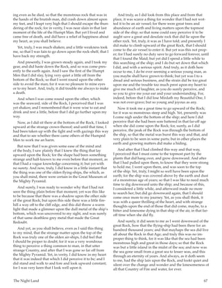 The Night Land	 67
ing even as he died, so that the monstrous rock that was in
the hands of the brutish man, did crash down almost upon
my feet, and I leapt very high that I should escape the thun-
dering of the rock; for in verity, I was near slain in that last
moment of the life of the Humpt Man. But yet I lived and
came free of death, and did have a relief of happiness about
my heart, as you shall believe.
Yet, truly, I was much shaken; and a little weakness took
me, so that I was fain to go down upon the rock-shelf, that I
have back my strength.
And presently, I was grown steady again, and I took my
gear, and did haste down the Rock, and so was come pres-
ently to the earth again. And I saw the first of the Humpt
Men that I did slay, lying very quiet a little off from the
bottom of the Rock; so that I went round upon the other
side to avoid the man; for it was no pleasure to mine eyes
or to my heart. And, truly, it did trouble me always to make
a death.
And when I was come round upon the other, which
was the seaward, side of the Rock, I perceived that I was
yet shaken; and I remembered that it were wise to eat and
drink and rest a little, before that I did go further upon my
way.
Now, as I did sit there at the bottom of the Rock, I looked
upward at the strange crown thereof; and until that time, I
had been taken up with the fight and with gazings this way
and that to see whether there came others of the Humped
Men to work me an harm.
But now that I was given some ease of the mind and
of the body, I saw plainly that I knew the thing that lay
upward upon the Rock; for the shape had been something
strange and half-known to me even before that moment, as
that I had a vague knowledge concerning it; but yet with
no surety. And now, truly, I did know in a little instant that
the thing was one of the olden flying-ships, the which, as
you shall mind, there were certain in the Great Museum of
the Mighty Pyramid.
And surely, I was ready to wonder why that I had not
seen the thing plain before that moment; yet was this like
to be because that there was a shadow upon the other side
of the great Rock; but upon this side there was a little fire-
hill a way off to the cliff edge, and this did throw a warm
light that made a glimmer upon the dull metal of the ship’s
bottom, which was uncovered to my sight, and was surely
of that same deathless grey metal that made the Great
Redoubt.
And yet, as you shall believe, even as I said this thing
to my mind, that the strange matter upon the top of the
Rock was truly one of the olden air-ships, I did feel that
I should be proper to doubt; for it was a very wondrous
thing to perceive a thing common to man, in that utter
strange Country, and after that I was gone so far off from
the Mighty Pyramid. Yet, in verity, I did know in my heart
that it was indeed that which I did perceive it to be; and I
did stand and walk to and fore and look upward constant;
for I was very keen that I look well upon it.
And truly, as I did look from this place and from that
place, it was scarce a thing for wonder that I had not wot-
ted it to be an air vessel; for there were great trees and
abundance of earth and living matters upon the topmost
side of the ship; so that none could easy perceive it to be
aught save a great and desolate rock that did lie upon the
other rock. Yet, truly, it was as I have told; and presently I
did make to climb upward of the great Rock, that I should
come to the air vessel to enter it. But yet was this not prop-
er; for I had surely no duty save to go forward forever, until
that I found the Maid; but yet did I spend a little while to
this searching of the ship; and I do but set down that which
I did, and with a serious spirit. And truly, as it doth here
occur to me, I do be ever seeming a serious young man, as
you maybe shall have grown to think; but yet was I to a
dread and serious business, and the strain did be too great
upon me and the trouble too much prest upon my heart to
give me much of laughter, as you do surely perceive, and
so you to give me your ear and your understanding. For,
indeed, before that I did lose Mirdath my Beautiful One, I
was not over-grave; but so young and joyous as any.
Now it took me a great time to go upward of the Rock;
for it was so monstrous steep and high. Yet, presently was
I come nigh under the bottom of the ship; and here I did
perceive that she had been sore battered in that far-off age
when she did come upon the Rock; for, surely, as I did
perceive, the peak of the Rock was through the bottom of
the ship, so that the metal was burst this way and that, and
very plain to be seen in some parts; but in other places the
earth and growing matters did make a hiding.
And after that I had climbed this way and that way,
I perceived that I must come to the topmost part by the
plants that did hang over, and grow downward. And after
that I had pulled upon them, to know that they were strong
to hold me, I went upon them, and was soon to the top
of the ship. Yet, truly, I might so well have been upon the
earth; for the ship was covered above by the earth and dust
of a monstrous age of years; so that I was like to need much
time to dig downward unto the ship; and because of this,
I considered a little while, and afterward made no more
to search her; but did go downward again, that I should
come once more to my journey. Yet, as you shall think, it
was with a queer thrilling of the heart, and with strange
thoughts upon the end of those that did come, maybe, to a
bitter and lonesome dying in that ship of the air, in that far-
off time when she did fly.
And surely, it did seem to me as I went downward of the
great Rock, how that the flying-ship had been there for an
hundred thousand years; and that mayhaps the sea did live
all about the Rock in that Age; and truly this was no im-
proper thing to think, for it was like that the sea had been
monstrous high and great in those days; so that the Rock
was but a little island in the midst of the sea; and now was
the sea gone small from a great sea to lesser seas, and this
through an eternity of years. And always, as it doth seem
to me, had the ship lain upon the Rock, and lookt quiet and
silent over the change and wonder and the lonesomeness of
all that Country of Fire and water, for ever.
 