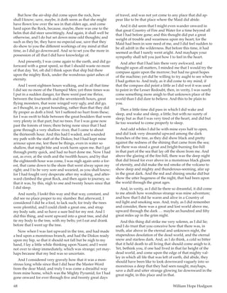68	 William Hope Hodgson
But how the air-ship did come upon the rock, how
shall I know; save, maybe, it doth seem as that she might
have flown low over the sea in that olden age, and come
hard upon the Rock, because, maybe, there was one to the
helm that did steer unwittingly. And again, it shall well be
otherwise, and I do but set down mine odd thoughts; and
such as they be, they have no especial use, save that they
do show to you the different workings of my mind at that
time, as I did go downward. And so to set you the more in
possession of all that I did have knowledge of.
And presently, I was come again to the earth, and did go
forward with a great speed, so that I should waste no more
of that day. Yet, oft did I think upon that ship hid there
upon the mighty Rock, under the wondrous quiet ashes of
eternity.
And I went eighteen hours walking, and in all that time
I did see no more of the Humped Men; yet three times was
I put in a sudden danger, for there went past me thrice,
between the fourteenth and the seventeenth hours, great
flying monsters, that were winged very ugly, and did go,
as I thought, in a great bounding, rather than that they did
fly proper as doth a bird. Yet I suffered no hurt from these;
for I was swift to hide between the great boulders that were
very plenty in that part; but no trees. For I was gone now
past the forests of trees; there being none since that I had
gone through a very shallow river, that I came to about
the thirteenth hour. And this had I waded, and sounded
my path with the staff of the Diskos; but I had kept mine
armour upon me, lest there be things, even in water so
shallow, that might bite and work harm upon me. But I gat
through pretty quick, and had no hurt done me. Now I had
eat, as ever, at the sixth and the twelfth hours; and by that
the eighteenth hour was come, I was nigh again unto a for-
est, that came down to the shore that went alway upon my
right; and I to be very sore and wearied, as you shall know;
for I had fought very desperate after my waking, and after-
ward climbed the great Rock, and then again to journey, so
that it was, by this, nigh to one and twenty hours since that
I did sleep.
And surely, I lookt this way and that way, constant, and
did see no place proper to my slumber. But afterward, I
considered I did be a fool, to lack such; for truly the trees
were plentiful, and I could climb a great one, and strap
my body safe, and so have a sure bed for my rest. And I
did this thing, and went upward into a great tree, and did
tie my body to the tree, with my belts; yet I eat and drank
before that I went up the tree.
Now when I was fast upward in the tree, and had made
a bed upon a monstrous branch, and had the Diskos ready
upon my hip, so that it should not fall but be nigh to my
hand, I lay a little while thinking upon Naani; and I went
not over to sleep immediately, which was strange; yet may-
haps because that my bed was so uncertain.
And I considered very gravely how that it was a mon-
strous long while since that I did hear the Master-Word
from the dear Maid; and truly I was come a dreadful way
from mine home, which was the Mighty Pyramid; for I had
gone onward for ever through five and twenty great days
of travel, and was not yet come to any place that did ap-
pear like to be that place where the Maid did abide.
And it did seem that I might even wander onward in
that great Country of Fire and Water for a time beyond all
that I had before gone; and this thought did put a great
weight of trouble and weariness upon my heart; for the
Maid had been in sore need of me, and I did feel sudden to
be all adrift in the wilderness. But before this time, it had
seemed as that I surely went aright. And mayhaps your
sympathy shall tell you just how I to feel in the heart.
And after that I had lain there very awkward, and
thought upon all matters, I minded me that I would try the
compass again upon the morrow; but had no great hopes
of the machine; yet did be willing to try aught to see where
I had gotten to. And truly, as it did come to my mind, if
that the compass did point a little as I did wot it was used
to point in the Lesser Redoubt, then, in verity, I was surely
come something more anigh to that unknown place of the
world than I did dare to believe. And this to be plain to
you.
Then a little time did pass in which I did wake and
sleep, and wake and sleep, a little; but with no surety of
sleep; but as that I was very tired of the heart, and did but
lie too wearied to come properly to sleep.
And odd whiles I did lie with mine eyes half to open,
and did look very dreamful upward among the dark
branches of the tree, as they did show black and pretty
against the redness of the shining that came from the sea;
for there was stood a great and bright-burning fire-hill
in that part of the sea that lay off the shore from me. And
above the glaring of the fire-hill, there was the deep night
that did brood for ever above in a monstrous black gloom
of eternity, and did make the red smoke of the volcano to
show deep and mighty and thunderous-seeming, afar up
in the great dark. And the red and shining smoke did but
show the utter hugeness of the night, that had been upon
the world through the great ages.
And, in verity, as I did lie there so dreamful, it did come
to me afresh how wondrous strange was mine adventure;
and how that I did lie warm and alive in a Country of
red light and smoking seas. And, truly, as I did remember
and consider, there was a great and lost world above me,
upward through the dark  … maybe an hundred and fifty
great miles up in the grim night.
And this thing did strike me very solemn, as I did lie;
and I do trust that you conceive how that there was, in
truth, afar above in the eternal and unknown night, the
stupendous desolation of the dead world, and the eternal
snow and starless dark. And, as I do think, a cold so bitter
that it held death to all living that should come anigh to it.
Yet, bethink you, if one had lived in that far height of the
dead world, and come upon the edge of that mighty val-
ley in which all life that was left of earth, did abide, they
should have been like to look downward vaguely into so
monstrous a deep that they had seen naught, mayhaps,
save a dull and utter strange glowing far downward in the
great night, in this place and in that.
 