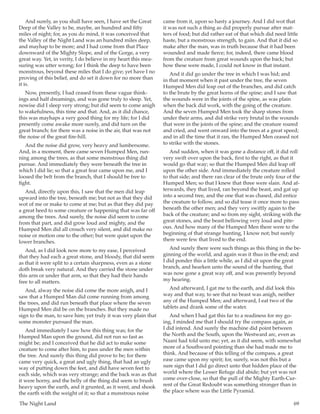 The Night Land	 69
And surely, as you shall have seen, I have set the Great
Deep of the Valley to be, maybe, an hundred and fifty
miles of night; for, as you do mind, it was conceived that
the Valley of the Night Land was an hundred miles deep,
and mayhap to be more; and I had come from that Place
downward of the Mighty Slope, and of the Gorge, a very
great way. Yet, in verity, I do believe in my heart this mea-
suring was utter wrong; for I think the deep to have been
monstrous, beyond these miles that I do give; yet have I no
proving of this belief, and do set it down for no more than
it is.
Now, presently, I had ceased from these vague think-
ings and half dreamings, and was gone truly to sleep. Yet,
nowise did I sleep very strong; but did seem to come anigh
to wakefulness, this time and that. And, as it did chance,
this was mayhaps a very good thing for my life; for I did
presently come awake more surely, and did turn on the
great branch; for there was a noise in the air, that was not
the noise of the great fire-hill.
And the noise did grow, very heavy and lumbersome.
And, in a moment, there came seven Humped Men, run-
ning among the trees, as that some monstrous thing did
pursue. And immediately they were beneath the tree in
which I did lie; so that a great fear came upon me, and I
loosed the belt from the branch, that I should be free to
fight.
And, directly upon this, I saw that the men did leap
upward into the tree, beneath me; but not as that they did
wot of me or make to come at me; but as that they did pay
a great heed to some creature or happening that was far off
among the trees. And surely, the noise did seem to come
from that part, and did grow loud and mighty, and the
Humped Men did all crouch very silent, and did make no
noise or motion one to the other; but were quiet upon the
lower branches.
And, as I did look now more to my ease, I perceived
that they had each a great stone, and bloody, that did seem
as that it were split to a certain sharpness, even as a stone
doth break very natural. And they carried the stone under
this arm or under that arm, so that they had their hands
free to all matters.
And, alway the noise did come the more anigh, and I
saw that a Humped Man did come running from among
the trees, and did run beneath that place where the seven
Humped Men did be on the branches. But they made no
sign to the man, to save him; yet truly it was very plain that
some monster pursued the man.
And immediately I saw how this thing was; for the
Humped Man upon the ground, did not run so fast as
might be; and I conceived that he did act to make some
creature to come after him, to pass under the men within
the tree. And surely this thing did prove to be; for there
came very quick, a great and ugly thing, that had an ugly
way of putting down the feet, and did have seven feet to
each side, which was very strange; and the back was as that
it were horny, and the belly of the thing did seem to brush
heavy upon the earth, and it grunted, as it went, and shook
the earth with the weight of it; so that a monstrous noise
came from it, upon so hasty a journey. And I did wot that
it was not such a thing as did properly pursue after mat-
ters of food; but did rather eat of that which did need little
haste, but a monstrous strength, to gain. And that it did so
make after the man, was in truth because that it had been
wounded and made fierce; for, indeed, there came blood
from the creature from great wounds upon the back; but
how these were made, I could not know in that instant.
And it did go under the tree in which I was hid; and
in that moment when it past under the tree, the seven
Humped Men did leap out of the branches, and did catch
to the brute by the great horns of the spine; and I saw that
the wounds were in the joints of the spine, as was plain
when the back did work, with the going of the creature.
And the seven Humped Men took the sharp stones from
under their arms, and did strike very brutal in the wounds
that were in the joints of the spine; and the creature roared
and cried, and went onward into the trees at a great speed;
and in all the time that it ran, the Humped Men ceased not
to strike with the stones.
And sudden, when it was gone a distance off, it did roll
very swift over upon the back, first to the right, as that it
would go that way; so that the Humped Men did leap off
upon the other side. And immediately the creature rolled
to that side; and there ran clear of the brute only four of the
Humped Men; so that I knew that three were slain. And af-
terwards, they that lived, ran beyond the beast, and gat up
into a second tree, and the one that was chased, did entice
the creature to follow, and so did tease it once more to pass
beneath the other men; and they very swiftly again to the
back of the creature; and so from my sight, striking with the
great stones, and the beast bellowing very loud and pite-
ous. And how many of the Humped Men there were to the
beginning of that strange hunting, I know not; but surely
there were few that lived to the end.
And surely there were such things as this thing in the be-
ginning of the world, and again was it thus in the end; and
I did ponder this a little while, as I did sit upon the great
branch, and hearken unto the sound of the hunting, that
was now gone a great way off, and was presently beyond
my hearing.
And afterward, I gat me to the earth, and did look this
way and that way, to see that no beast was anigh, neither
any of the Humped Men; and afterward, I eat two of the
tablets and drank some of the water.
And when I had gat this far to a readiness for my go-
ing, I minded me that I should try the compass again, as
I did intend. And surely the machine did point between
the North and the South, upon the Westward arc, even as
Naani had told unto me; yet, as it did seem, with somewhat
more of a Southward pointing than she had made me to
think. And because of this telling of the compass, a great
ease came upon my spirit; for, surely, was not this but a
sure sign that I did go direct unto that hidden place of the
world where the Lesser Refuge did abide; but yet was not
come over-close, so that the pull of the Mighty Earth-Cur-
rent of the Great Redoubt was something stronger than in
the place where was the Little Pyramid.
 