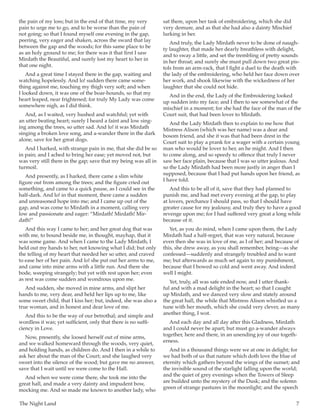 The Night Land	 7
the pain of my loss; but in the end of that time, my very
pain to urge me to go, and to be worse than the pain of
not going; so that I found myself one evening in the gap,
peering, very eager and shaken, across the sward that lay
between the gap and the woods; for this same place to be
as an holy ground to me; for there was it that first I saw
Mirdath the Beautiful, and surely lost my heart to her in
that one night.
And a great time I stayed there in the gap, waiting and
watching hopelessly. And lo! sudden there came some-
thing against me, touching my thigh very soft; and when
I looked down, it was one of the boar-hounds, so that my
heart leaped, near frightened; for truly My Lady was come
somewhere nigh, as I did think.
And, as I waited, very hushed and watchful; yet with
an utter beating heart; surely I heard a faint and low sing-
ing among the trees, so utter sad. And lo! it was Mirdath
singing a broken love song, and a-wander there in the dark
alone, save for her great dogs.
And I harked, with strange pain in me, that she did be so
in pain; and I ached to bring her ease; yet moved not, but
was very still there in the gap; save that my being was all in
turmoil.
And presently, as I harked, there came a slim white
figure out from among the trees; and the figure cried out
something, and came to a quick pause, as I could see in the
half-dark. And lo! in that moment, there came a sudden
and unreasoned hope into me; and I came up out of the
gap, and was come to Mirdath in a moment, calling very
low and passionate and eager: “Mirdath! Mirdath! Mir-
dath!”
And this way I came to her; and her great dog that was
with me, to bound beside me, in thought, mayhap, that it
was some game. And when I came to the Lady Mirdath, I
held out my hands to her, not knowing what I did; but only
the telling of my heart that needed her so utter, and craved
to ease her of her pain. And lo! she put out her arms to me,
and came into mine arms with a little run. And there she
bode, weeping strangely; but yet with rest upon her; even
as rest was come sudden and wondrous upon me.
And sudden, she moved in mine arms, and slipt her
hands to me, very dear, and held her lips up to me, like
some sweet child, that I kiss her; but, indeed, she was also a
true woman, and in honest and dear love of me.
And this to be the way of our betrothal; and simple and
wordless it was; yet sufficient, only that there is no suffi-
ciency in Love.
Now, presently, she loosed herself out of mine arms,
and we walked homeward through the woods, very quiet,
and holding hands, as children do. And I then in a while to
ask her about the man of the Court; and she laughed very
sweet into the silence of the wood; but gave me no answer,
save that I wait until we were come to the Hall.
And when we were come there, she took me into the
great hall, and made a very dainty and impudent bow,
mocking me. And so made me known to another lady, who
sat there, upon her task of embroidering, which she did
very demure, and as that she had also a dainty Mischief
lurking in her.
And truly, the Lady Mirdath never to be done of naugh-
ty laughter, that made her dearly breathless with delight,
and to sway a little, and set the trembling of pretty sounds
in her throat; and surely she must pull down two great pis-
tols from an arm-rack, that I fight a duel to the death with
the lady of the embroidering, who held her face down over
her work, and shook likewise with the wickedness of her
laughter that she could not hide.
And in the end, the Lady of the Embroidering looked
up sudden into my face; and I then to see somewhat of the
mischief in a moment; for she had the face of the man of the
Court suit, that had been lover to Mirdath.
And the Lady Mirdath then to explain to me how that
Mistress Alison (which was her name) was a dear and
bosom friend, and she it was that had been drest in the
Court suit to play a prank for a wager with a certain young
man who would be lover to her, an he might. And I then
to come along, and so speedy to offence that truly I never
saw her face plain, because that I was so utter jealous. And
so the Lady Mirdath had been more justly in anger than I
supposed, because that I had put hands upon her friend, as
I have told.
And this to be all of it, save that they had planned to
punish me, and had met every evening at the gap, to play
at lovers, perchance I should pass, so that I should have
greater cause for my jealousy, and truly they to have a good
revenge upon me; for I had suffered very great a long while
because of it.
Yet, as you do mind, when I came upon them, the Lady
Mirdath had a half-regret, that was very natural, because
even then she was in love of me, as I of her; and because of
this, she drew away, as you shall remember, being—as she
confessed—suddenly and strangely troubled and to want
me; but afterwards as much set again to my punishment,
because that I bowed so cold and went away. And indeed
well I might.
Yet, truly, all was safe ended now, and I utter thank-
ful and with a mad delight in the heart; so that I caught
up Mirdath, and we danced very slow and stately around
the great hall, the while that Mistress Alison whistled us a
tune with her mouth, which she could very clever, as many
another thing, I wot.
And each day and all day after this Gladness, Mirdath
and I could never be apart; but must go a-wander always
together, here and there, in an unending joy of our togeth-
erness.
And in a thousand things were we at one in delight; for
we had both of us that nature which doth love the blue of
eternity which gathers beyond the wings of the sunset; and
the invisible sound of the starlight falling upon the world;
and the quiet of grey evenings when the Towers of Sleep
are builded unto the mystery of the Dusk; and the solemn
green of strange pastures in the moonlight; and the speech
 