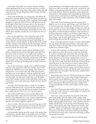 70	 William Hope Hodgson
And all this did I think very swift to myself, and had
a glad uplifting of the heart, as you do perceive; so that I
went forward upon my journey, with a great stride, and did
scarce fear any strange thing that all the Country did hold,
in that moment.
And I went all that day at a strong pace, and did be oft
tempted to send the Master-Word unto Naani; yet did keep
from so foolish an acting, the which, mayhaps, had brought
straightway upon me an Evil Power, and had given me to
Destruction when that I was near come to the succour of
the Maid. And it was this quick and constant fear of the
Evil Forces of the Night Land, that did keep me ever from
calling unto Naani, lest that they should discover me, and
follow after; and this, I doubt not, you to know by now so
well as I.
Now, by the sixth hour, I was come into a part of the
Country where there were an exceeding abundance of
steam fountains and sprayings and great upboilings of
water in basins of rock; and the air did be full of the sounds
and the roarings of the boilings and the spoutings, and of a
hot mist and spray; so that, truly, I had scarce the power to
see to my front, nor to any side.
And here, presently, I made a pause, and did eat and
drink, and afterward went forward again; and I did keep
the shore of the sea always to my right, and so did go
proper to my way; yet with no great ease; for the sea also
did steam very strong in that part, and because of this great
fog of steam, I was surely much laboured to make a great
speed, lest unseeing I go headlong into an hole of the boil-
ing water.
And in the ninth hour, I did go clear of the hot boilings,
and was come again free of the mist and the steam, and
might look with mine eyes to my going. And, surely, as I
did perceive, I was come to the end of the great sea that
had been ever to my right; for it did go against the feet of
great and monstrous mountains, that went upward for ever
into the night, and did seem as that they were the hither
wall of that strange Country of Fire and Water. And so was
I stood there very much taken upon doubt; for how should
I go farther.
And after that I had been there a while, in a bewilder-
ment of doubt and of wit, I went to the left, along the feet
of the mountains; and truly this but of common sense; for
how might I go any other way, save I go back again!
And at the twelfth hour I eat two of the tablets, and
drank some of the water, and went forward once more.
And lo! at the fifteenth hour, I was come to a place between
the mountains, even an upward gorge, very dark and
gloomy, and without light for a great way.
And, in verity, I did not want to go up the gorge, in that
it was so dreary a place and narrow and horrid and drear-
seeming, after the light and wideness of the Country in
which I did yet stand.
And presently, I did go past the mouth of the gorge, that
I should learn whether there went another way out of that
Country. And thiswise, for a great hour more, along the feet
of the mountains, and did presently come to a monstrous
black river, that was, maybe, a mile wide. And it to be very
shallow, and seeming as that the water scarce to cover the
mud of the bottom. And here and there a great steam did
come from it, and spirtings and moundings-up of the mud
in many places, and monstrous babblings and puffings-up
of strange smoke, as that a great heat went beneath it in this
place and in that.
And surely it went backward into the country for a
mighty way, so far as my sight did go; and I did think it to
be no river, but truly a further sea. And there was no way
across; for there were no trees anigh, to make me a raft, nei-
ther might I wade across; for it might be shallow here and
deep there, and the mud be in all places. And, moreover, I
had been like to be caught in one of those upburstings of
mud, even did I have a raft to go upon. And because of all
these things, I gat me back again to the Gorge, and pres-
ently I did go upward into the darkness.
Now, I went upward very steady, save that I did stumble
oft, and did go through six great hours. And truly it did
seem that I went in an utter dark, because that I had been
awhile in so constant a light.
And, by that I had been six hours in the Gorge, I was
gone right away from the Country of the Seas, and did
be as that I was back into some place that was like to the
dreadness of the Night Land. For there were in this place
and in that place of the Gorge, red fire-holes, even as in
the Night Land. Yet not many until that I was come a great
way up of the Gorge. And there did be life of horrid things
about the fires, as soon I did wot; so that I made to keep
off from them. Yet, as you shall perceive, I must come oft
pretty near, because that the Gorge was nowheres scarce an
hundred good paces across, and did oft come very narrow,
so that I did come oft anigh to the fire-holes, whether that I
did heed to or not.
And all that time, and ever, did the Gorge go very sharp
upward, so that it was a very weary thing to make great
trial of speed, as you shall know. But yet I went so fast as
I could do; for I was grown sudden very excited about the
heart, and to feel as that I did surely draw anigh to that
strange and hid place of the world, where was the Lesser
Refuge.
And when I had gone upward through six great hours,
as I did say, I took caution for a place proper to slumber; for
I was surely very wearied.
And I saw a place presently, afar upward of the dark
side of the Gorge, upon the right, where a ledge of the
Rock did show in the glaring from one of the fire-holes that
made a gloomy light in that place. And I climbed unto this
ledge, and did find it to be secure, and awkward to come
upon. And presently, after that I had eat and drunk, I did
compose myself unto sleep, the which came very speedy
upon me, whilst yet I did believe I thought only upon the
sweetness of the Maid. And truly it had been something
over three and twenty hours, since last I did sleep; so that I
was greatly awearied.
And in six hours I waked and did eat, and did climb
 