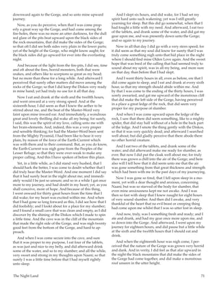 The Night Land	 71
downward again to the Gorge, and so unto mine upward
journey.
Now, as you do perceive, when that I was come prop-
erly a great way up the Gorge, and had come among the
fire-holes, there was no more an utter darkness, for the dull
red glare of the pits beat upward upon the black sides of
the rock-mountains, that did make the sides of the Gorge;
so that oft I did see both sides very plain in the lower parts;
yet of the height of the Gorge, who might know aught; for
the black sides did go upward for ever into the everlasting
night.
And because of the light from the fire-pits, I did see, time
and oft about the fires, horrid monsters, both that were
snakes, and others like to scorpions so great as my head;
but no more than these for a long while. And afterward I
perceived that surely other matters did move among the
rocks of the Gorge; so that I did keep the Diskos very ready
in mine hand; yet had truly no use for it all that day.
Now I eat and drank at the sixth and the twelfth hours,
and went onward at a very strong speed. And at the
sixteenth hour, I did seem as that I knew the aether to be
stirred about me, and the beat of the Master-Word very
faint upon mine inward ear. And immediately, a wondrous
great and lovely thrilling did wake all my being; for surely,
I said, this was the spirit of my love, calling unto me with
her brain-elements. And, indeed, this was a very proper
and sensible thinking; for had the Master-Word been sent
from the Mighty Pyramid, I had been like to hear it very
plain, by reason of the force of the Earth-Current which
was with them and to their command. But, as you do know,
the Earth-Current was nigh gone from the Peoples of the
Lesser Refuge; so that they were over-weak to make any
proper calling. And this I have spoken of before this place.
Yet, in a little while, as I did stand very hushed, that I
should hark the better, I was come to doubt whether that I
did truly hear the Master-Word. And one moment I did say
that it had surely beat in the night about me; and immedi-
ately would I be just so unsure; and so in a while I gat once
more to my journey, and had doubt in my heart; yet, as you
shall conceive, more of hope. And because of this thing,
I went onward for thirty great hours from the time that I
did wake; for my heart was excited within me. And when
that I had gone so long forward as this, I did see how that I
did foolishly; and I lookt about for a place for my slumber;
and I found a small cave that was clean and empty, as I did
discover by the shining of the Diskos which I made to spin
a little time. And the cave was in the cliff of the mountain
that made the right side of the Gorge, and was nigh twenty
good feet from the bottom of the Gorge, and hard to ap-
proach.
And when I was come secure into the cave, and sure
that it was proper to my purpose, I eat four of the tablets,
as was just and nice to my belly, and did afterward drink
some of the water, and so to my slumber; and all the while,
very sweet and strong in my thoughts upon Naani; so that
surely I was a little time before that I had myself rightly
unto sleep.
And I slept six hours, and did wake, for I had set my
spirit hard unto such wakening; yet was I still greatly
yearning for sleep. But this did go somewhat, when that I
had fought a little with my need. And afterward, I eat two
of the tablets, and drank some of the water, and did gat my
gear upon me, and was presently down unto the Gorge;
and so again to my journey.
Now in all that day I did go with a very stern speed; for
it did seem as that my soul did know for surety that I was
truly come something nigh unto that hid place in the night
where I should find mine Olden Love again. And the sweet
hope that was bred of the calling that had seemed truly to
sound about my spirit, was in all my being, and more sure
on that day, than before that I had slept.
And I went thirty hours in all, even as before, ere that I
did come again to sleep, and I eat and drank at every sixth
hour, so that my strength should abide within me. And
by that I was come to the ending of the thirty hours, I was
sorely awearied, and gat me upward of the monstrous cliff
that did make the left side of the Gorge, having perceived
in a place a great ledge of the rock, that did seem very
proper for my purpose of slumber.
And when I was come upward upon the ledge of the
rock, I saw that there did seem something, like to a mighty
spider, that did stay half without of a hole in the back part
of the ledge. And I smote the thing gently with the Diskos,
so that it was very quickly dead; and afterward I searched
well about; but did gladly perceive that there abode there
no other horrid creature.
And I eat two of the tablets, and drank some of the
water; and did afterward make me ready for slumber, as
ever. But now I did put the cloak well about me; for truly
there was grown a chill into the air of the Gorge; and here
also will I tell how that it did seem unto me that the air
was gone something from that great thickness and strength
which had been with me in the past days of my journeying.
Now I was gone so tired, that I fell upon sleep in a mo-
ment, yet with a dear thought and anxious, concerning
Naani; but was so starved of the body for slumber, that
even mine anxiousness kept me not awake. And I was
then so fast with sleep that I knew naught for eight hours
of very sound slumber. And then did I awake, and very
thankful of the heart that no evil beast or creeping thing
had come upon me whilst that I was so utter lost in sleep.
And now, truly, was I something fresh and ready; and I
ate and drank, and had my gear once more upon me, and
so down into the Gorge. And afterward, I went upon my
journey for eighteen hours, and did pause but a little while
at the sixth and the twelfth hours that I should eat and
drink.
And when the eighteenth hour was nigh come, I per-
ceived that the nature of the Gorge was grown very horrid
and dank. And in verity, I did feel as that afar upward in
the night the black mountains that did make the sides of
the Gorge had come together, and did make a monstrous
roof unseen in the utter height.
 