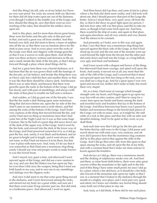 72	 William Hope Hodgson
And this thing I do tell, only as of my belief; for I have
no very sure proof. Yet, truly, my reason doth say likewise;
for there did oft drip water upon me out of the darkness,
even though I walked in the middle way of the Gorge; and
how should this thing be, save that there went an over-
reaching of the sides, that should let the mildew down
upon me.
And in this place, and for more than eleven great hours,
there were fire-holes and fire-pits only in this part and
in that, and each a great way off from another. And they
burned very dull, and did seem to throw a fume of sulphur
into all the air, as that there was no freedom above for the
stink to pass away. And in every place were the rocks of
the Gorge very thick and slippery with strange growths;
so that it was a sorrow to walk upon them. And all that
time was there an heavy wetness and slowness in the air;
and a smell, beside the stink of the fire-pits, as that I did go
forward through a place where dead things did be.
And for a great time there was a horrid darkness, as it
had been that the air was grown thick with the fumings of
the fire-pits, as I do believe; and beside this thing there was,
as I have said, but a dull fire here and another there; so that
it was like that there should be a heavy dark. And because
that it was so utter black, and because that there were
growths upon the rocks in the bottom of the Gorge, I did go
but slowly, and with pain of stumblings; and always with
the stink of that place to trouble me half unto a sickness.
And sudden, as I did go past one of the fire-pits, I saw
that the fire made a dull shining upon some monstrous
thing that did move before me, upon the far side of the fire.
And I came in one moment unto a swift silence, and hid
among the rocks of the bottom of the Gorge. And I lookt
very cautious at the thing that moved beyond the fire, and
surely I had seen no thing so monstrous since that I had
come free of the Night Land; for it was as that some huge
Creature, like to the hull of a great ship did move down out
of the dark of the upper way of the Gorge. And it went by
the fire-hole, and onward into the dark of the lower way of
the Gorge; and I had perceived somewhat of it, as it did go
past the fire, and, surely, it was black and beslimed, and ut-
ter great in height and in length, and it went always with-
out noise, so that I had not known it to be there, but that
I saw it plain with mine eyes. And, truly, if I do say that it
was somewhat as that I had seen a monstrous slug-thing,
surely I should use wise and proper words to make known
to you this horrid brute.
And I stayed very quiet a time, and afterward I went
upward again of the Gorge, and did use a new caution to
my way, and saw that the Diskos was free upon my hip;
for even thus I did carry the weapon, being that I must use
both hands to my way, and to save me in my stumblings
and slidings over the slippery rocks.
And once it did seem to me that some great thing moved
in the darkness, and I went downward among the rocks,
and stirred not my body for a great while; and sure am I
that there went some living monster past me, that did stink
as a loathsome grave. And afterward, I went on again.
And three hours did I go thus, and came at last to a place
where a fire-hole did shine more ruddy; and I did look well
about me, that I should perceive that part of the Gorge the
better. And as I stood there, very quiet, away off from the
fire, so that it did show no great light upon my person, I
did note how utter still was that place; and this to take me
anew, as though it had come fresh upon me. And here,
there would be the drip of water, and again in that place,
and again elsewhere; and all very solemn and very dismal.
And the silence to be constant.
And presently, as I lookt, now to this way and again
to that, I saw that there was a monstrous slug-thing laid
upward against the black side of the Gorge, as that it had
stood up on end; and the one end of the monster went up-
ward beyond the light from the fire-pit; but the other part
did come down and trail into the Gorge, as a long hillock,
very ugly and black and beslimed.
And I near sweat with a disgust and horror of the thing;
but afterward I had more courage, and spied well upon the
brute. And surely, it moved not at all, any more than the
side of the cliff of the Gorge; and I conceived that it stood
not upward upon any feet; but clung to the rock, even as
you shall see a slug to go. And for a great space I was very
quiet and moved not, neither did I make to hide, but stood
there very stupid.
Yet, in a time, I had more of courage which brought
strength unto my heart, and I began again to go upon my
way, but with an utter caution, and I then to creep for a
weary time upon my hands and knees among the dank
and weariful rocks and boulders that lay in the bottom of
the Gorge. And thrice between four hours was I passed by
hidden and monstrous things in the horrid dark places of
the Gorge; yet with no noise, save, as it might be, the odd
rattle of a rock in this place and that; but with an utter and
dreadful stinking. And I to be quiet as they went, as you
shall think.
And each time now that I did go by the fire-pits and
fire-holes that lay odd-ways in the Gorge, I did pause and
search about me with mine eyes, very cautious, and oft
now did I perceive how that the monstrous slug creatures
did lie in this place and in that against the cliffs of the
Gorge. And I did go then utter still, from this space to that
space among the rocks, and oft upon the flat of my belly,
and with a constant heed that I make not mine armour to
knock against the boulders.
And always as I did go, there was a monstrous stench,
and the choking of sulphurous smoke very oft. And here
and there, as mine heart doth believe, there were utter great
caverns within the mountains to the right and to the left;
and of this thing I have some small proof; for once I did go
by a place where a fire did burn, as it should be a fire-hole,
afar inward of the mountain side upon my right; so that I
saw in a moment that I looked in the darkness through the
mouth of a mighty cave-place; and I went past very quick
and silent, for I knew not whether any horrid thing should
come forth out of that place to slay me.
And, truly, as I did think, if there did be one such place,
 