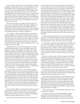 74	 William Hope Hodgson
And so I did go, and had eat and drunk at the sixth hour,
and gone onward again. And, lo! at the eighth hour, I did
thrill sudden with a wondrous great thrilling; for, in ver-
ity, it did seem to me that the Master-Word did beat softly
about me, out of all the night of the world. And all my
heart did throb with great glowings of joy; yet was the beat
of the Word unsure, so that I knew not truly whether my
spirit had indeed heard aught, for there was immediately a
silence, as ever, about mine inward being. Yet, as you shall
believe, there was a new hope and strength of courage in
all my body and soul.
And I went forward very swift, and all renewed, as it
were; and my strength and hope did make naught of any
terror that should lie to bar my way, neither did I have
further heed of the boulders that lay always upon my path,
but did go over them with quick leapings, and a wondrous
and thrilling eagerness of the heart within me.
And, sudden, in the end of the tenth hour, I perceived
that the mighty walls of blackness that made the sides of
the Gorge did be no more there, and that I was come truly
upon the end of the Gorge. And I near trembled with hope
and astonishment; for when I was gone a little way on, I
had ceased to go upward any more, and was come clear
out from the mouth of the Gorge, and did peer forth across
a mighty country of night.
And it did seem to me as that I was come to a second
Land of Strange matters, even as the Night Land where
did lie the wonder of the Mighty Pyramid. And surely, I
did think within my heart that I was come at last to that
far and hidden place of the world where did be the Lesser
Redoubt. But yet was there no place in all that night where
did tower the shining lights of the Lesser Pyramid, the
which I did hope vainly to perceive. And because that I
saw them not, a great heaviness came upon my spirits for
a time; but afterward the heaviness did go; for I put Rea-
son to help my courage, and did plan this cause and that
to show why that I was not come to sight of the shining
embrasures of the Lesser Redoubt. But yet was there left an
ache of doubting, as you shall well conceive.
Now this Land was very new and strange, and had a
great light in this part, and a wondrous grim darkness in
that. And I did pause a great while to determine how that
I should go properly. And presently I bethought me of the
compass, and did draw it forth, and set it upon the earth,
that I should see how it did act. And truly it did go almost
as Naani had told to me; so that I was very sure in all my
being that I was in verity come anigh to the hidden Refuge.
But yet did the compass give me no proper guiding to my
way; so that I was no more wise to this end than before,
only that I had the comfort of that which it did seem to as-
sure.
And, in a little while, I went forward into the Land, and
did hope that I should come presently to some matter to
help my choice. And I went first toward a certain great
glowing of fire that lay before me, and did seem joined to
another great glare that went afar to my left.
And I found the ground of that Land to be very fair for
my feet, and to have in this place and that certain bushes,
even as it did seem to me, of the kind that we named moss-
bushes in the Night Land, as you do know. And I made a
very good speed, and went thus until I had gone for maybe
six long hours. And by that time, I was come anigh to the
glowing of light; and did keep now a strong caution to my
going; for truly, as I did know from the tellings of the Maid,
there were very horrid and dreadful Powers in that Land,
and I did well to remember that I was come again to parts
where might be the destruction of the spirit. Now I made a
pause, and lookt toward the glowing light; and it seemed
to me that for a monstrous way unto the right and unto
the left, there did be surely a great, hid valley in the earth
before me. For the shining did seem as that it came up from
out of a valley, as that there burned a deep light in such a
place; but yet was I all unsure, and had no proper knowing
whether indeed there did be any valley there, but only a
strange and luminous shining that did come upward from
the earth.
And I made no great haste now to go unto that place; but
went down sudden into the bushes, and lay upon my belly,
and had a new great fear upon my spirit. And presently, I
parted the bushes a little, and made a place for spying.
And I looked a great time unto the place of the light, and
now to this part and now to that. And sudden, I saw, as it
did seem, a monstrous head within the glowing; for the
glowing did seem at whiles as that it swept to and fore, as
should a shining smoke that went obedient to a quiet wind:
and so to hide and again to uncover. And in a moment I
lost the great face, and was all unsure that ever I had seen
aught.
And lo! in a little minute, I did see it again; but whether
it did be the shape of some utter monster of eternity—even
as the Watchers about the Mighty Pyramid—or whether
it did be no more than a carven mountain of rock, shaped
unto the dire picturing of a Monster, I did have no know-
ing. But I made that I should get hence very quick, and I
did turn me about in the bushes, and went upon my hands
and knees; and so came at last a great way off.
Now, presently, I came again upon my feet, and did take
a new look around that Land. And I had the mouth of the
Gorge to my back, and this I perceived by the shining of the
fire-pits that made the place shown to me.
And to the left of the Gorge was an utter blackness, as I
did conceive of black and monstrous mountains, through
which the Gorge did come. And to the right side of the
Gorge there were many low volcanoes, that went always
along the feet of the great mountains that made the right
wall of the Gorge. And I saw the feet of these dark moun-
tains, because that the light from the little volcanoes made a
glare upon the lower slopes.
And so shall you have some knowing of that part of this
second Land of Night.
And a good way off, was the shining that I had jour-
neyed unto, and the shining went into a distant light
through a part of the Land that lay afar to my left, for it
stretched a great and strange way toward me, out of the
 