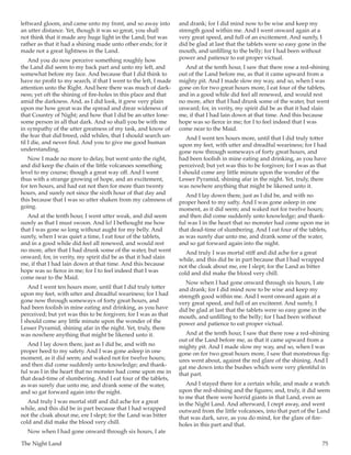 The Night Land	 75
leftward gloom, and came unto my front, and so away into
an utter distance. Yet, though it was so great, you shall
not think that it made any huge light in the Land; but was
rather as that it had a shining made unto other ends; for it
made not a great lightness in the Land.
And you do now perceive something roughly how
the Land did seem to my back part and unto my left, and
somewhat before my face. And because that I did think to
have no profit to my search, if that I went to the left, I made
attention unto the Right. And here there was much of dark-
ness; yet oft the shining of fire-holes in this place and that
amid the darkness. And, as I did look, it grew very plain
upon me how great was the spread and drear wideness of
that Country of Night; and how that I did be an utter lone-
some person in all that dark. And so shall you be with me
in sympathy of the utter greatness of my task, and know of
the fear that did breed, odd whiles, that I should search un-
til I die, and never find. And you to give me good human
understanding.
Now I made no more to delay, but went unto the right,
and did keep the chain of the little volcanoes something
level to my course; though a great way off. And I went
thus with a strange growing of hope, and an excitement,
for ten hours, and had eat not then for more than twenty
hours, and surely not since the sixth hour of that day and
this because that I was so utter shaken from my calmness of
going.
And at the tenth hour, I went utter weak, and did seem
surely as that I must swoon. And lo! I bethought me how
that I was gone so long without aught for my belly. And
surely, when I was quiet a time, I eat four of the tablets,
and in a good while did feel all renewed, and would rest
no more, after that I had drunk some of the water, but went
onward; for, in verity, my spirit did be as that it had slain
me, if that I had lain down at that time. And this because
hope was so fierce in me; for I to feel indeed that I was
come near to the Maid.
And I went ten hours more, until that I did truly totter
upon my feet, with utter and dreadful weariness; for I had
gone now through someways of forty great hours, and
had been foolish in mine eating and drinking, as you have
perceived; but yet was this to be forgiven; for I was as that
I should come any little minute upon the wonder of the
Lesser Pyramid, shining afar in the night. Yet, truly, there
was nowhere anything that might be likened unto it.
And I lay down there, just as I did be, and with no
proper heed to my safety. And I was gone asleep in one
moment, as it did seem; and waked not for twelve hours;
and then did come suddenly unto knowledge; and thank-
ful was I in the heart that no monster had come upon me in
that dead-time of slumbering. And I eat four of the tablets,
as was surely due unto me, and drank some of the water,
and so gat forward again into the night.
And truly I was mortal stiff and did ache for a great
while, and this did be in part because that I had wrapped
not the cloak about me, ere I slept; for the Land was bitter
cold and did make the blood very chill.
Now when I had gone onward through six hours, I ate
and drank; for I did mind now to be wise and keep my
strength good within me. And I went onward again at a
very great speed, and full of an excitement. And surely, I
did be glad at last that the tablets were so easy gone in the
mouth, and unfilling to the belly; for I had been without
power and patience to eat proper victual.
And at the tenth hour, I saw that there rose a red-shining
out of the Land before me, as that it came upward from a
mighty pit. And I made slow my way, and so, when I was
gone on for two great hours more, I eat four of the tablets,
and in a good while did feel all renewed, and would rest
no more, after that I had drunk some of the water, but went
onward; for, in verity, my spirit did be as that it had slain
me, if that I had lain down at that time. And this because
hope was so fierce in me; for I to feel indeed that I was
come near to the Maid.
And I went ten hours more, until that I did truly totter
upon my feet, with utter and dreadful weariness; for I had
gone now through someways of forty great hours, and
had been foolish in mine eating and drinking, as you have
perceived; but yet was this to be forgiven; for I was as that
I should come any little minute upon the wonder of the
Lesser Pyramid, shining afar in the night. Yet, truly, there
was nowhere anything that might be likened unto it.
And I lay down there, just as I did be, and with no
proper heed to my safty. And I was gone asleep in one
moment, as it did seem; and waked not for twelve hours;
and then did come suddenly unto knowledge; and thank-
ful was I in the heart that no monster had come upon me in
that dead-time of slumbering. And I eat four of the tablets,
as was surely due unto me, and drank some of the water,
and so gat forward again into the night.
And truly I was mortal stiff and did ache for a great
while, and this did be in part because that I had wrapped
not the cloak about me, ere I slept; for the Land as bitter
cold and did make the blood very chill.
Now when I had gone onward through six hours, I ate
and drank; for I did mind now to be wise and keep my
strength good within me. And I went onward again at a
very great speed, and full of an exciteent. And surely, I
did be glad at last that the tablets were so easy gone in the
mouth, and unfilling to the belly; for I had been without
power and patience to eat proper victual.
And at the tenth hour, I saw that there rose a red-shining
out of the Land before me, as that it came upward from a
mighty pit. And I made slow my way, and so, when I was
gone on for two great hours more, I saw that monstrous fig-
ures went about, against the red glare of the shining. And I
gat me down into the bushes which were very plentiful in
that part.
And I stayed there for a certain while, and made a watch
upon the red-shining and the figures; and, truly, it did seem
to me that there were horrid giants in that Land, even as
in the Night Land. And afterward, I crept away, and went
outward from the little volcanoes, into that part of the Land
that was dark, save, as you do mind, for the glare of fire-
holes in this part and that.
 