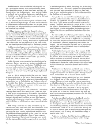 76	 William Hope Hodgson
And I went now with an utter care; for the giants had
put a new caution into my heart, and I did surely mean
that I should live to rescue mine own Maid, and have joy
through all my life. And thereafter, I went with the Diskos
in my hand, and at each hour that was the sixth, I eat two
of the tablets, and drank some of the water, and so did keep
my strength very good within me.
Now, presently, I was come to a place where the Land
did go downward a great slope, and there was a difference
in the earth that went beneath my feet, and no great plenty
of the bushes; but only one in this place and one in that,
and nowhere any fire-hole.
And I gat me down and did feel the earth with my
hands, and lo! I did find presently smooth stones, and af-
terward olden shells. And immediately, a great delight took
me; for Naani had told how that the Lesser Pyramid stood
something nigh to the shore of an ancient sea, that was long
dried up in the years of eternity. And surely it might be that
I was come down into the dry bottom of that same olden
sea, and should presently have sight of the Little Pyramid.
And because that hope was put so fresh into me, I went
forward through, maybe, thirty hours, across the olden sea-
bed; but in all that time I had no sight of the lights of the
Lesser Redoubt. And a great trouble began to take me; for,
indeed, Naani had not told me how great was the sea; and
it might be that I should wander a weariful age across it,
before that I come to the far side.
And it did come to me, presently, how that I should be
wise to see that my way was very straight, so that I waste
not my strength in useless wanderings. And I had a great
care now to observe that the red-shining did be always
upon my right, to my rear; and by this reasonable cunning
did I make to steer very nicely through the great gloom of
that place.
Now, as I did go across the bed of the great sea, I heard
strange sounds, now in this part of the darkness, and now
in that; and oft did there be a noise, as if things did run this
way and that way in the bed of the sea. And once, afar off
in the night, there did be a strange and horrid screaming; so
that I did know truly that the monsters of that Land were
out, and did go about in the dark.
And, as you shall perceive and understand, I was all un-
knowing of the lore of that Land; so that I knew not what
to think of this strange sound or that, neither knew I what
they might portend, but only that, as I did say, there were
Monsters abroad. And I could do no more than have my
way forward with an utter care always, and be very ready
with the Diskos, or to hide, each as maybe according to the
need.
And, surely, I went one-and-forty hours that day, and
eat and drank after every sixth hour. And before this, in the
seven-and-thirtieth hour, I heard a great roaring and bel-
lowing in the night, coming nigh unto me; and afterward
the thudding of monstrous feet, as that a giant ran past me
in the darkness, and did make a chase of some creature.
And the thudding of the feet and the roaring went far off
into the night; and there did seem presently to come back
to me from a great way, a little screaming; but of this thing I
had no surety; and I abode very hushed in a clump of bush,
until quietness was come again all about; for there had
been an utter frightening sound in the horrid voice and in
the thudding of the great feet.
Now, in the one-and-fortieth hour of that day, I came
upon the farther shore of the olden sea. But lo! there was
nowhere any light to tell me aught of the Lesser Refuge.
And truly, a great doubt and bewilderment took me; for,
indeed, I could not perceive how it might be that I saw not
the lights of the embrasures of the Lesser Pyramid. And a
great despair took me; so that I sat down there upon the
shore of the olden sea, and had no heed of anything for a
while.
But afterward, I ate and drunk, and went into a clump of
bush, and wrapt the cloak about me, and so went fast unto
sleep, with the Diskos handy to my breast. And, in verity,
the pain of the despair and the bewilderment of mine heart
did make rather for sleep, than to keep me wakeful; for,
indeed, I was half stunned of the brain and of my courage;
and did seem now the farther off from the ending of my
search than ever I had been.
And I slept six hours, and waked then, sudden. And I
leaned up upon mine elbow in the bush, and harked very
quiet, perchance some noise had shaken my sleep from me.
But, indeed, there was nothing, only that I was wakeful,
and did mind me of my trouble of failure. Yet now, I did
invent this thing and that thing to make natural account
that I was not come to the Lesser Redoubt; and so had hope
again within me; yet much also of doubt and bewilder-
ment.
And I eat two of the tablets, and drank some of the wa-
ter, and again to my journey. And I made that I should keep
along the shore of the sea, the which I did through twelve
hours, and was then still so much in doubt as ever.
And I ceased from my journeying, and lookt about me
over the Land, and lo! I did note how that a weak and
strange shining was in the air of the Land, at a great way;
as it had been that a far spreaded and faint glowing made a
little glare into all the night unto my left and before me.
Now I ate and drank, and made to steady my spirit;
for I did fear lest I should feel utter lost in all the night of
the world, and to know not where to make any more my
search, and so to grow desperate in despair. And this thing
you will understand.
And afterward, I did make across that Land, unto the
place where it did seem that the dull shining was some-
thing bright. And I went thus through eighteen hours, and
did make pause at each sixth hour, and ate and drank very
resolute; though, in verity, it did seem as that even so small
a matter as the tablets did be like to choke me. And by this
is it plain to me how great an anguish was come upon my
spirit, lest that I was all astray, and should have no joy to
succour mine Own.
And thrice in the time that I did go, there did be a run-
ning of feet amid the darkness; and odd whiles strange
 