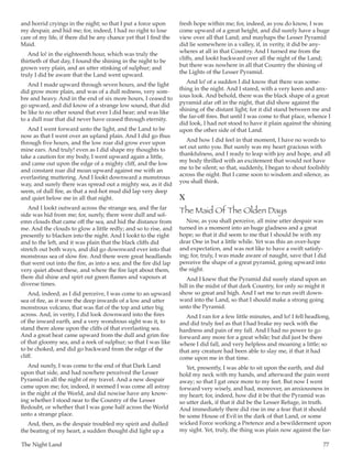 The Night Land	 77
and horrid cryings in the night; so that I put a force upon
my despair, and hid me; for, indeed, I had no right to lose
care of my life, if there did be any chance yet that I find the
Maid.
And lo! in the eighteenth hour, which was truly the
thirtieth of that day, I found the shining in the night to be
grown very plain, and an utter stinking of sulphur; and
truly I did be aware that the Land went upward.
And I made upward through seven hours, and the light
did grow more plain, and was of a dull redness, very som-
bre and heavy. And in the end of six more hours, I ceased to
go upward, and did know of a strange low sound, that did
be like to no other sound that ever I did hear; and was like
to a dull roar that did never have ceased through eternity.
And I went forward unto the light, and the Land to be
now as that I went over an upland plain. And I did go thus
through five hours, and the low roar did grow ever upon
mine ears. And truly! even as I did shape my thoughts to
take a caution for my body, I went upward again a little,
and came out upon the edge of a mighty cliff, and the low
and constant roar did moan upward against me with an
everlasting muttering. And I lookt downward a monstrous
way, and surely there was spread out a mighty sea, as it did
seem, of dull fire, as that a red-hot mud did lap very deep
and quiet below me in all that night.
And I lookt outward across the strange sea, and the far
side was hid from me; for, surely, there were dull and sol-
emn clouds that came off the sea, and hid the distance from
me. And the clouds to glow a little redly; and so to rise, and
presently to blacken into the night. And I lookt to the right
and to the left, and it was plain that the black cliffs did
stretch out both ways, and did go downward ever into that
monstrous sea of slow fire. And there were great headlands
that went out into the fire, as into a sea; and the fire did lap
very quiet about these, and where the fire lapt about them,
there did shine and spirt out green flames and vapours at
diverse times.
And, indeed, as I did perceive, I was come to an upward
sea of fire, as it were the deep inwards of a low and utter
monstrous volcano, that was flat of the top and utter big
across. And, in verity, I did look downward into the fires
of the inward earth, and a very wondrous sight was it, to
stand there alone upon the cliffs of that everlasting sea.
And a great heat came upward from the dull and grim fire
of that gloomy sea, and a reek of sulphur; so that I was like
to be choked, and did go backward from the edge of the
cliff.
And surely, I was come to the end of that Dark Land
upon that side, and had nowhere perceived the Lesser
Pyramid in all the night of my travel. And a new despair
came upon me; for, indeed, it seemed I was come all astray
in the night of the World, and did nowise have any know-
ing whether I stood near to the Country of the Lesser
Redoubt, or whether that I was gone half across the World
unto a strange place.
And, then, as the despair troubled my spirit and dulled
the beating of my heart, a sudden thought did light up a
fresh hope within me; for, indeed, as you do know, I was
come upward of a great height, and did surely have a huge
view over all that Land; and mayhaps the Lesser Pyramid
did lie somewhere in a valley, if, in verity, it did be any-
wheres at all in that Country. And I turned me from the
cliffs, and lookt backward over all the night of the Land;
but there was nowhere in all that Country the shining of
the Lights of the Lesser Pyramid.
And lo! of a sudden I did know that there was some-
thing in the night. And I stared, with a very keen and anx-
ious look. And behold, there was the black shape of a great
pyramid afar off in the night, that did show against the
shining of the distant light; for it did stand between me and
the far-off fires. But until I was come to that place, whence I
did look, I had not stood to have it plain against the shining
upon the other side of that Land.
And how I did feel in that moment, I have no words to
set out unto you. But surely was my heart gracious with
thankfulness, and I ready to leap with joy and hope, and all
my body thrilled with an excitement that would not have
me to be silent; so that, suddenly, I began to shout foolishly
across the night. But I came soon to wisdom and silence, as
you shall think.
X
The Maid Of The Olden Days
Now, as you shall perceive, all mine utter despair was
turned in a moment into an huge gladness and a great
hope; so that it did seem to me that I should be with my
dear One in but a little while. Yet was this an over-hope
and expectation, and was not like to have a swift satisfy-
ing; for, truly, I was made aware of naught, save that I did
perceive the shape of a great pyramid, going upward into
the night.
And I knew that the Pyramid did surely stand upon an
hill in the midst of that dark Country, for only so might it
show so great and high. And I set me to run swift down-
ward into the Land, so that I should make a strong going
unto the Pyramid.
And I ran for a few little minutes, and lo! I fell headlong,
and did truly feel as that I had brake my neck with the
hardness and pain of my fall. And I had no power to go
forward any more for a great while; but did just be there
where I did fall, and very helpless and moaning a little; so
that any creature had been able to slay me, if that it had
come upon me in that time.
Yet, presently, I was able to sit upon the earth, and did
hold my neck with my hands, and afterward the pain went
away; so that I gat once more to my feet. But now I went
forward very wisely, and had, moreover, an anxiousness in
my heart; for, indeed, how did it be that the Pyramid was
so utter dark, if that it did be the Lesser Refuge, in truth.
And immediately there did rise in me a fear that it should
be some House of Evil in the dark of that Land, or some
wicked Force working a Pretence and a bewilderment upon
my sight. Yet, truly, the thing was plain now against the far-
 