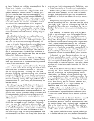78	 William Hope Hodgson
off fires of the Land; and I did have little thought but that it
should be, in verity, the Lesser Refuge.
Now in the first moment that I did perceive the dark
Pyramid, I had been without wit, save to run very quick
and blind unto the place; for you to remember how long
I had made so great a search. And afterward, I had been
minded to call unto Naani with my brain-elements, send-
ing the Master-Word, and my speech after to tell how that
I was come unto her. But now I did heed to have caution,
and to discover what this darkness should truly mean.
And so did I go downward again into the night of that
Land, at the first with a carefulness; but presently with a
fierce eagerness and expecting of the heart, the which had
been dulled a little time with the horrid shaking and pain
of my fall.
Now I had climbed unto the upper plain of the great
volcano in, maybe, thirteen hours; but I went downward
of that great Hill in ten, and had made a greater speed, but
that I was sore shaken and unsure, by reason of my fall.
And in the end of the tenth hour, I perceived that I was
come again to the great Plain of the Land; and I had no
more any proper sight of the Refuge, because that it was
upward afar in the darkness of the night. Yet was I abled
now to see that there went a bulk between me and the far
shinings, and did know that this great thing was surely the
hill on which the Pyramid did stand.
And I went four hours across the Land, and did pass in
this place and that, fire-holes that made a little red-shining
in the night; and because of the fires in those far parts and
a-near, there was not an utter dark.
And when I was gone four hours towards the Pyramid,
I could no more see the distant shinings, for the bulk of the
hill-bottom stood up between, and made all a blackness
that way. And by this thing, I did guess that I was come
nigh unto the hill; but yet was a great hour more before that
I came to it. And in that five hours, since I was come down
from the great Volcano, there had past me thrice and again,
the sounds of things running in the night, and once there
did be a sound as of a giant roaring afar, and a strange and
horrid screaming.
Now I began to go up the hill. And, at the first, an ut-
ter excitement took me in the heart; so that I could have
shouted the name of the Maid aloud in the night, with vain
hopings that she should hear me and make an answer. But
this state went from me very swift, as I did go upward, and
there came a caution again about me, and a coldness of
fear, as that my spirit did wot of something that my heart
did not perceive.
And, presently, I was come upward almost to the top of
the hill, the which took me nigh three hours. And surely,
when I was come that I could see the grimness of the Pyra-
mid, going upward very desolate and silent into the night,
lo! an utter shaking fear did take me; for the sweet cunning
of my spirit did know that there abode no human in all
that great and dark bulk; but that there did await me there,
monstrous and horrid things that should bring destruction
upon my soul. And I went downward of the hill, very quiet
in the darkness; and so in the end, away from that place.
And I was four great hours before that I was come clear
away from the hill, and I did feel that there was not any
safety for my spirit in all that Land. And surely I went a
little blindly, in the first, and did go with no heed unto my
way.
And presently, I was upon the shore of the olden sea,
and had no knowing how that I was come there; for, surely,
I did think it to be a great way off. But now I do think that
the dry bed of the sea did curve around unto that place, or
that there did be two, or more, olden seas in that Country
of Night.
Now, presently, I sat me down, very weak and bewil-
dered; for it was as that my heart did lie dead within me.
And, in verity, you shall perceive how this thing was, for I
did know by the tellings of my spirit that there abode evil
things in the dark Pyramid upon the hill; and I doubted
not but that destruction had come upon the Peoples of the
Lesser Pyramid, and that evil creatures and Powers did
now abide in that place. And if this thing did be truly so, I
was come over-late to the saving of the Maid; and with this
thought I was very glad that some evil thing should come
that I should fight with it and die quickly; for there was
naught then in all the world to make me glad to have life.
And so shall you know the utter desolation that was in
my heart; and, truly, I can perceive both the wiseness and
the unwisdom of my reasonings; for, indeed, I did have no
sure knowing that the dark Pyramid did be truly the Lesser
Refuge. But yet, in verity, my spirit did know with a certain
sureness, and there was no doubt concerning this thing, in
all my being.
And, after that I had sat there awhile, I did mind me
suddenly that I should send the Master-Word through the
night; for, indeed, how else might I ever know whether
Naani did yet live; though, in truth, I had little, save des-
perate hope in this matter; but yet did remember how that
I had seemed odd times of my journey to hear the beat of
the Master-Word with my spirit, out of all the dark of the
world. And, in verity, if Naani answered not to the Word,
but there came instead an Evil Power to destroy me, I
should but cease me of mine utter heart-ache.
And I stood me upon my feet, and looked outward
about me into the blackness of that Land. And I sent the
Master-Word with my brain-elements; and immediately
I called Naani, thrice, sending the call with my brain-ele-
ments.
And lo! in a moment, as it did seem, there broke around
me out of all the mystery of night, low and solemn, the
Master-Word, beating in the night. And immediately there
did sound within my brain a far, small voice, very lone and
faint, as that it had come from the end of the world. And
the voice was the voice of Naani and the voice of Mirdath,
and did call me by mine olden love-name.
Then, indeed, I did near to choke with the utter affright
of joy that did take me in the heart, and also I was shaken
 