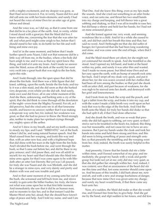 The Night Land	 79
with a mighty excitement, and my despair was gone, as
that I had never known it. For, in verity, Naani did live and
did call unto me with her brain-elements; and surely I had
not heard the voice of mine Own for an utter age of grim
labour and dread.
And the voice was, as I did say, as that it came from one
that did be in a far place of the earth. And, in verity, whilst
I stood dazed with a great joy that the Maid did live, I
knew within me, concerning the fear that she was utter far
off; and what peril might come anigh to her, before that I
should stand to her side, to do battle for her life and well-
being and mine own joy.
And lo! in the same moment, and before that I made
further speech unto Naani, I did wot that someone did be a
little way off from me, in the bushes, where a fire-hole did
burn anigh to me; and it was as that my spirit knew this
thing, and told of it unto my brain. And I made no answer
unto the Maid, across all the dark of the world; but went
very swift into a great bush that was nigh to the fire-hole,
upon this side.
And I lookt through, into the open space that did be
about the fire-hole. And there was a little figure that did
kneel, sobbing, upon the earth, beside the fire-hole; and tru-
ly it was a slim maid, and she did seem as that she harked
very desperate, even whilst yet she did sob. And surely,
mine own soul did Know, all in one white moment of life.
And she there, unknowing, and harking unto a cry of the
spirit, that she did think to come through all the desolation
of the night—even from the Mighty Pyramid. For oft, as I
did perceive, had she cried unto me in all that lonesome
month, and known no answer; neither that I was making
a desperate way unto her; for, indeed, her weakness was
great, so that she had no power to throw the Word strongly
afar, neither to make plain her spiritual cryings through
any mighty space of the aether.
And lo! I drew in my breath, and set my teeth a moment,
to steady my lips; and I said: “MIRDATH,” out of the bush
where I did be, and using natural human speech. And the
Maid ceased from her weeping, and lookt this way and
that, with an utter new fear, and with a frightened hope
that did shine with her tears in the light from the fire-hole.
And I divided the bush before me, and went through the
bush, so that I came out before her, and did be there in my
grey armour; and I did pause then, and was all adrift in
myself; for my heart said that I should take this Maid into
mine arms again; for that I was come again to be with Mir-
dath after an utter lost Eternity. But yet was I all paused;
for truly she was Naani and she was Mirdath, and she did
be a stranger in mine eyes, and very dainty and pretty and
shaken with woe and sore trouble and grief.
And in that same moment of my coming unto her out of
the bush, she screamed and fell back from me, and strove
weakly to gain unto the hither bushes; for, truly, she knew
not what was come upon her in that first little moment.
And immediately she saw that it did be an human man,
and no monster to slay her, and in that instant I said the
Master-Word unto her, aloud, that she should have knowl-
edge of peace and help. And I told my name, and said I am
That One. And she knew this thing, even as my lips made
the sounds. And she cried out something in an utter broke
voice, and ran unto me, and thrust her two small hands
into my charge and keeping, and fell thence into a great
sobbing and shaking, so that I was all in trouble to ease her;
but did keep a silence and held fast her hands, for I had not
on mine armoured gloves.
And she leaned against me, very weak, and seeming
wondrous like to a child. And lo! in a while she ceased to
sob, and did but catch her breath this time and that, but
said no word. And I bethought me that she did suffer of
hunger, for I perceived that she had been long wandering
and alone, and was come unto the end of hope, when that I
did come.
And the Maid stood there yet silent, for she might not
yet command her mouth to speak. And she trembled as she
stood. And I opened my left hand, and lookt at the hand
within my palm, and surely it was utter thin and wasted.
And I made no more pause, but lifted mine Own and set
her easy upon the earth, with an hump of smooth rock unto
her back. And I stript off my cloak very quick, and put it
about her, for she was scarce covered with her clothes that
had been all torn among the bushes; so that part she shook
with an utter chill, and part because of weakness, for she
was nigh to be starved unto her death, and destroyed with
her grief and lonesomeness.
And I took from my back the scrip and the pouch, and
I gat a tablet from the scrip, and brake it into my cup, and
with the water I made a little broth very swift upon an hot
rock that was to the edge of the fire-hole. And I fed the
broth unto the Maid, for truly her hands did shake so that
she had spilt it all, if that I had done otherwise.
And she drank the broth, and was so weak that pres-
ently she did fall again to sobbing, yet very quiet; so that I
strove not to be troubled in the heart; for, indeed, this thing
was but reasonable, and not cause for me to have an anx-
iousness. But I put my hands under the cloak and took her
hands into mine and held them strong and firm; and this
did seem to bring something of peace and strength unto
her; so that presently the trembling and the weeping went
from her. And, indeed, the broth was surely helpful in this
matter.
And presently, I knew that her hands did stir a little
within mine, and I loosed somewhat of my grip; and im-
mediately, she graspt my hands with a weak and gentle
grasp; but lookt not yet at me; only did stay very quiet, as
that she did gather her strength within her. And, indeed, I
was content; save that an anxiousness of the heart did stir
me this time and that, lest some monster should come upon
us. And because of this trouble, I did hark about me, now
and oft, and with a new and strange fearfulness of danger,
because that now mine Own was given unto my charge;
and surely my heart would break, if that there came any
hurt unto her.
Now, of a sudden, the Maid did make as that she would
rise, and I loosed free from her, to give help. And she gat
me by the hand, and slipt sudden to her knees, and did kiss
 