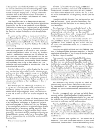8	 William Hope Hodgson
of the sycamore unto the beech; and the slow way of the
sea when it doth mood; and the soft rustling of the night
clouds. And likewise had we eyes to see the Dancer of the
Sunset, casting her mighty robes so strange; and ears to
know that there shakes a silent thunder over the Face of
Dawn; and much else that we knew and saw and under-
stood together in our utter joy.
Now, there happened to us about this time a certain
adventure that came near to cause the death of Mirdath the
Beautiful; for one day as we wandered, as ever, like two
children in our contentment, I made remark to Mirdath that
there went only two of the great boar-hounds with us; and
she then told me that the third was to the kennels, being
sick.
Yet, scarce had she told me so much; ere she cried out
something and pointed; and lo! I saw that the third hound
came towards us, at a run, yet very strange-seeming in his
going. And in a moment, Mirdath cried out that the hound
was mad; and truly, I saw then that the brute slavered as he
came running.
And in a moment he was upon us, and made never a
sound; but leaped at me in one instant of time; all before
I had any thought of such intent. But surely, My Beautiful
One had a dreadful love for me, for she cast herself at the
dog, to save me, calling to the other hounds. And she was
bitten in a moment by the brute, as she strove to hold him
off from me. But I to have him instant by the neck and the
body, and brake him, so that he died at once; and I cast
him to the earth, and gave help to Mirdath, that I draw the
poison from the wounds.
And this I did so well as I might, despite that she would
have me stop. And afterwards, I took her into mine arms,
and ran very fierce all the long and weary way to the Hall,
and with hot skewers I burned the wounds; so that when
the doctor came, he to say I have saved her by my care, if
indeed she to be saved. But, truly, she had saved me in any
wise, as you shall think; so that I could never be done of
honour to her.
And she very pale; but yet to laugh at my fears, and
to say that she soon to have her health, and the wounds
healed very speedy; but, indeed, it was a long and bit-
ter time before they were proper healed, and she so well
as ever. Yet, in time, so it was; and an utter weight off my
heart.
And when Mirdath was grown full strong again, we set
our wedding day. And well do I mind how she stood there
in her bridal dress, on that day, so slender and lovely as
may Love have stood in the Dawn of Life; and the beauty
of her eyes that had such sober sweetness in them, despite
the dear mischief of her nature; and the way of her little
feet, and the loveliness of her hair; and the dainty rogue-
grace of her movements; and her mouth an enticement, as
that a child and a woman smiled out of the one face. And
this to be no more than but an hint of the loveliness of My
Beautiful One.
And so we were married.
Mirdath, My Beautiful One, lay dying, and I had no
power to hold Death backward from such dread intent. In
another room, I heard the little wail of the child; and the
wail of the child waked my wife back into this life, so that
her hands fluttered white and desperately needful upon the
coverlid.
I kneeled beside My Beautiful One, and reached out and
took her hands very gentle into mine; but still they flut-
tered so needful; and she looked at me, dumbly; but her
eyes beseeching.
Then I went out of the room, and called gently to the
Nurse; and the Nurse brought in the child, wrapped very
softly in a long, white robe. And I saw the eyes of My
Beautiful One grow clearer with a strange, lovely light; and
I beckoned to the Nurse to bring the babe near.
My wife moved her hands very weakly upon the cov-
erlid, and I knew that she craved to touch her child; and I
signed to the Nurse, and took my child in mine arms; and
the Nurse went out from the room, and so we three were
alone together.
Then I sat very gentle upon the bed; and I held the babe
near to My Beautiful One, so that the wee cheek of the babe
touched the white cheek of my dying wife; but the weight
of the child I kept off from her.
And presently, I knew that Mirdath, My Wife, strove
dumbly to reach for the hands of the babe; and I turned
the child more towards her, and slipped the hands of the
child into the weak hands of My Beautiful One. And I held
the babe above my wife, with an utter care; so that the eyes
of my dying One, looked into the young eyes of the child.
And presently, in but a few moments of time; though it
had been someways an eternity, My Beautiful One closed
her eyes and lay very quiet. And I took away the child to
the Nurse, who stood beyond the door. And I closed the
door, and came back to Mine Own, that we have those last
instants alone together.
And the hands of my wife lay very still and white; but
presently they began to move softly and weakly, search-
ing for somewhat; and I put out my great hands to her,
and took her hands with an utter care; and so a little time
passed.
Then her eyes opened, quiet and grey, and a little dazed
seeming; and she rolled her head on the pillow and saw
me; and the pain of forgetfulness went out of her eyes, and
she looked at me with a look that grew in strength, unto a
sweetness of tenderness and full understanding.
And I bent a little to her; and her eyes told me to take
her into mine arms for those last minutes. Then I went very
gentle upon the bed, and lifted her with an utter and tender
care, so that she lay suddenly strangely restful against my
breast; for Love gave me skill to hold her, and Love gave
My Beautiful One a sweetness of ease in that little time that
was left to us.
And so we twain were together; and Love seemed that it
had made a truce with Death in the air about us, that we be
undisturbed; for there came a drowse of rest even upon my
 