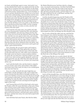 80	 William Hope Hodgson
my hand, and did begin again to weep. And surely I was
so utter abashed that I stood very stupid and let her do this
thing. But in a moment I drew free from her; for this thing
might not be. And I gat me to my knee likewise before her,
and took her hands, and kist them once, newly humbled, as
it were; and thus should she know all that was in my heart,
and of mine understanding. And she did but sob the more;
for she was so weak, and utter moved unto me, because
that I had come to her through the night of the world. And
this thing I knew, though no speech had yet past between
us. And I gave up her hands, lest she need them for her
tears; but she left them to lie in my palms, as she did kneel
there; and she bowed her head a little over her weeping;
but did show that she was mine, in verity, unto the very
essence of her dear spirit.
And I took her into mine arms, very gently and with-
out caress; but presently I stroked her hair, and called her
Naani and Mirdath, and said many things unto her, that
now I scarce do wot of, but she did know them in the after
time. And she was very quiet in mine arms, and seeming
wondrous content; but yet did sob onward for a great time.
And oft did I coax her and say vague things of comfort,
as I have told. But truly she did ask no more comfort at
that time than that she be sheltered where she did be. And
truly she had been lonesome and in terror and in grief and
dread, a great and horrid time.
Now, presently, she was grown quiet; and I made to
put her comfortable in the cloak against the rock, that I
should have freedom to make her more of the broth. But
yet she did nestle unto me, with a little sweet wistfulness,
that made warm my heart in a most wondrous fashion;
for surely she was mine Own. And she to begin to say odd
words to me. And so to have gentle obedience, and to rest
quiet against the rock, the while that I did make the broth.
Yet ever her gaze did follow me, as I knew; for I must look
oft her way.
And I took the broth to her, and she drank it, using her
own two hands; and I sat by, and eat three of the tablets
and drank some of the water, for truly it was a foolish great
time since last I had eat.
Now, in a while, the broth did make bright the eyes
of the Maid, and she did begin to talk; and at whiles had
pauses, because that she lacked of strength, and there was
more to be told than an human may have the heart-strength
and cunning to make plain. And twice she did come again
to sobbing; for, truly, her father was dead and the Peoples
of the Lesser redoubt all slain and dispersed through the
night of that Land.
And I learned that an Evil Force had made action upon
the Peoples within the Lesser Redoubt; so that some, being
utter weak by reason of the failing of the Earth-Current,
had opened the Great Door, and gone forth into the night.
And immediately there had come into the Lesser Pyramid,
great and horrid monsters, and had made a great and brut-
ish chase, and had slain many; but some had escaped forth
into the night.
And with these had come Naani, after that her father,
the Master Monstruwacan, had been slain by a shaggy
man, very brutal and monstrous. And there had been three
maids with Naani, when that she made escape into the
night; but there had come certain creatures upon them, as
they did sleep among the bushes, and had stolen two, and
the other maid had run off, as did Naani, and they had
neither met the other any more.
And this dreadful happening unto the Peoples of the
Lesser Redoubt, had been a great while gone, as it to seem
to her; but she had no means to tell me how long this time
should be; for, in verity, how should she make a count. Yet
had it been a dread long while unto her; and I found pres-
ently, that she had been lost through all that time that I did
make my journey unto her; for, indeed, this thing I discov-
ered by asking concerning my callings unto her. And she
had heard none that did come to her, in any time since she
had escaped out of the Lost Refuge into this dreadful Land.
Yet, in verity, oft had she callen unto me, until that her
heart did grow sick with the desolation of her lonesome-
ness and her utter forsakeness. And her callings had told
unto the Evil things of the Land that she did be in this part
and that; for there had come things and beasts in search for
her; but having the gift of the hearing, she had known of
their approach, most whiles, and had come free from them;
yet oft-times with piteous and fearful runnings and hiding
among the rocks and the bushes, so that she had grown
afterward to make no calling unto me, save odd whiles, lest
she bring the monsters upon her. And, indeed, as you do
know, naught had come plain unto me, for she was so utter
weak that she had no power of her brain-elements to send
the Word afar or the tellings of her spirit.
And because that she was so sorely chased, she had
come nigh to be naked, even as I found her; for the bushes
and the rocks had torn her garments from her, and she had
naught with which to make any proper mending of them.
And for food she had eat the moss upon the rocks, and odd
strange berries and growths, and had drunk of the waters
of the hot springs; and oft had she been made utter sick,
because of the sulphur, or somewhat, of the water and,
maybe, the poison of odd plants. Yet, as I did think, it was
like that the first did save her life from the second; but in
this thing I do make only a guessing.
And in all that dreadful time, since that she had come to
be quite alone, she had heard a score drear things; for there
had been once the slaying of a young maid nigh unto her,
by some Brute out in the darkness of the Land; and thrice
and more had she heard the feet of people running this way
and that, and the tread of giants pursuing. And by this tell-
ing I did understand those things which mine ears had told
to me as I did go across that Land, and surely a new pity
and sorrow and horror did come upward within me. And
the Maid told me how that she came once upon certain of
the Peoples of the Lesser Redoubt, as they did hide among
the bushes; but they ran, with no heed to her callings that
she did be human, even as they; and by this is it plain the
sore and dreadful panic that was upon the hearts of such.
And the bitter chill of the Land had made her to strive
alway to be nigh unto the fire-holes that were very plenti-
 